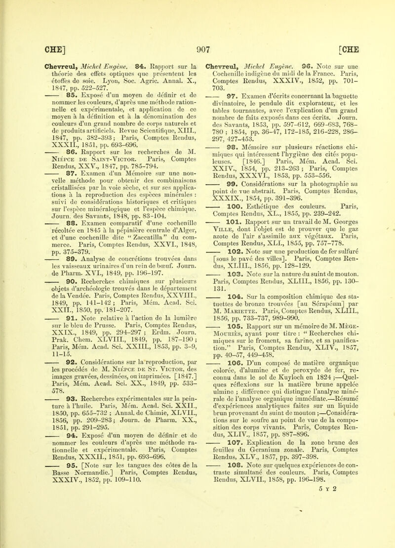 Chevreul, Michel Eugene. 84. Kapport sur la theorie des efFets optiques que presentent les etoffes de soie. Lyon, Soc. Agric. Annal. X., 1847, pp. 522-527. ■ 85. Expose d'un moyen de definir et de nommer les couleurs, d'apres une methode ration- nelle et experimentale, et application de ce moyen a la definition et a la denomination des couleurs d'un grand nombre de corps naturels et de produits artificiels. Revue Scientifique, XIII., 1847, pp. 382-393; Paris, Comptes Eendus, XXXIL, 1851, pp. 693-696. 86. Rapport sur les recherches de M. Niepce de Saint-Victor. Paris, Comptes Eendus, XXV., 1847, pp. 785-794. 87. Examen d'un Memoire sur une nou- velle methode pour obtenir des combinaisons cristallisees par la voie seche, et sur ses applica- tions a la reproduction des especes minerales : suivi de considerations historiques et critiques sur l'espece mineralogique et l'espece chimique. Journ. des Savants, 1848, pp. 83-104. 88. Examen comparatif d'une cochenille recoltee en 1845 a la pepiniere centrale d'Alger, et d'une cochenille elite  Zaccatilla du com- merce. Paris, Comptes Rendus, XXVI., 1848, pp. 375-379. 89. Analyse de concretions trouvees dans les vaisseaux urinaires d'un rein de bceuf. Journ. de Pharm. XVI., 1849, pp. 196-197. 90. Recherches chimiques sur plusieurs objets d'archeologie trouves dans le departement de la Vendee. Paris, Comptes Rendus, XXVIII., 1849, pp. 141-142 ; Paris, Mem. Acad. Sci. XXII., 1850, pp. 181-207. 91. Note relative a Taction de la lumiere sur le bleu de Prusse. Paris, Comptes Rendus, XXIX., 1849, pp. 294-297 ; Erdm. Journ. Prak. Chem. XLVIII., 1849, pp. 187-190; Paris, Mem. Acad. Sci. XXIII., 1853, pp. 3-9, 11-15. 92. Considerations sur la reproduction, par les procedes de M. Niepce de St. Victor, des images gravees, dessinees, ou imprimees. [1847.] Paris, Mem. Acad. Sci. XX., 1849, pp. 533- 578. 93. Recherches experimentales sur la pein- ture a l'huile. Paris, Mem. Acad. Sci. XXII., 1850, pp. 655-732 ; Annal. de Chimie, XLVII., 1856, pp. 209-283; Journ. de Pharm. XX., 1851, pp. 291-295. 94. Expose d'un moyen de definir et de nommer les couleurs d'apres une methode ra- tionnelle et experimentale. Paris, Comptes Rendus, XXXIL, 1851, pp. 693-696. 95. [Note sur les tangues des cotes de la Basse Normandie.] Paris, Comptes Rendus, XXXIV., 1852, pp. 109-110. Chevreul, Michel Eugene. 96. Note sur une Cochenille indigene du midi de la France. Paris, Comptes Rendus, XXXIV., 1852, pp. 701- 703. 97. Examen d'ecrits concernant la baguette divinatoire, le pendule dit explorateur, et les tables tournantes, avec l'explication d'un grand nombre de faits exposes dans ces ecrits. Journ. des Savants, 1853, pp. 597-612, 669 -683, 768- 780 ; 1854, pp. 36-47, 172-185, 216-228, 286- 297, 427-453. 98. Memoire sur plusieurs reactions chi- miques qui interessent l'hygiene des cites popu- leuses. [1846.] Paris, Mem. Acad. Sci. XXIV., 1854, pp. 213-263 ; Paris, Comptes Rendus, XXXVL, 1853, pp. 553-556. 99. Considerations sur la photographie au point de vue abstrait. Paris, Comptes Rendus, XXXIX., 1854, pp. 391-396. 100. Esthetique des couleurs. Paris, Comptes Rendus, XL., 1855, pp. 239-242. 101. Rapport sur un travail de M. Georges Ville, dont l'objet est de prouver que le gaz azote de l'air s'assimile aux vegetaux. Paris, Comptes Rendus, XLL, 1855, pp. 757-778. 102. Note sur une production de fer sulfure [sous le pave des villes]. Paris, Comptes Ren- dus, XLIIL, 1856, pp. 128-129. 103. Note sur la nature dusuintdemouton. Paris, Comptes Rendus, XLIIL, 1856, pp. 130- 131. 104. Sur la composition chimique des sta- tuettes de bronze trouvees [au Serapeum] par M. Mariette. Paris, Comptes Rendus, XLIIL, 1856, pp. 733-737, 989-990. 105. Rapport sur un memoire de M. Mege- Mouries, ayant pour titre :  Recherches chi- miques sur le froment, sa farine, et sa panifica- tion. Paris, Comptes Rendus, XLIV., 1857, pp. 40-57, 449-458. 106. D'un compose de matiere organique coloree, d'alumine et de peroxyde de fer, re- connu clans le sol de Kuyloch en 1824 ;—Quel- ques reflexions sur la matiere brune appelee ulmine ; difference qui distingue l'analyse mine- rale de l'analyse organique immediate.—Resume d'experiences analytiques faites sur un liquide brun provenant du suint de mouton ;—Considera- tions sur le soufre au point de vue de la compo- sition des corps vivants. Paris, Comptes Ren- dus, XLIV, 1857, pp. 887-896. —— 107. Explication de la zone brune des feuilles du Geranium zonale. Paris, Comptes Rendus, XLV, 1857, pp. 397-398. 108. Note sur quelques experiences de con- traste simultane des couleurs. Paris, Comptes Rendus, XLVIL, 1858, pp. 196-198. 5 y 2
