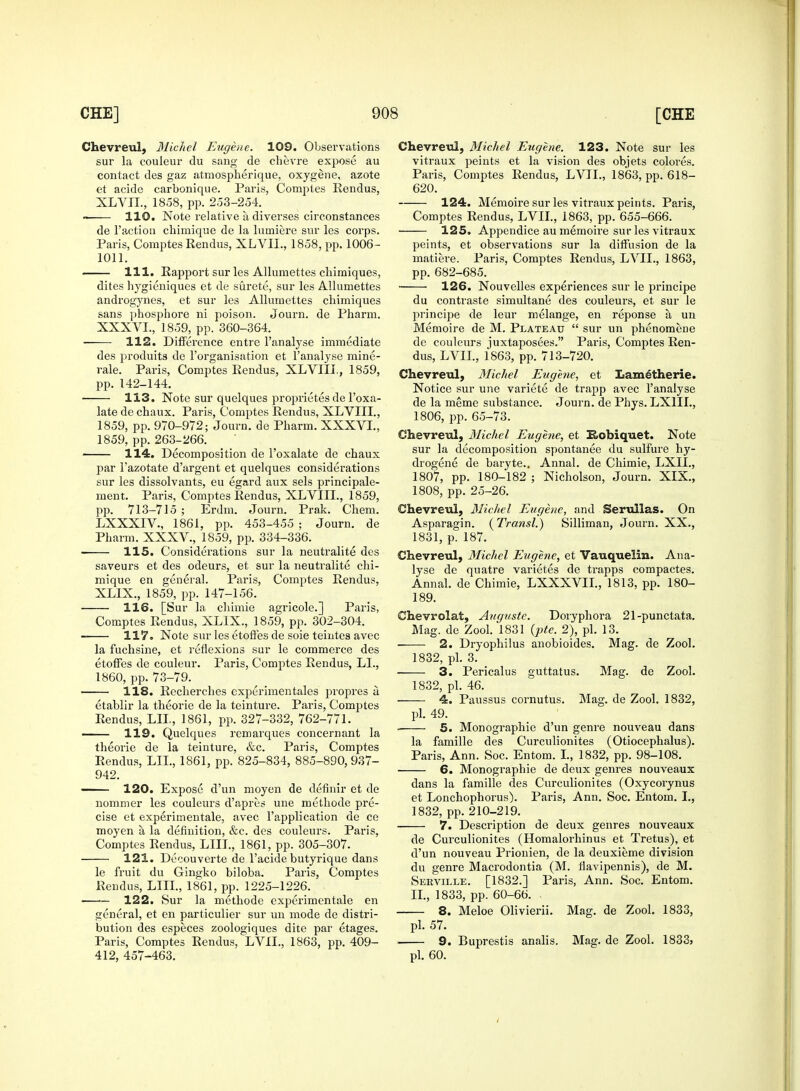 Chevreul, Michel Eugene. 109. Observations sur la couleur du sang de chevre expose au contact des gaz atmospherique, oxygene, azote et acide carbonique. Paris, Comptes Rendus, XLVII., 1858, pp. 253-254. 110. Note relative a diverses circonstances de Taction chimique de la lumiere sur les corps. Paris, Comptes Rendus, XLVIL, 1858, pp. 1006- 1011. 111. Rapport sur les Alluniettes chimiques, dites hygieniques et de surete, sur les Allumettes androgynes, et sur les Allumettes chimiques sans phosphore ni poison. Journ. de Pharm. XXXVL, 1859, pp. 360-364. 112. Difference entre l'analyse immediate des produits de l'organisation et l'analyse mine- rale. Paris, Comptes Rendus, XLVIII, 1859, pp. 142-144. 113. Note sur quelques proprietes de l'oxa- late de chaux. Paris, Comptes Rendus, XLVIII., 1859, pp. 970-972; Journ. de Pharm. XXXVL, 1859, pp. 263-266. 114. Decomposition de l'oxalate de chaux par 1'azotate d'argent et quelques considerations sur les dissolvants, eu egard aux sels principale- ment. Paris, Comptes Rendus, XLVIII., 1859, pp. 713-715 ; Erdm. Journ. Prak. Chem. LXXXIV., 1861, pp. 453-455 • Journ. de Pharm. XXXV., 1859, pp. 334-336. 115. Considerations sur la neutralite des saveurs et des odeurs, et sur la neutralite chi- mique en general. Paris, Comptes Rendus, XLIX., 1859, pp. 147-156. 116. TSur la chimie agricole.] Paris, Comptes Rendus, XLIX., 1859, pp. 302-304. 117. Note sur les etoffes de soie teintes avec la fuchsine, et reflexions sur lc commerce des etoffes de couleur. Paris, Comptes Rendus, LI., 1860, pp. 73-79. 118. Recherches experimentales propres a etablir la theorie de la teinture. Paris, Comptes Rendus, LIL, 1861, pp. 327-332, 762-771. 119. Quelques remarques concernant la theorie de la teinture, &c. Paris, Comptes Rendus, LIL, 1861, pp. 825-834, 885-890,937- 942. 120. Expose d'un moyen de definir et de nommer les couleurs d'apres une methode pre- cise et experimentale, avec l'application de ce moyen a, la definition, &c. des couleurs. Paris, Comptes Rendus, LILT., 1861, pp. 305-307. 121. Decouverte de l'acide butyrique dans le fruit du Gingko biloba. Paris, Comptes Rendus, LIIL, 1861, pp. 1225-1226. ■—— 122. Sur la methode experimentale en general, et en particulier sur un mode de distri- bution des especes zoologiques dite par etages. Paris, Comptes Rendus, LVIL, 1863, pp. 409- 412, 457-463. Chevreul, Michel Eugene. 123. Note sur les vitraux peints et la vision des objets colores. Paris, Comptes Rendus, LVIL, 1863, pp. 618- 620. 124. Memoire sur les vitraux peints. Paris, Comptes Rendus, LVIL, 1863, pp. 655-666. 125. Appendice au memoire sur les vitraux peints, et observations sur la diffusion de la matiere. Paris, Comptes Rendus, LVIL, 1863, pp. 682-685. 126. Nouvelles experiences sur le principe du contraste simultane des couleurs, et sur le principe de leur melange, en reponse a. un Memoire de M. Plateau  sur un phenomene de couleurs juxtaposees. Paris, Comptes Ren- dus, LVIL, 1863, pp. 713-720. Chevreul, Michel Eugene, et Lametherie. Notice sur une variete de trapp avec l'analyse de la meme substance. Journ. de Phys. LX1IL, 1806, pp. 65-73. Chevreul, Michel Eugene, et Kohiquet. Note sur la decomposition spontanee du sulfure hy- drogene de baryte.. Annal. de Chimie, LXII., 1807, pp. 180-182 ; Nicholson, Journ. XIX., 1808, pp. 25-26. Chevreul, Michel Eugene, and Serullas. On Asparagin. (Transl.) Silliman, Journ. XX., 1831, p. 187. Chevreul, Michel Eugene, et Vauquelin. Ana- lyse de quatre varietes de trapps compactes. Annal. de Chimie, LXXXVIL, 1813, pp. 180- 189. Chevrolat, Auguste. Doryphora 21-punctata. Mag. de Zool. 1831 (pte. 2), pi. 13. 2. Dryophilus anobioides. Mag. de Zool. 1832, pi. 3. 3. Pericalus guttatus. Mag. de Zool. 1832, pi. 46. 4. Paussus cornutus. Mag. de Zool. 1832, pi. 49. 5. Monographic d'un genre nouveau dans la famille des Curculionites (Otiocephalus). Paris, Ann. Soc. Entom. I., 1832, pp. 98-108. 6. Monographic de deux genres nouveaux dans la famille des Curculionites (Oxycorynus et Lonchophorus). Paris, Ann. Soc. Entom. L, 1832, pp. 210-219. 7. Description de deux genres nouveaux de Curculionites (Homalorhinus et Tretus), et d'un nouveau Prionien, de la deuxieme division du genre Macrodontia (M. flavipennis), de M. Serville. [1832.] Paris, Ann. Soc. Entom. II., 1833, pp. 60-66. . 8. Meloe Olivierii. Mag. de Zool. 1833, pi. 57. 9. Buprestis analis. Mag. de Zool. 1833> pi. 60.