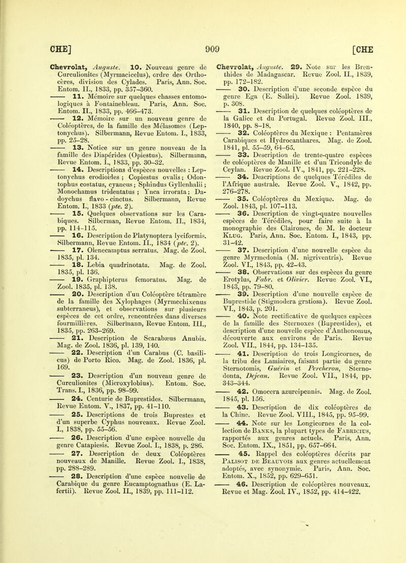 Chevrolat, Auguste. 10. Nouveau genre de Curculionites (Myrmacicelus), ordre des Ortho- ceres, division des Cylades. Paris, Ann. Soc. Entom. II., 1833, pp. 357-360. 11. Memoire sur quelques chasses entomo- logiques a Fontainebleau. Paris, Ann. Soc. Entom. II., 1833, pp. 466-473. 12. Memoire sur un nouveau genre de Coleopteres, de la famille des Melasomes (Lep- tonychus). Silbermann, Revue Entom. I., i833, pp. 25-28. 13. Notice sur un genre nouveau de la famille des Diaperides (Opiestus). Silbermann, Eevue Entom. I., ] 833, pp. 30-32. 14. Descriptions d'especes nouvelles : Lep- tonychus erodioides ; Copiestus ovalis; Odon- tophus costatus, cyaneus; Sphindus Gyllenhalii; Monochamus tridentatus ; Ynca irrorata; Da- doychus flavo - cinctus. Silbermann, Revue Entom. I., 1833 (pte. 2). 15. Quelques observations sur les Cara- biques. Silberman, Revue Entom. II., 1834, pp. 114-115. 16. Description de Platynoptera lyciformis. Silbermann, Revue Entom. II., 1834 (pte. 2). ■ 17. Olenecamptus serratus. Mag. de Zool. 1835, pi. 134. 18. Lebia quadrinotata. Mag. de Zool. 1835, pi. 136. 19. Graphipterus femoratus. Mag. de Zool. 1835, pi. 138. 20. Description d'uu Coleoptere tetramere de la famille des Xylophages (Myrmechixenus subterraneus), et observations sur plusieurs especes de cet ordre, rencontrees dans diverses fourmillieres. Silbermann, Revue Entom. III., 1835, pp. 263-269. 21. Description de Scarabajus Anubis. Mag. de Zool. 1836, pi. 139, 140. 22. Description d'un Carabus (C. basili- cus) de Porto Rico. Mag. de Zool. 1836, pi. 169. 23. Description d'un nouveau genre de Curculionites (Microxylobius). Entom. Soc. Trans. I., 1836, pp. 98-99. 24. Centurie de Buprestides. Silbermann, Revue Entom. V., 1837, pp. 41-110. 25. Descriptions de trois Buprestes et d'un superbe Cyphus nouveaux. Revue Zool. I., 1838, pp. 55-56. ■ 26. Description d'une espece nouvelle du genre Catapiesis. Revue Zool. I., 1838, p. 286. 27. Description de deux Coleopteres nouveaux de Manille. Revue Zool. I., 1838, pp. 288-289. 28. Description d'une espece nouvelle de Carabique du genre Eucamptognathus (E. La- fertii). Revue Zool. II., 1839, pp. 111-112. Chevrolat, Auguste. 29. Note sur les Bren- thides de Madagascar. Revue Zool. II., 1839, pp. 172-182. 30. Description d'une seconde espece du genre Ega (E. Sallei). Revue Zool. 1839, p. 308. 31. Description de quelques coleopteres de la Galice et du Portugal. Revue Zool. III., 1840, pp. 8-18. 32. Coleopteres du Mexique : Pentameres Carabiques et Hydrocantbares. Mag. de Zool. 1841, pi. 55-59, 64-65. 33. Description de trente-quatre especes de coleopteres de Manille et d'un Tricondyle de Ceylan. Revue Zool. IV., 1841, pp. 221-228. 34. Descriptions de quelques Terediles de l'Afrique australe. Revue Zool. V., 1842, pp. 276-278. 35. Coleopteres du Mexique. Mag. de Zool. 1843, pi. 107-113. 36. Description de vingt-quatre nouvelles especes de Terediles, pour faire suite a la monographie des Clairones, de M. le docteur Klug. Paris, Ann. Soc. Entom. I., 1843, pp. 31-42. 37. Description d'une nouvelle espece du genre Myrmedonia (M. nigriventris). Revue Zool. VI., 1843, pp. 42-43. 38. Observations sur des especes du genre Erotylus, Fabr. et Olivier. Revue Zool. VI., 1843, pp. 79-80. 39. Description d'une nouvelle espece de Buprestide (Stigmodera gratiosa). Revue Zool. VI., 1843, p. 201. 40. Note rectificative de quelques especes de la famille des Sternoxes (Buprestides), et description d'une nouvelle espece d'Anthonomus, decouverte aux environs de Paris. Revue Zool. VII., 1844, pp. 134-135. 41. Description de trois Longicornes, de la tribu des Lamiaires, faisant partie du genre Sternotomis, Guerin et Percheron, Sterno- donta, Dejean. Revue Zool. VII., 1844, pp. 343-344. 42. Omocera azureipennis. Mag. de Zool. 1845, pi. 156. 43. Description de dix coleopteres de la Chine. Revue Zool. VIII., 1845, pp. 95-99. 44. Note sur les Longicornes de la col- lection de Banks, la plupart types de Fabricids, rapportes aux genres actuels. Paris, Ann. Soc. Entom. IX., 1851, pp. 657-664. 45. Rappel des coleopteres decrits par Palisot de Beauvois aux genres actuellement adoptes, avec synonymic Paris, Ann. Soc. Entom. X., 1852, pp. 629-651. 46. Description de coleopteres nouveaux. Revue et Mag. Zool. IV., 1852, pp. 414-422.