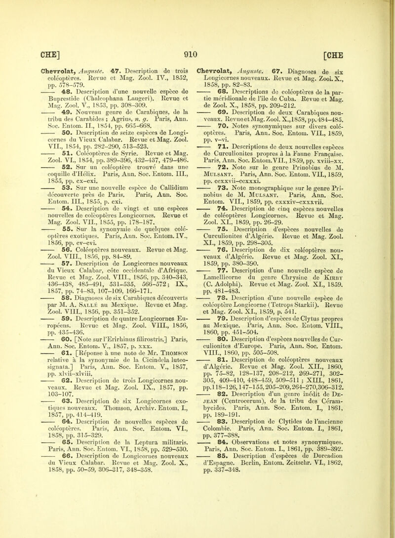 Ohevrolat, Auguste. 47. Description de trois coleopteres. Revue et Mag. Zool. IV., 1852, pp. 578-579. 48. Description d'une nouvelle espece de Buprestide (Cbalcophana Laugeri). Revue et Mag. Zool. V., 1853, pp. 308-309. 49. Nouveau genre de Carabiques, de la tribu des Carabides ; Agrius, n. g. Paris, Ann. Soc. En torn. II., 1854, pp. 665-668. 50. Description de seize especes de Longi- cornes du Vieux Calabar. Revue et Mag. Zool. VII., 1854, pp. 282-290, 513-523. 51. Coleopteres de Syrie. Revue et Mag. Zool. VI., 1854, pp. 389-396, 432-437, 479-486. 52. Sur un coleoptere trouve dans une coquille d'Helix. Paris, Ann. Soc. Entom. III., 1855, pp. cx-cxi. 53. Sur une nouvelle espece de Callidium decouverte pres de Paris. Paris, Ann. Soc. Entom. III., 1855, p. cxi. 54. Description de vingt et une especes nouvelles de coleopteres Longicornes. Revue et Mag. Zool. VII, 1855, pp. 178-187. 55. Sur la synonymie de quelques cole- opteres exotiques. Paris, Ann. Soc. Entom. IV., 1856, pp. cv-cvi. 56. Coleopteres nouveaux. Revue et Mag. Zool. VIII., 1856, pp. 84-89. 57. Description de Longicornes nouveaux du Vieux Calabar, cote oecidentale d'Afrique. Revue et Mag. Zool. VIII., 1856, pp. 340-343, 436-438, 485-491, 531-535, 566-572; IX., 1857, pp. 74-83, 107-109, 166-171. ■ 58. Diagnoses de six Carabiques decouverts par M. A. Salle au Mexique. Revue et Mag. Zool. VIII, 1856, pp. 351-352. 59. Description de quatre Longicornes Eu- ropeans. Revue et Mag. Zool. VIII., 1856, pp. 435-436. 60. [Note sur l'Erirbinus filirostris.] Paris, Ann. Soc. Entom. V., 1857, p. xxx. 61. [Reponse a une note de Mr. Thomson relative a la synonymie de la Cicindela luteo- signata.] Paris, Ann. Soc. Entom. V., 1857, pp. xlvii-xlviii. 62. Description de trois Longicornes nou- veaux. Revue et Mag. Zool. IX., 1857, pp. 103-107. 63. Description de six Longicornes exo- tiques nouveaux. Thomson, Archiv. Entom. I., 1857, pp.414-419. 64. Description de nouvelles especes de coleopteres. Paris, Ann. Soc. Entom. VI., 1858, pp. 315-329. 65. Description de la Leptura militaris. Paris, Ann. Soc. Entom. VI., 1858, pp. 529-530. 66. Description de Longicornes nouveaux du Vieux Calabar. Revue et Mag. Zool. X., 1858, pp. 50-59, 306-317, 348-358. Chevrolat, Auguste. 67. Diagnoses de six Longicornes nouveaux. Revue et Mag. Zooi. X 1858, pp. 82-83. 68. Descriptions de coleopteres de la par- tie meridionale de l'ile de Cuba. Revue et Mag. de Zool. X., 1858, pp. 209-212. 69. Description de deux Carabiques nou- veaux. Revue et Mag. Zool. X., 1858, pp. 484-485. 70. Notes synonymiques sur divers cole- opteres. Paris, Ann. Soc. Entom. VII., 1859, pp. v-vi. 71. Descriptions de deux nouvelles especes de Curculionites propres a la Faune Francaise. Paris, Ann. Soc. Entom.VII., 1859, pp. xviii-xx. 72. Note sur le genre Prinobius de M. Mulsant. Paris, Ann. Soc. Entom. VII., 1859, pp. ccxxvii-ccxxxi. 73. Note monographique sur le genre Pri- nobius de M. Mulsant. Paris, Ann. Soc. Entom. VII., 1859, pp. cxxxiv-cxxxvii. 74. Description de cinq especes nouvelles de coleopteres Longicornes. Revue et Mag. Zool. XL, 1859, pp. 26-29. 75. Description d'especes nouvelles de Curculionites d'Algerie. Revue et Mag. Zool. XI., 1859, pp. 298-305. 76. Description de dix coleopteres nou- veaux d'Algerie. Revue et Mag. Zool. XL, 1859, pp. 380-390. 77. Description d'une nouvelle espece de Lamellicorne du genre Chrysine de Kirby (C. Adolphi). Revue et Mag. Zool. XL, 1859. pp. 481-483. 78. Description d'une nouvelle espece de coleoptere Longicorne (Tetrops Starkii). Revue et Mag. Zool. XL, 1859, p. 541. 79. Description d'especes de Clytus propres au Mexique. Paris, Ann. Soc. Entom. VIII., 1860, pp. 451-504. 80. Description d'especes nouvelles de Cur- culionites d'Europe. Paris, Ann. Soc. Entom. VEIL, 1860, pp. 505-508. 81. Description de coleopteres nouveaux d'Algerie. Revue et Mag. Zool. XII., 1860, pp. 75-82, 128-137, 208-212, 269-271, 302- 305, 409-410, 448-459, 509-511 ; XIII., 1861, pp. 118-126,147-155,205-209,264-270,306-312. 82. Description d'un genre inedit de De- jean (Centrocerum), de la tribu des Ceram- bycides. Paris, Ann. Soc. Entom. I., 1861, pp. 189-191. 83. Description de Clytides de l'ancienne Colombie. Paris, Ann. Soc. Entom. I., 1861, pp. 377-388. 84. Observations et notes synonymiques. Paris, Ann. Soc. Entom. I., 1861, pp. 389-392. 85. Description d'especes de Dorcadion d'Espagne. Berlin, Entom. Zeitschr. VI., 1862, pp. 337-348.