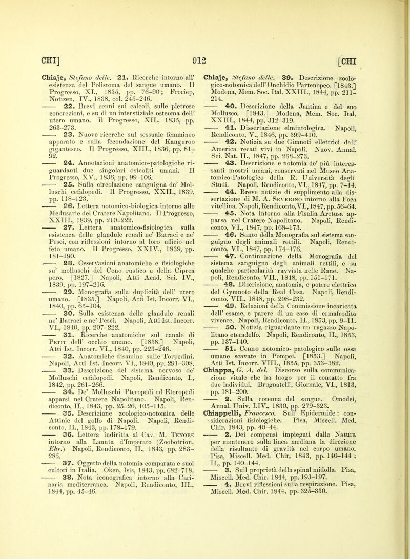 Chiaje, Stefano delle. 21. Ricerche intorno all' esistenza del Polistoma del sangue umano. II Progresso, XL, 1835, pp. 76-90; Froriep, Notizen, IV., 1838, col. 245-246. 22. Brevi cenni sui calcoli, sulle pietrose concrezioni, e su di un interstiziale osteoma dell' utero umano. II Progresso, XII., 1835, pp. 263-273. 23. Nuove ricerche sul sessuale femmineo apparato e sulla fecondazione del Kanguroo gigantesco. II Progresso, XIII., 1836, pp. 81- 92. 24. Annotazioui anatomico-patologiche ri- guardanti due singolari osteofiti umani. II Progresso, XV., 1836, pp. 99-106. 25. Sulla circolazione sanguigna de' Mol- luschi cefalopedi. II Progresso, XXII., 1839, pp. 118-123. 26. Lettera notomico-biologica intorno alle Medusarie del Cratere Napolitano. II Progresso, XXIIL, 1839, pp. 210-222. 27. Lettera anatomico-fisiologica sulla esistenza delJe glandule renali ne' Batraci e ne' Pesci, con riflessioni intorno al loro ufficio nel feto umano. II Progresso, XXIV., 1839, pp. 181-190. . 28. Osserv'azioni anatomiche e fisiologiche su' molluschi del Cono rustico e della Ciprea pero. [1827.] Napoli, Atti Acad. Sci. IV., 1839. pp. 197-216. 29. Monografia sulla duplicita dell' utero umano. [1835.] Napoli, Atti 1st. Incorr. VI., 1840, pp. 65-104. — 30. Sulla esistenza delle glandule renali ne' Batraci e ne' Pesci. Napoli, Atti 1st. Incorr. VI., 1840, pp. 207-222. ■ 31. Ricerche anatomiche sul canale di Petit dell' occhio umano. [1838.] Napoli, Atti 1st. Incorr. VI., 1840, pp. 223-246. 32. Anatomiche disamine sulle Torpedini. Napoli, Atti 1st. Incorr. VI., 1840, pp. 291-308. 33. Descrizione del sistema nervoso de' Molluschi cefalopodi. Napoli, Rendiconto, I., 1842, pp. 261-266. 34. De' Molluschi Pteropedi ed Eteropedi apparsi nel Cratere Napolitano. Napoli, Ren- diconto, II., 1843, pp. 25-26, 105-115. 35. Descrizione zoologico-notomica delle Attinie del golfo di Napoli. Napoli, Rendi- conto, II., 1843, pp. 178-179. 36. Lettera indiritta al Cav. M. Tenoee intorno alia Lanuta d'Imperato (Zoobotrion, Ehr.) Napoli, Rendiconto, II., 1843, pp. 283- 285. 37. Oggetto della notomia comparata e suoi cultori in Italia. Oken, Isis, 1843, pp. 682-718. 38. Nota iconografica intorno alia Cari- naria mediterranea. Napoli, Rendiconto, III., 1844, pp. 45-46. Chiaje, Stefano delle. 39. Descrizione zoolo- gico-notomica dell' Onchidio Partenopeo. [1843.] Modena, Mem. Soc. Ital. XXIIL. 1844, pp. 211- 214. 40. Descrizione della Jantina e del suo Mollusco. [1843.] Modena, Mem. Soc. Ital. XXIIL, 1844, pp. 312-319. 41. Dissertazione elmintologica. Napoli, Rendiconto, V., 1846, pp. 399-410. 42. Notizia su due Gimnoti ellettrici flail' America recati vivi in Napoli. Nuov. Annal. Sci. Nat. II., 1847, pp. 268-273. 43. Descrizione e notomia de' piu interea- santi mostri umani, conservati nel Museo Ana- tomico-Patologico della R. Universita degli Studi. Napoli, Rendiconto, VI., 1847, pp. 7-14. 44. Breve notizie di supplimento alia dis- sertazione di M. A. Severino intorno alia Foca vitellina. Napoli, Rendiconto,VI., 1847, pp. 56-64. 45. Nota intorno alia Fisalia Aretusa ap- parsa nel Cratere Napolitano. Napoli, Rendi- conto, VI., 1847, pp. 168-173. 46. Sunto della Monografia sul sistema san- guis™ degli animali rettili. Napoli, Rendi- conto, VI., 1847, pp. 174-176. 47. Continuazione della Monografia del sistema sanguigno degli animali rettili, e su qualche particolarita ravvista nelle Rane. Na- poli, Rendiconto, VII., 1848, pp. 151-171. 48. Discrizione, anatomia, e potere elettrico del Gymnoto della Real Casa. Napoli, Rendi- conto, VII., 1848, pp. 208-232. 49. Relazioni della Commissione incaricata dell' esame, e parere di un caso di ermafrodito vivente. Napoli, Rendiconto, II., 1853, pp. 9-11. 50. Notizia riguardante un ragazzo Napo- litano eteradelfo. Napoli, Rendiconto, II., 1853, pp. 137-140. 51. Cenno notomico- patologico sulle ossa umane scavate in Pompei. [1853.] Napoli, Atti 1st. Incorr. VIII., 1855, pp. 353-382. Chiappa, G. A. del. Discorso sulla communica- zione vitale che ha luogo per il contatto fra due individui. Brugnatelli, Giornale, VI., 1813, pp.181-200. —— 2. Sulla cotenna del sangue. Omodei, Annal. Univ. LIV, 1830, pp. 279-323. Chiappelli, Francesco. SulP Epidermide : con- -siderazioni fisiologiche. Pisa, Miscell. Med. Chir. 1843, pp. 40-44. —-— 2. Dei compensi impiegati dalla Natura per mantenere sulla linea mediana la direzione della risultante di gravita, nel corpo umano. Pisa, Miscell. Med. Chir. 1843, pp. 140-144 ; IL, pp. 140-144. 3. Sull proprieta della spinal midolla. Pisa, Miscell. Med. Chir. 1844, pp. 193-197. 4. Brevi riflessioni sulla respirazione. Pisa, Miscell. Med. Chir. 1844, pp. 325-330.