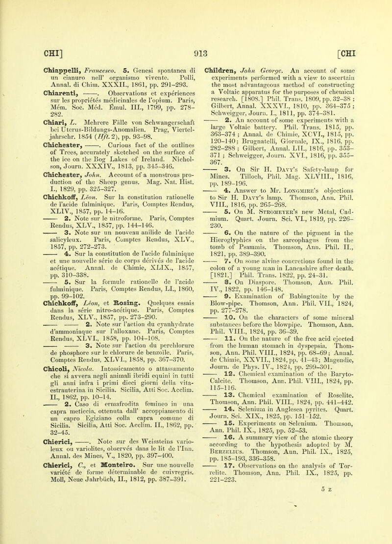 Chiappelli, Francesco. 5. Genesi spontanea di un cianuro nell' organismo vivente. Polli, Annal. di Chim. XXXII., 1861, pp. 291-293. Chiarenti, . Observations et experiences sur les proprietes medicinales de l'opium. Paris, Mem. Soc. Med. Emul. III., 1799, pp. 278- 282. Chiari, L. Mehrere Falle von Schwangerschafc bei Uterus-Bildungs-Anomalien. Prag, Viertel- jahrschr. 1854 {Hft. 2), pp. 93-98. Chichester, . Curious fact of the outlines of Trees, accurately sketched on the surface of the ice on the Bog Lakes of Ireland. Nichol- son, Journ. XXXIV., 1813, pp. 345-346. Chichester, John. Account of a monstrous pro- duction of the Sheep genus. Mag. Nat. Hist. L, 1829, pp. 325-327. Chichkoff, Leon. Sur la constitution rationelle de l'acide fulminique. Paris, Comptes Rendus, XLIV., 1857, pp. 14-16. 2. Note sur le nitroforme. Paris, Comptes Eendus, XLV., 1857, pp. 144-146. 3. Note sur un nouveau anilide de l'acide salicyleux. Paris, Comptes Rendus, XLV., 1857, pp. 272-273. ' ■ 4. Sur la constitution de l'acide fulminique et une nouvelle serie de corps derives de l'acide acetique. Annal. de Chimie, XLIX., 1857, pp. 310-338. 5. Sur la formule rationelle de l'acide fulminique. Paris, Comptes Rendus, LI., 1860, pp. 99-102. Chichkoff, Leon, et Rosing. Quelques essais dans la serie nitro-acetique. Paris. Comptes Rendus, XLV, 1857, pp. 273-290. . 2. Note sur Faction du cyanhydrate d'ammoniaque sur l'alloxane. Paris, Comptes Rendus, XLVL, 1858, pp. 104-108. 3. Note sur Taction du perchlorure de phosphore sur le chlorure de benzoile. Paris, Comptes Rendus, XLVL, 1858, pp. 367-370. Chicoli, Nicola. Intossicamento o attassamento che si avvera negli animali ibridi equini in tutti gli anni infra i primi dieci giorni della vita- estrauterina in Sicilia. Sicilia, Atti Soc. Acclim. II., 1862, pp. 10-14. 2. Caso di ermafrodita femineo in una capra meticcia. ottenuta dall' accoppiamento di un capro Egiziano colla capra comune di SiciUa. Sicilia, Atti Soc. Acclim. II., 1862, pp.' 32-45. Chierici, . Note sur des Weissteins vario- leux ou variolites, observes dans le lit de l'lnn. Annal. des Mines, V., 1820, pp. 397-400. Chierici, C, et Monteiro. Sur une nouvelle variete de forme determinable de cuivregris. Moll, Neue Jahrbiich, II., 1812, pp. 387-391. Children, John George. An account of some experiments performed with a view to ascertain the most advantageous method of constructing a Voltaic apparatus for the purposes of chemical research. [1808.] Phil. Trans. 1809, pp. 32-38 ; Gilbert, Annal. XXXVL, 1810, pp. 364-375 ; Schweigger, Journ. I., 1811, pp. 374-381. 2. An account of some experiments with a large Voltaic battery. Phil. Trans. 1815, pp. 363-374 ; Annal. de Chimie, XCVL., 1815, pp. 120-140; Brugnatelli, Giornale, IX., 1816, pp. 282-288 ; Gilbert, Annal. LII., 1816, pp. 353- 371 ; Schweigger, Journ. XVI., 1816, pp. 355- 367. 3. On Sir H. Davy's Safety-lamp for Mines. Tilloch, Phil. Mag. XLVIIL, 1816. pp. 189-196. 4. Answer to Mr. Longmire's objections to Sir H. Davy's lamp. Thomson, Ann. Phil. VIII., 1816, pp. 265-268. 5. On M. Stromeyer's new Metal, Cad- mium. Quart. Journ. Sci. VI., 1819, pp. 226- 230. 6. On the nature of the pigment in the Hieroglyphics on the sarcophagus from the tomb of Psammis. Thomson, Ann. Phil. II., 1821, pp. 389-390. 7. On some alvine concretions found in the colon of a young man in Lancashire after death. [1821.] Phil. Trans. 1822, pp. 24-31. 8. On Diaspore. Thomson, Ann. Phil. IV., 1822, pp. 146-148. 9. Examination of Babingtonite by the Blow-pipe. Thomson, Ann. Phii. VII., 1824, pp. 277-278. 10. On the characters of some mineral substances before the blowpipe. Thomson, Ann. Phil. VIII., 1824, pp. 36-39. 11. On the nature of the free acid ejected from the human stomach in dyspepsia. Thom- son, Ann. Phil. VIII., 1824, pp. 68-69; Annal. de Chimie, XXVII., 1824, pp. 41-43; Magendie, Journ. de Phys. IV, 1824, pp. 299-301. 12. Chemical examination of the Baryto- Calcite. Thomson, Ann. Phil. VIII., 1824, pp. 115-116. 13. Chemical examination of Roselite. Thomson, Ann. Phil. VIII., J 824, pp. 441-442. 14. Selenium in Anglesea pyrites. Quart. Journ. Sci. XIX., 1825, pp. 151-152. 15. Experiments on Selenium. Thomson, Ann. Phil. IX., 1825, pp. 52-53. 16. A summary view of the atomic theory according to the hypothesis adopted by M. Berzelius. Thomson, Ann. Phil. IX., 1825, pp.185-193, 336-358. ■ 17. Observations on the analysis of Tor- relite. Thomson, Ann. Phil. IX., 1825, pp. 221-223. 5 z