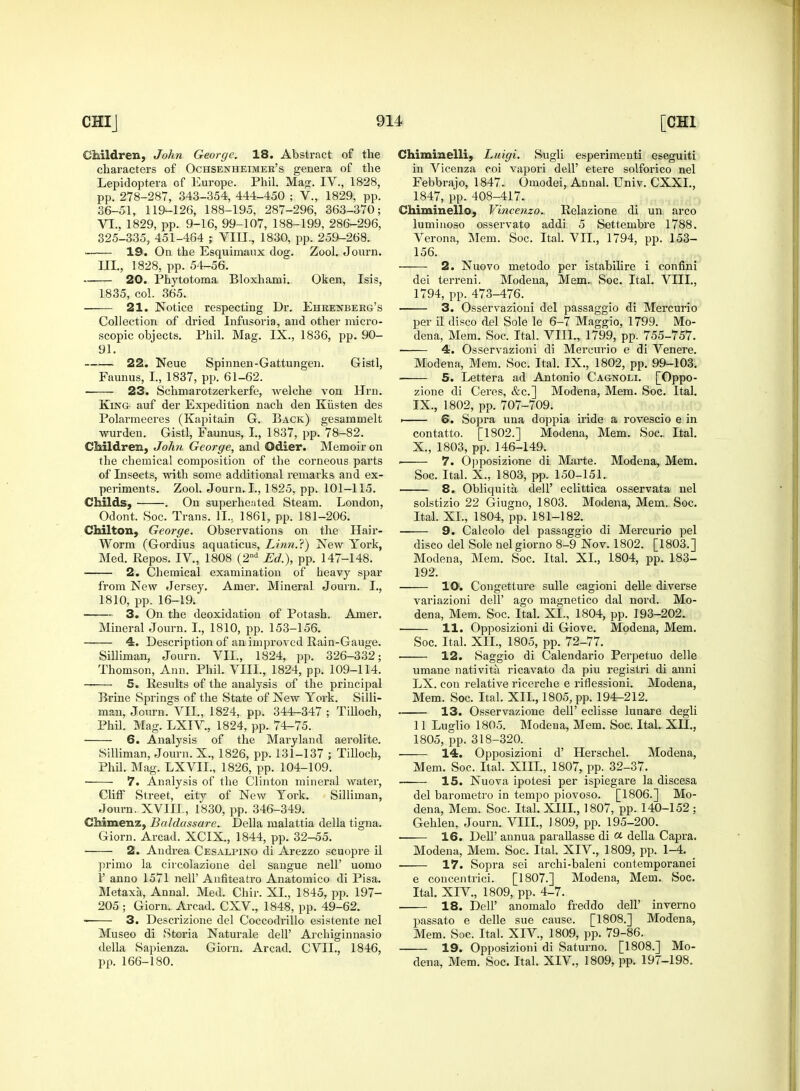 Children, John George. 18. Abstract of the characters of Ochsenheimer's genera of the Lepidoptera of Europe. Phil. Mag. IV., 1828, pp. 278-287, 343-354, 444-450 ; V., 1829, pp. 36-51, 119-126, 188-195, 287-296, 363-370; VI., 1829, pp. 9-16, 99-107, 188-199, 286-296, 325-335, 451-464 ; VIII., 1830, pp. 259-268. 19. On the Esquimaux dog. Zool. Journ. III., 1828, pp. 54-56. 20. Phytotoma Bloxhami. Oken, Isis, 1835, col. 365. 21. Notice respecting Dr. Ehrenberg's Collection of dried Infusoria, and other micro- scopic objects. Phil. Mag. IX., 1836, pp. 90- 91. 22. Neue Spinnen-Gattungen. Gistl, Faunus, I., 1837, pp. 61-62. 23. Schmarotzerkerfe, welche von Hrn. King auf der Expedition nach den Ktisten des Polarmeeres (Kapitain G. Back) gesammelt wurden. Gistl, Faunus, I., 1837, pp. 78-82. Children, John George, and Odier. Memoir on the chemical composition of the corneous parts of Insects, with some additional remarks and ex- periments. Zool. Journ. I., 1825, pp. 101-115. Childs, . On superheated Steam. London, Odont. Soc. Trans. 1L, 1861, pp. 181-206. Chilton, George. Observations on the Hair- Worm (Gordius aquaticus, Linn.?) New York, Med. Repos. IV., 1808 (2nd Ed.), pp. 147-148. 2. Chemical examination of heavy spar from New Jersey. Amer. Mineral Journ. I., 1810, pp. 16-19. 3. On the deoxidation of Potash. Amer. Mineral Journ. I., 1810, pp. 153-156. 4. Description of an improved Rain-Gauge. Silliman, Journ. VIL, 1824, pp. 326-332; Thomson, Ann. Phil. VIII., 1824, pp. 109-114. 5. Results of the analysis of the principal Brine Springs of the State of New York. Silli- man, Journ. VII., 1824, pp. 344-347 ; Tilloch, Phil. Mag. LXIV., 1824, pp. 74-75. 6. Analysis of the Maryland aerolite. Silliman, Journ. X., 1826, pp. 131-137 ; Tilloch, Phil. Mag. LXVIL, 1826, pp. 104-109. 7. Analysis of the Clinton mineral water, Cliff Street, city of New York. Silliman, Journ. XVIII, 1830, pp. 346-349. Chimenz, Baldassare. Delia malattia della tigna. Giorn. Arcad. XCIX., 1844, pp. 32-55. 2. Andrea Cesalpino di Arezzo scuopre il primo la circolazione del sangue nell' uomo 1' anno 1571 nell' Anfiteatro Anatomico di Pisa. Metaxa, Annal. Med. Chir. XL, 1845, pp. 197- 205 ; Giorn. Arcad. CXV., 1848, pp. 49-62. 3. Descrizione del Coccodrillo esistente nel Museo di Storia Naturale dell' Archiginnasio della Sapienza. Giorn. Arcad. CVIL, 1846, pp. 166-180. Chiminelli, Luigi. Sugli esperimenti eseguiti in Vicenza coi vapori delF etere solforico nel Febbrajo, 1847. Omodei, Annal. Univ. CXXL, 1847, pp. 408-417. Chiminello, Vincenzo. Relazione di un arco luminoso osservato addi 5 Settembre 1788. Verona, Mem. Soc. Ital. VIL, 1794, pp. 153- 156. 2. Nuovo metodo per istabilire i confini dei terreni. Modena, Mem. Soc. Ital. VIII., 1794, pp. 473-476. 3. Osservazioni del passaggio di Mercurio per il disco del Sole le 6-7 Maggio, 1799. Mo- dena, Mem. Soc. Ital. VIIL, 1799, pp. 755-757. 4. Osservazioni di Mercurio e di Venere. Modena, Mem. Soc. Ital. IX., 1802, pp. 99-103. ■ 5. Lettera ad Antonio Cagnoli. [Oppo- zione di Ceres, &c] Modena, Mem. Soc. Ital. IX. , 1802, pp. 707-709. » 6. Sopra una doppia iride a rovescio e in contatto. [1802.] Modena, Mem. Soc Ital. X. , 1803, pp. 146-149. ■ 7. Opposizione di Marte. Modena, Mem. Soc. Ital. X., 1803, pp. 150-151. 8. Obliquita, dell' eclittica osservata nel solstizio 22 Giugno, 1803. Modena, Mem. Soc. Ital. XL, 1804, pp. 181-182. 9. Calcolo del passaggio di Mercurio pel disco del Sole nelgiorno 8-9 Nov. 1802. [1803.] Modena, Mem. Soc. Ital. XL, 1804, pp. 183- 192. ID. Congetture sulle cagioni delle diverse variazioni dell' ago magnetico dal nord. Mo- dena, Mem. Soc. Ital. XL, 1804, pp. 193-202. 11. Opposizioni di Giove. Modena, Mem. Soc. Ital. XII., 1805, pp. 72-77. ■ 12. Saggio di Calendario Perpetuo delle umane nativita ricavato da piu registri di anni LX. con relative ricerche e riflessioni. Modena, Mem. Soc. Ital. XII., 1805, pp. 194-212. 13. Osservazione dell' eclisse lunare degli 11 Luglio 1805. Modena, Mem. Soc. Ital. XII., 1805, pp. 318-320. 14. Opposizioni d' Herschel. Modena, Mem. Soc. Ital. XIII., 1807, pp. 32-37. . 15. Nuova ipotesi per ispiegare la discesa del barometro in tempo piovoso. [1806.] Mo- dena, Mem. Soc. Ital. XIII., 1807, pp. 140-152 ; Gehlen, Journ. VIIL, 1809, pp. 195-200. 16. DeD' annua parallasse di ot della Capra. Modena, Mem. Soc. Ital. XIV., 1809, pp. 1-4. _ 17. Sopra sei archi-baleni contemporanei e concentrici. [1807.] Modena, Mem. Soc. Ital. XIV., 1809, pp. 4-7. 18. DelF anomalo freddo dell' inverno passato e delle sue cause. [1808.] Modena, Mem. Soc. Ital. XIV, 1809, pp. 79-86. 19. Opposizioni di Saturno. [1808.] Mo- dena, Mem. Soc. Ital. XIV, 1809, pp. 197-198.