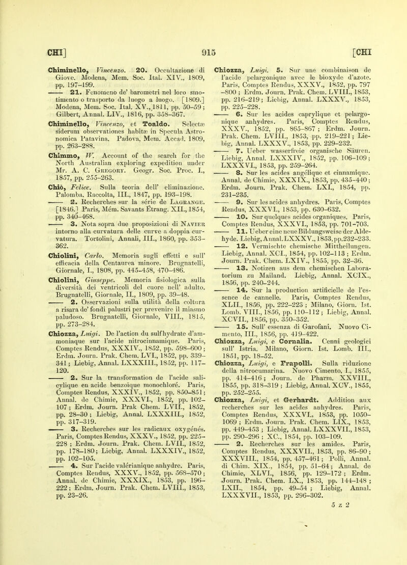 Chiminello, Vincenzo. 20. Occultazione di Giove. Modena, Mem. Soc. Ital. XIV., 1809, pp. 197-199. 21. Fenorneno de' barometri nel loro smo- timento o trasporto da luogo a luogo. [1809.] Modena, Mem. Soc. Ital. XV.,4811, pp. 50-59; Gilbert, Annal. LIV., 1816, pp. 358-367. Chiminello, Vincenzo, et Toaldo. Selectaj siderum observationes habitas in Specula Astro- nomica Patavina. Padova, Mem. Accad. 1809, pp. 263-288. Chimmo, W. Account of the search for the North Australian exploring expedition under Mr. A. C. Gregory. Geogr. Soc. Proc. I., 1857, pp. 255-263. Chid, Felice. Sulla teoria dell' eliminazione. Palomba. Raccolta, III., 1847, pp. 193-198. 2. Recherches sur la serie de Lagrange. [1846.1 Paris, Mem. Savants Etrang. XII., 1854, pp. 340-468. ■ 3. Nota sopra due proposizioni di Navier intorno alia curvatura delle curve a doppia cur- vatura. Tortolini, Annali, III., 1860, pp. 353- 362. Chiolini, Carlo. Memoria sugli effetti e sull' efficacia della Centaurea minore. Brngnatelli, Giornale, I., 1808, pp. 445-458, 470-486. Chiolini, Giuseppe. Memoria fisiologica sulla diversita, dei ventricoli del cuore nell' adulto. Brugnatelli, Giornale, II, 1809, pp. 39-48. 2. Osservazioni sulla utilita della coltura a risara de' fondi palustri per prevenire il miasmo paludoso. Brugnatelli, Giornale, VIII., 1815, pp. 273-284. Chiozza, Luigi. De Taction du sulf hydrate d'am- moniaque sur l'acide nitrocinnamique. Paris, Comptes Rendus, XXXIV, 1852, pp. 598-600; Erdrn. Journ. Prak. Chem. LVI., 1852, pp. 339- 341; Liebig, Annal. LXXXIIL, 1852, pp. 117- 120. 2. Sur la transformation de l'acide sali- cylique en acide benzo'ique monochlore. Paris, Comptes Rendus, XXXIV, 1852, pp. 850-851; Annal. de Chimie, XXXVI., 1852, pp. 102- 107; Erdrn. Journ. Prak Chem. LVIL, 1852, pp. 28-30 ; Liebig, Annal. LXXXIIL, 1852, pp. 317-319. —- 3. Recherches sur les radicaux oxygenes. Paris, Comptes Rendus, XXXV., 1852. pp. 225- 228 ; Erdm. Journ. Prak. Chem. LVIL, 1852, pp. 178-180; Liebig, Annal. LXXXIV, 1852, pp. 102-105. 4. Sur l'acide valerianique anhydre. Paris, Comptes Rendus, XXXV., 1852, pp. 568-570; Annal. de Chimie, XXXIX., 1853, pp. 196- 222; Erdm. Journ. Prak. Chem. LVIIL, 1853, pp. 23-26. Chiozza, Luigi. 5. Sur une combinaison de l'acide pelargonique avec le bioxyde d'azote. Paris, Comptes Rendus. XXXV., 1852, pp. 797 -800 ; Erdm. Journ. Prak. Chem. LVIIL, 1853, pp. 216-219; Liebig, Annal. LXXXV, 1853, pp. 225-228. 6. Sur les acides caprylique et pelargo- nique anhydres. Paris, Comptes Rendus, XXX V, 1852, pp. 865-867 ; Erdm. Journ. Prak. Chem. LVIIL, 1853, pp. 219-221; Lie- big, Annal. LXXXV, 1853, pp. 229-232. 7. Ueber wasserfreie organische Sauien. Liebig, Annal. LXXXIV, 1852, pp. 106-109; LXXXVL, 1853, pp. 259-264. 8. Sur les acides angelique et cinnamique. Annal. de Chimie, XXXIX., 1853, pp. 435-440; Erdm. Journ. Prak. Chem. LXL, 1854, pp. 231-235. 9. Sur les acides anhydres. Paris, Comptes Rendus, XXXVI., 1853, pp. 630-632. 10. Sur quelques acides organiques. Paris, Comptes Rendus, XXXVL, 1853, pp. 701-703. 11. Ueber eine neueBildungsweise der Alde- hyde. Liebig, Annal. LXXXV, 1853,pp.232-233. 12. Vermischte chemische Mittheilungen. Liebig, Annal. XCL, 1854, pp. 102-113 ; Erdm. Joum. Prak. Chem. LXIV., 1855, pp. 32-36. ■ 13. Notizen aus dem chemischen Labora- torium zu Mailand. Liebig, Annal. XCIX., 1856, pp. 240-244. 14. Sur la production artificielle de l'es- sence de cannelle. Paris, Comptes Rendus, XLIL, 1856, pp. 222-223 ; Milano, Giorn. 1st. Lomb. VIII., 1856, pp. 110-112 ; Liebig, Annal. XCVIL, 1856, pp. 350-352. 15. Sull' essenza di Garofani. Nuovo Ci- mento, III., 1856, pp. 419-422. Chiozza, Luigi, e Cornalia. Cenni geologici sull' Istria. Milano, Giorn. 1st. Lomb. III., 1851, pp. 18-52. Chiozza, Luigi, e Frapolli. Sulla riduzione della nitrocumarina. Nuovo Cimento. I., 1855, pp. 414-416; Journ. de Pharm. XXVIIL, 1855, pp. 318-319 ; Liebig, Annal. XCV, 1855, pp. 252-255. Chiozza, Luigi, et Gerhardt. Addition aux recherches sur les acides anhydres. Paris, Comptes Rendus, XXXVL, 1853, pp. 1050- 1069 ; Erdm. Journ. Prak. Chem. LIX., 1853, pp. 449-453 ; Liebig, Annal. LXXXVIL, 1853, pp. 290-296 ; XC, 1854, pp. 103-109. 2. Recherches sur les amides. Paris, Comptes Rendus, XXXVII., 1853, pp. 86-90; XXXVIIL, 1854, pp. 457-461; Polli, Annal. di Chim. XIX., 1854, pp. 51-64; Annal. de Chimie, XLVI., 1856, pp. 129-172 ; Erdm. Journ. Prak. Chem. LX., 1853, pp. 144-148 ; LXIL, 1854, pp. 49-54 ; Liebig, Annal. LXXXVIL, 1853, pp. 296-302. 5 z 2