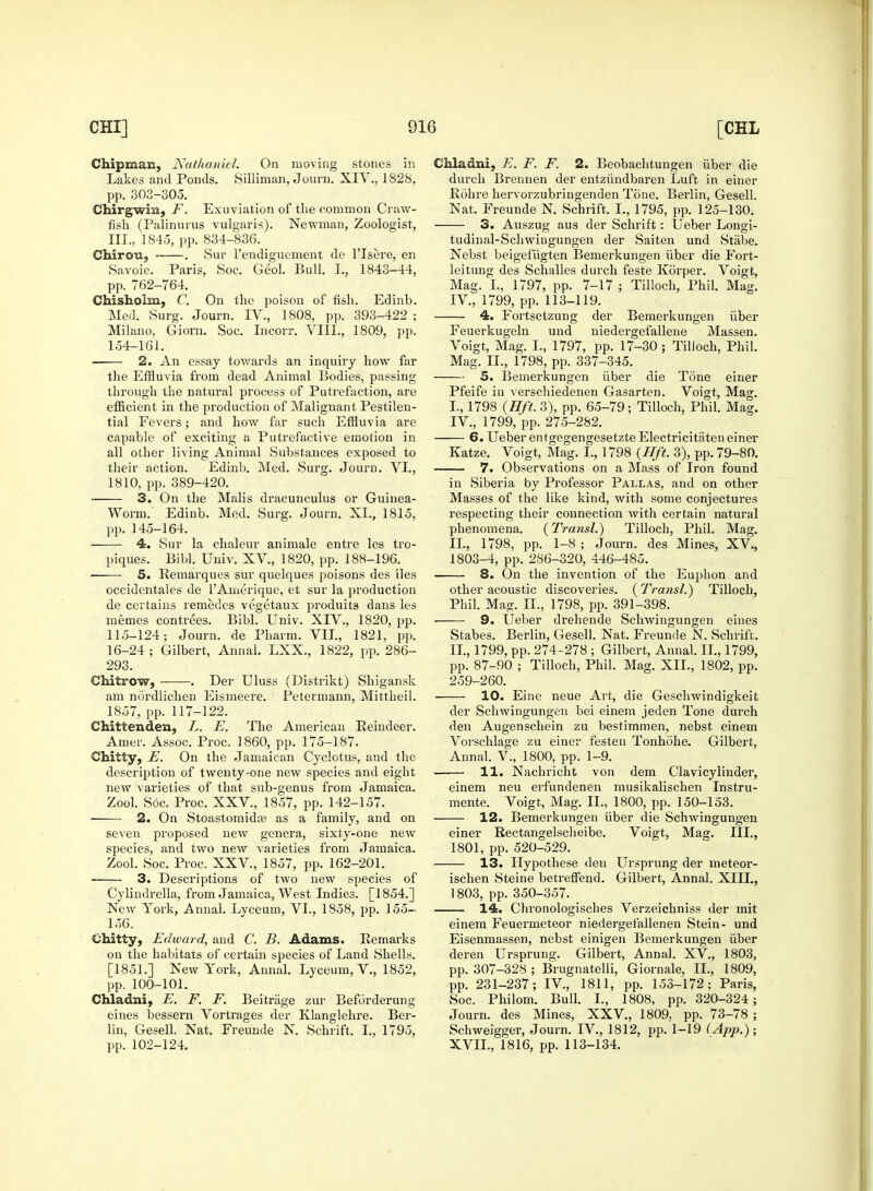 Chipman, Nathaniel. On moving stones in Lakes and Ponds. Silliman, Journ. XIV., 182S, pp. 303-305. Chirgwin, F. Exuviation of the common Craw- fish (Palinurus vulgaris). Newman, Zoologist, III., 1845, pp. 834-836. Chiron, . Sur l'endiguement de l'lsere, en Savoie. Paris, Soc. Geol. Bull. I., 1843-44, pp. 762-764. Chishohn, C. On the poison of fish. Edinb. Med. Surg. Journ. IV., 1808, pp. 393-422 ; Milano, Gioru. Soc. Incorr. VIII., 1809, pp. 154-161. 2. An essay towards an inquiry how far the Effluvia from dead Animal Bodies, passing through the natural process of Putrefaction, are efficient in the production of Malignant Pestilen- tial Fevers; and how far such Effluvia are capable of exciting a Putrefactive emotion in all other living Animal Substances exposed to their action. Edinb. Med. Surg. Journ. VI., 1810, pp. 389-420. 3. On the Malis dracunculus or Guinea- Worm.' Edinb. Med. Surg. Journ. XL, 1815, pp. 145-164. ■ 4. Sur la chaleur animale entre les tro- piques. Bibl. Univ. XV., 1820, pp. 188-196. ■ 5. Eemarques sur quelques poisons des iles occidentales de TAmerique, et sur la production de certains remedes vegetaux produits dans les memes contrees. Bibl. Univ. XIV., 1820, pp. 115-124; Journ. de Pharm. VII., 1821, pp. 16-24 ; Gilbert, Aiinal. LXX., 1822, pp. 286- 293. Chitrow, . Der Uluss (Distrikt) Shigansk am nordlichen Eismeere. Petermann, Mittheil. 1857, pp. 117-122. Chittenden, L. E. The American Eeindeer. Amer. Assoc. Proc. I860, pp. 175-187. Chitty, E. On the Jamaican Cyclotus, and the description of twenty-one new species and eight new varieties of that sub-genus from Jamaica. Zool. Soc. Proc. XXV., 1857, pp. 142-157. 2. On Stoastotuida; as a family, and on seven proposed new genera, sixty-one new species, and two new varieties from Jamaica. Zool. Soc. Proc. XXV., 1857, pp. 162-201. 3. Descriptions of two new species of Cylindrella, from Jamaica, West Indie3. [1854.] New York, Annal. Lyceum, VI., 1858, pp. 155- 156. Chitty, Edward, and C. B. Adams. Remarks on the habitats of certain species of Land Shells. [1851.] New York, Annal. Lyceum, V., 1852, pp. 100-101. Chladni, E. F. F. Beitrage zur Beforderung eines bessern Vortrages der Klanglehre. Ber- lin, Gesell. Nat. Freunde N. Schrift. I., 1795, pp. 102-124. Chladni, E. F. F. 2. Beobachtungen iiber die durch Brennen der entziindbaren Luft in einer Rohre hervorzubringenden Tone. Berlin, Gesell. Nat, Freunde N. Schrift. I., 1795, pp. 125-130. 3. Auszug aus der Schrift: Ueber Longi- tudinal-Schwingungen der Saiten und Stabe. Nebst beigefugten Bemerkungen iiber die Fort- lei tung des Schalles durch feste Korper. Voigt, Mag. I., 1797, pp. 7-17 ; Tilloch, Phil. Mag. IV., 1799, pp. 113-119. 4. Fortsetzung der Bemerkungen iiber Feuerkugeln und niedergefallene Massen. Voigt, Mag. I., 1797, pp. 17-30 ; Tilloch, Phil. Mag. II., 1798, pp. 337-345. 5. Bemerkungen iiber die Tone einer Pfeife in verschiedenen Gasarten. Voigt, Mag. L, 1798 (Hft. 3), pp. 65-79; Tilloch, Phil. Mag. IV., 1799, pp. 275-282. 6. Ueber enfgegengesetzte Electricitaten einer Katze. Voigt, Mag. I., 1798 {Hft. 3), pp. 79-80. 7. Observations on a Mass of Iron found in Siberia by Professor Pallas, and on other Masses of the like kind, with some conjectures respecting their connection with certain natural phenomena. (Transl.) Tilloch, Phil. Mag. II., 1798, pp. 1-8 ; Journ. des Mines, XV., 1803-4, pp. 286-320, 446-485. 8. On the invention of the Euphon and other acoustic discoveries. (Transl.) Tilloch, Phil. Mag. II., 1798, pp. 391-398. ■ 9. Ueber drehende Schwingungen eines Stabes. Berlin, Gesell. Nat. Freunde N. Schrift. II., 1799, pp. 274-278 ; Gilbert, Annal. II., 1799, pp. 87-90 ; Tilloch, Phil. Mag. XII., 1802, pp. 259-260. 10. Eine neue Art, die Geschwindigkeit der Schwingungen bei einem jeden Tone durch den Augenschein zu bestimmen, nebst einem Vorschlage zu einer festen Tonhohe. Gilbert, Annal. V., 1800, pp. 1-9. 11. Nachricht von dem Clavicylinder, einem neu erfundenen musikalischen Instru- ments Voigt, Mag. II., 1800, pp. 150-153. 12. Bemerkungen iiber die Schwingungen einer Rectangelscheibe. Voigt, Mag. III., 1801, pp. 520-529. 13. Hypothese den Ursprung der meteor- ischen Steine betreffend. Gilbert, Annal. XIII., 1803, pp. 350-357. 14. Chronologisches Verzeichniss der mit einem Feuermeteor niedergefallenen Stein- und Eisenmassen, nebst einigen Bemerkungen iiber deren Ursprung. Gilbert, Annal. XV., 1803, pp. 307-328 ; Brugnatelli, Giornale, II., 1809, pp. 231-237; IV., 1811, pp. 153-172; Paris, Soc. Philom. Bull. I., 1808, pp. 320-324; Journ. des Mines, XXV., 1809, pp. 73-78 ; Schweigger, Journ. IV., 1812, pp. 1-19 (App.) ; XVII., 1816, pp. 113-134.