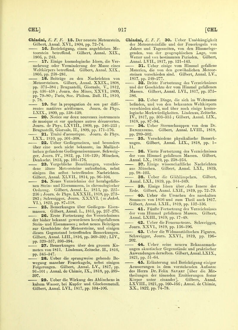Chladni, E. F. F. 15. Derneueste Meteorstein. Gilbert, Annal. XVI., 1804, pp. 72-74. 16. Berichtigung, einen angeblichen Me- teorstein betreffend. Gilbert, Annal. XIX., 1805, p. 243. 17. Einige kosniologische Icleen, die Ver- mehrung oder Verminderung der Masse eines Weltkiirpers betreffend. Gilbert, Annal. XIX.. 1805, pp. 258-281. 18. Beitriige zu den Nachrichten von Meteorsteinen. Gilbert, Annal. XXIX., 1808, pp. 375-384; Brugnatelli, Giornale, V., 1812, pp. 456-458 ; Journ. des Mines, XXVI., 1809, pp. 79-80; Paris, Soc. Philoni. Bull. II., 1810, p. 78. ■ 19. Sur la propagation du son par diffe- rentes matieres aeriformes. Journ. de Phys. LXIX., 1809, pp. 138-139. 20. Notice sur deux nouveaux instruments de musique et sur quelques autres decouvertes. Journ. de Phys. LXVIII., 1809, pp. 246-253 ; Brugnatelli, Giornale, II., 1809, pp. 171-176. 21. Traite d'acoustique. Journ. de Phys. LXX., 1S10, pp. 301-308. ■ 22. Ueber Gediegeneisen, und besonders iiber eine noch nicht bekannte, im Mailiind- ischen gefundene Gediegeneisenmasse. Schweig- ger. Journ. IV., 1812, pp. 116-120; Miinchen, Denkschr. 1813, pp. 101-176. 23. Vergebliche Bemiihungen, verschie- dene iiltere Meteorsteine aufzufinden, nebst einigen ihn selbst betreifenden Nachrichten. Gilbert, Annal. XLVIL, 1814, pp. 96-104. 24. Neues Verzeichniss der herabgefalle- nen Stein- und Eisenmassen, in chronologischer Ordnung. Gilbert, Annal. L., 1815, pp. 225- 256 ; Journ. de Phys. LXXXIL, 1818, pp. 273- 283 ; Schweigger, Journ. XXXVI. (= Jcthrb. VI.), 1822, pp. 87-118. 25. Bemerkungen iiber Gediegen- Eisen- massen. Gilbert, Annal. L., 1815, pp. 257-276. ■ 26. Erste Fortsetzung des Verzeichnisses der bisher bekannt gewordenen herabgefallenen Stein- und Eisenmassen ; nebst neuen Beitragen zur Geschichte der Meteorsteine, und einigen diesen Gegenstand betreffenden Bemerkungen. Gilbert, Annal. LIIL, 1816, pp. 369-392 ; LIV., pp. 329-357, 393-394. ■ 27. Bemerkungen iiber den grossen Ko- meten von 1811. Lindenau, Zeitschr. II., 1816, pp. 345-347. 28. Ueber die sprungweise gehende Be- wegung mancher Feuerkugeln, nebst einigen Folgerungen. Gilbert, Annal. LV, 1817, pp. 91-101 ; Annal. de Chimie, IX., 1818, pp. 389- 397. 29. Ueber die Wirkung des Abloschens in kaltem Wasser, bei Kupfer und Glockenmetall. Gilbert, Annal. LVI., 1817, pp. 104-106. Chladni, E. F. F. 30. Ueber Unabhiingigkeit der Meteorsteinfalle und der Feuerkugeln von Jahres und Tageszeiten, von den Himmelsge- genden, von der geographischen Lage, vom Wetter und von bestimmten Perioden. Gilbert, Annal. LVII., 1817, pp. 121-143. 31. Ueber einige vom Himmel gefallene Materien, die von den gewohnlichen Meteor- steinen verschieden sind. Gilbert, Annal. LV., 1817, pp. 249-277. 32. Dritte Fortsetzung des Verzeichnisses und der Geschichte der vom Himmel gefallenen Massen. Gilbert, Annal. LVI., 1817, pp. 375- 386. 33. Ueber Dinge, die sich im Weltraume befinden, und von den bekannten Weltkorpern verschieden sind, und iiber noch einige kosmo- logische Merkwiirdigkeiten. Lindenau, Zeitschr. IV, 1817, pp. 303-315 ; Gilbert, Annal. LIX., 1818, pp. 87-94. 34. Ueber Sternschnuppen von dem Dr. Benzenberg. Gilbert, Annal. LVIIL, 1818, pp. 289-302. 35. Verschiedene physikalische Bemerk- ungen. Gilbert, Annal. LIX., 1818, pp. 1- 11. 36. Vierte Fortsetzung des Verzeichnisses der vom Himmel gefallenen Massen. Gilbert, Annal. LX., 1819, pp. 238-254. 37. Einige wissenchaftliche Nachrichten aus Miinchen. Gilbert. Annal. LXL, 1819, pp. 98-103. 38. Ueber die Gliihlampchen. Gilbert, Annal. LXL, 1819, pp. 344-349. 39. Einige Ideen iiber.das Innere der Erde. Gilbert, Annal. LXII., 1819, pp. 72-79. 40. Ueber die Ursachen des nasskalten Sommers von 1816 und zum Theil auch 1817. Gilbert, Annal. LXII., 1819, pp. 132-136. 41. Fiinfte Fortsetzung des Verzeichnisses der vom Himmel gefallenen Massen. Gilbert, Annal. LXIIL, 1819, pp. 17-49. 42. Ueber die Feuermeteore. Schweigger, Journ. XXVI., 1819, pp. 156-196. 43. Ueber die Widmanstiidtschen Figuren. Schweigger, Journ. XXVI., 1819, pp. 196- 202. 44. Ueber seine neueru Bekanntmach- ungen akustischer Gegenstande und praktischer Anwendungen derselben. Gilbert, Annal. LXIX., 1821, pp. 51-64. 45. Erliiuterung und Berichtigung einiger Aeusserungen in dem vorstehenden Aufsatze des Herrn Dr. Felix Savart [iiber die Mit- theilungen der tonenden Erzitterungen fester Korper unter einander]. Gilbert, Annal. LXVIII., 1821, pp. 160-166; Annal. de Chimie, XX., 1822, pp. 74-78.