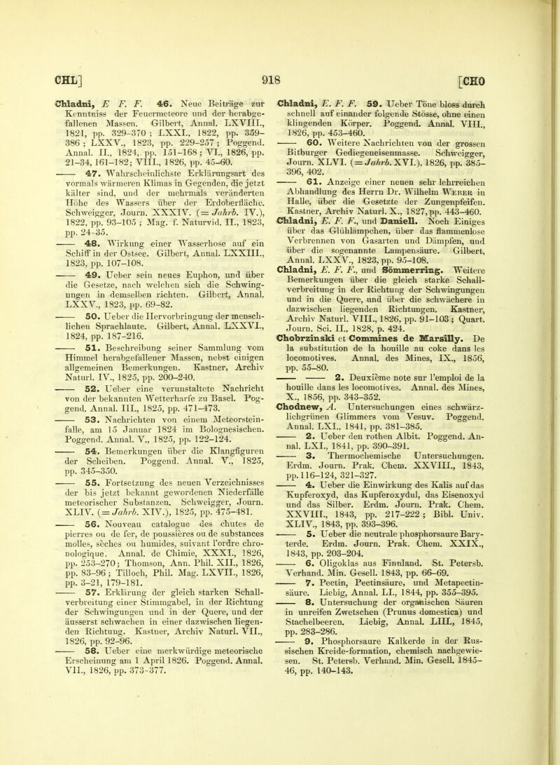 Chladni, E F. F. 46. Neue Beitr'age zur Kenntniss der Feuermeteore unci der herabge- fallenen Massen. Gilbert, Annal. LXVUL, 1821, pp. 329-370 ; LXXL, 1822, pp. 359- 386; LXXV., 1823, pp. 229-257; Poggend. Annal. II., 1824, pp. 151-168 ; VI., 1826, pp. 21-34, 161-182; VIII., 1826, pp. 45-60. 47. Wahrscheinlichste Erklarangsart des vormals warmeren Klimas in Gegenden, die jetzt kalter sind, und der mehrmals veriinderten Hohe des Wassers iiber der Erdoberflache. Schweigger, Journ. XXXIV. (— Jahrb. IV.), 1822, pp. 93-105 ; Mag. f. Naturvid. II., 1823, pp. 24-35. ■ 48. Wirkung einer Wasserhose auf ein Schiff in der Ostsee. Gilbert, Annal. LXXIIL, 1823, pp. 107-108. 49. Ueber sein neues Euphon, und iiber die Gesetze, nach welchen sicb die Schwing- ungen in demselben richten. Gilbert, Annal. LXXV, 1823, pp. 69-82. 50. Ueber die Hervorbringung der mensch- lichen Sprachlaute. Gilbert, Annal. LXXVL, 1824, pp. 187-216. 51. Beschreibung seiner Sammlung vom Himmel berabgefallener Massen, nebst einigen allgemeinen Bemerkungen. Kastner, Arcbiv Naturl. IV., 1825, pp. 200-240. 52. Ueber eine verunstaltete Nachricht von der bekannten Wetterharfe zu Basel. Pog- gend. Annal. III., 1825, pp. 471-473. 53. Nachrichten von einern Meteorstein- falle, am 15 Januar 1824 im Bolognesischen. Poggend. Annal. V, 1825, pp. 122-124. 54. Bemerkungen iiber die Klangfiguren der Scbeiben. Poggend. Annal. V., 1825, pp. 345-350. 55. Fortsetzung des neuen Verzeicbnisses der bis jetzt bekannt gewordenen Niederfiille meteorischer Substanzen. Schweigger, Journ. XLIV. (= Jahrb. XIV.), 1825, pp. 475-481. 56. Nouveau catalogue des chutes de pierres ou de fer, de poussieres ou de substances molles, seches ou humides, suivant l'ordre chro- nologique. Annal. de Chimie, XXXI., 1826, pp. 253-270; Thomson, Ann. Phil. XII., 1826, pp. 83-96; Tilloch, Phil. Mag. LXVIL, 1826, pp. 3-21, 179-181. 57. Erkliirung der gleich starken Schall- verbreitung einer Stimmgabel, in der Richtung der Schwingungen und in der Quere, und der iiusserst schwachen in einer dazwischen liegen- den Richtung. Kastner, Archiv Naturl. VII., 1826, pp. 92-96. 58. Ueber eine merkwiirdige meteorische Erscheinung am 1 April 1826. Poggend. Annal. VII., 1826, pp. 373-377. Chladni, E. F. F. 59. Ueber Tone bloss durch schnell auf einander folgende Stosse, ohne einen klingenden Korper. Poggend. Annal. VIII., 1826, pp. 453-460. 60. Weitere Nachrichten von der grossen Bitburger Gediegeneisenmasse. Schweigger, Journ. XLVI. (= Jahrb. XVI.), 1826, pp. 385- 396, 402. 61. Anzeige einer neuen sehr lehrreichen Abhandlung des Herrn Dr. Wilhelm Weber in Halle, iiber die Gesetzte der Zungenpfeifen. Kastner, Archiv Naturl. X., 1827, pp. 443-460. Chladni, E. F. F., und Daniell. Noch Einiges iiber das Gliihlampchen, iiber das flammenlose Verbrennen von Gasarten und Dampfen, und iiber die sogenannte Lampensaure. Gilbert, Annal. LXXV, 1823, pp. 95-108. Chladni, E. F. F., und Sommerring. Weitere Bemerkungen iiber die gleich starke Schall- verbreitung in der Richtung der Schwingungen und in die Quere, und iiber die schwachere in dazwischen liegenden Richtungen. Kastner, Archiv Naturl. VIII., 1826, pp. 91-103; Quart. Journ. Sci. II.. 1828, p. 424. Chobrzinski et Commines de Marsilly. De la substitution de la houille au coke dans les locomotives. Annal. des Mines, IX., 1856, pp. 55-80. 2. Deuxieme note sur l'emploi de la houille dans les locomotives. Annal. des Mines, X., 1856, pp. 343-352. Chodnew, A. Untersuchungen eines schwarz- lichgriinen Glimmers vom Vesuv. Poggend. Annal. LXL, 1841, pp. 381-385. 2. Ueber den rothen Albit. Poggend. An- nal. LXL, 1841, pp. 390-391. 3. Thermochemische Untersuchungen. Erdm. Journ. Prak. Chem. XXVIIL, 1843, pp. 116-124, 321-327. 4. Ueber die Einwirkung des Kalis auf das Kupferoxyd, das Kupferoxydul, das Eisenoxyd und das Silber. Erdm. Journ. Prak. Chem. XXVIIL, 1843, pp. 217-222; Bibl. Univ. XLIV, 1843, pp. 393-396. 5. Ueber die neutrale phosphorsaure Bary- terde. Erdm. Journ. Prak. Chem. XXIX., 1843, pp. 203-204. ■ 6. Oligoklas aus Einnland. St. Petersb. Verhand. Min. Gesell. 1843, pp. 66-69. • 7. Pectin, Pectinsaure, und Metapectin- saure. Liebig, Annal. LI., 1844, pp. 355-395. 8. Untersuchung der organischen Siiuren in unreifen Zwetschen (Prunus domestica) und Stachelbeeren. Liebig, Annal. LILT., 1845, pp. 283-286. 9. Phosphorsaure Kalkerde in der Rus- sischen Kreide-formation, chemisch nachgewie- sen. St. Petersb. Verhand. Min. Gesell. 1845- 46, pp. 140-143.