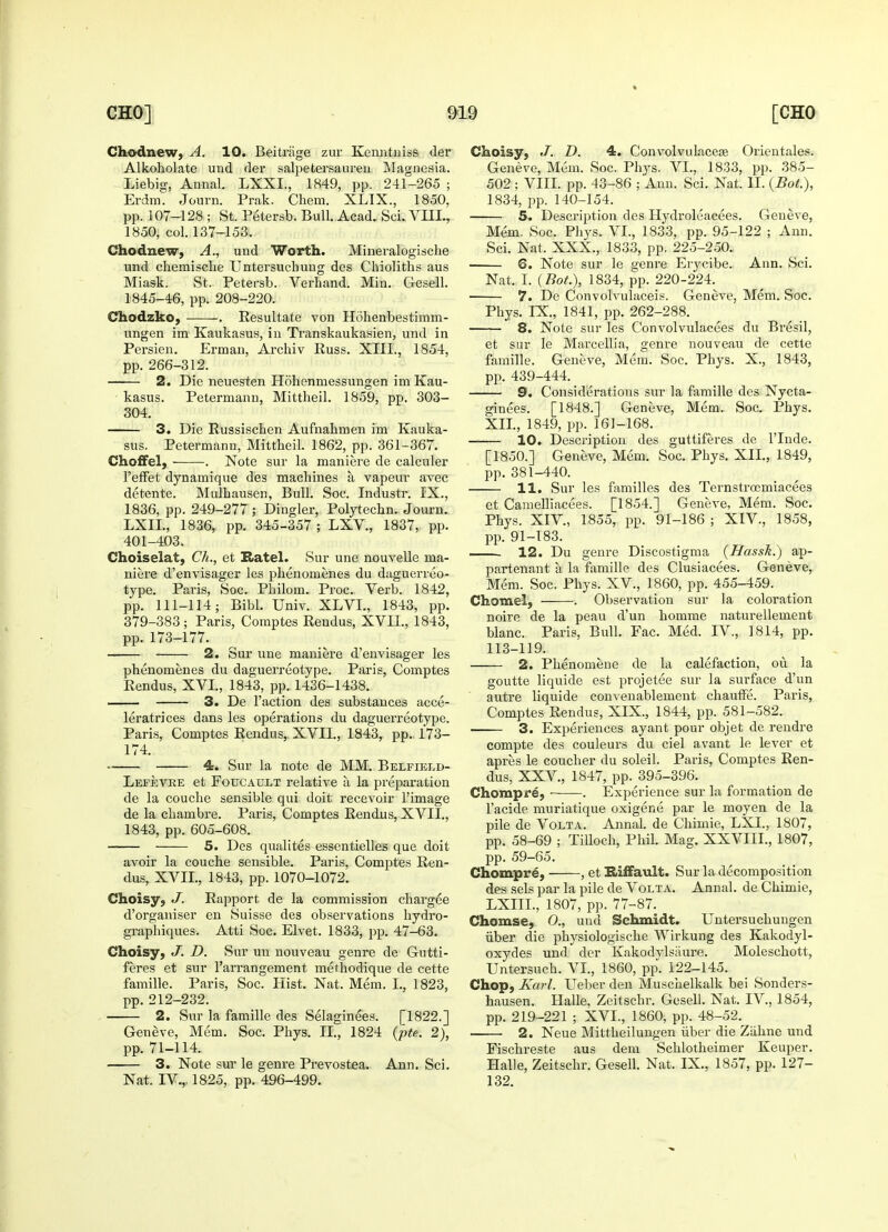 Chodnew, A. 10. Beitrage zur Kenntniss der Alkoholate und der salpetersaureu Magnesia. Liebig, Annal. LXXL, 1849, pp. 241-265 ; Erdm. Journ. Prak. Cliem. XLIX., 1850, pp. 107-128 ; St. Petersb. Bull. Acad. Sci. VIII., 1850, col. 137-153. Chodnew, A., und Worth. Mineralogische und chemische Untersucbung des Chioliths aus Miask. St. Petersb. Verhand. Min. Gesell. 1845-46, pp. 208-220. Chodzko, . Resultate von Hohenbestimm- ungen ira Kaukasus, in Transkaukasien, und in Persien. Erman, Archiv Russ. XIII., 1854, pp. 266-312. 2. Die neuesten Hohenniessungen im Kau- kasus. Petermann, Mittheil. 1859, pp. 303- 304. 3. Die Russischen Aufnahmen im Kauka- sus. Petermann, Mittbeil. 1862, pp. 361-367. Choffel, . Note sur la maniere de calculer 1'efFet dynamique des macbines a. vapeur avec detente. Mulhausen, Bull. Soc. Industr. IX., 1836, pp. 249-277 ; Dingier, Polytechn. Journ. LXIL, 1836, pp. 345-357 ; LXV., 1837, pp. 401-403. Choiselat, Ch., et Hatel. Sur une nouvelle ma- niere d'envisager les pbenomenes du daguerreo- type. Paris, Soc. Pbilom. Proc Verb. 1842, pp. 111-114; Bibl. Univ. XLVI., 1843, pp. 379-383; Paris, Comptes Reudus, XVII., 1843, pp. 173-177. 2. Sur une maniere d'envisager les pbenomenes du daguerreotype. Paris, Comptes Rendus, XVL, 1843, pp. 1436-1438. —— 3. De Taction des substances acce- leratrices dans les operations du daguerreotype. Paris, Comptes Rendus, XVII., 1843, pp.. 173- 174. 4. Sur la note de MM. Belfieed- Lefevre et Foucault relative a la preparation de la coucbe sensible qui doit recevoir l'image de la cbambre. Paris, Comptes Rendus, XVII., 1843, pp. 605-608. 5. Des qualites essentielles que doit avoir la couche sensible. Paris, Comptes Ren- dus, XVII., 1843, pp. 1070-1072. Choisy, J. Rapport de la commission cbargee d'organiser en Suisse des observations bydro- graphiques. Atti Soc. Elvet. 1833, pp. 47-63. Choisy, J. D. Sur un nouveau genre de Gutti- feres et sur l'arrangement metbodique de cette famille. Paris, Soc. Hist. Nat. Mem. L, 1823, pp.212-232. 2. Sur la famille des Selaginees. [1822.] Geneve, Mem. Soc. Pbys. II., 1824 (pte. 2), pp. 71-114. 3. Note sur le genre Prevostea. Ann. Sci. Nat. IV.,, 1825, pp. 496-499. Choisy, J. D. 4. Convolvulaceas Orieutales. Geneve, Mem. Soc. Phys. VI., 1833, pp. 385- 502 ; VIII. pp. 43-86 ; Ann. Sci. Nat. II. (Bot.), 1834, pp. 140-154. 5. Description des Hydroleacees. Geneve, Mem. Soc. Pbys. VI., 1833, pp. 95-122 ; Ann. Sci. Nat. XXX., 1833, pp. 225-250. 6. Note sur le genre Erycibe. Ann. Sci. Nat. I. (Bot), 1834, pp. 220-224. ■ 7. De Convolvulaceis. Geneve, Mem. Soc. Phys. IX., 1841, pp. 262-288. 8. Note sur les Convolvulacees du Bresil, et sur le Marcellia, genre nouveau de cette famille. Geneve, Mem. Soc. Phys. X., 1843, pp. 439-444. 9. Considerations sur la famille des Nycta- ginees. [1848.] Geneve, Mem. Soc. Pbys. XII., 1849, pp. 161-168. 10. Description des guttiferes de l'lnde. [1850.] Geneve, Mem. Soc. Phys. XII., 1849, pp. 381-440. 11. Sur les families des Ternstrocmiacees et Camelliacees. [1854.] Geneve, Mem. Soc. Phys. XIV., 1855, pp. 91-186 ; XIV., 1858, pp. 91-183. 12. Du genre Discostigma (Hassk.) ap- partenant a la famille des Clusiacees. Geneve, Mem. Soc. Phys. XV., 1860, pp. 455-459. Chomel, . Observation sur la coloration noire de la peau d'un bomme naturellement blanc. Paris, Bull. Fac. Med. IV., 1814, pp. 113-119. —— 2. Phenomene de la calefaction, ou la goutte liquide est projetee sur la surface d'un autre liquide convenablement chauffe. Paris, Comptes Rendus, XIX., 1844, pp. 581-582. 3. Experiences ay ant pour objet de rendre compte des couleurs du ciel avant le lever et apres le coucber du soleil. Paris, Comptes Ren- dus, XXV, 1847, pp. 395-396. Chomp re, ■ . Experience sur la formation de l'acide muriatique oxigene par le moyen de la pile de Volta. Annal. de Cbimie, LXI., 1807, pp. 58-69 ; Tilloch, Phil. Mag. XXVIII., 1807, pp. 59-65. Chompre, , et Biffault. Sur la decomposition des sels par la pile de Volta. Annal. de Chimie, LXIIL, 1807, pp. 77-87. Chomse, 0., und Schmidt. Untersucbungen iiber die physiologische Wirkung des Kakodyl- oxydes und der Kakodylsaure. Molescbott, Untersuch. VI., 1860, pp. 122-145. Chop, Karl. Ueber den Muscbelkalk bei Sonders- hausen. Halle, Zeitschr. Gesell. Nat. IV, 1854, pp. 219-221 ; XVL, 1860, pp. 48-52. 2. Neue Mittheilungen iiber die Ziihne und Fiscbreste aus dem Schlotheimer Keuper. Halle, Zeitschr. Gesell. Nat. IX, 1857, pp. 127- 132.