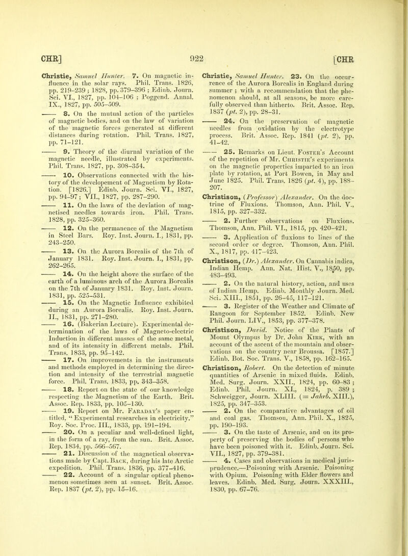 Christie, Samuel Hunter. 7. On magnetic in- fluence in the solar rays. Phil. Trans. 1826, pp. 219-239 ; 1828, pp. 379-396 ; Edinb. Journ. Sci. VI., 1827, pp. 104-106 ; Poggend. Annal. ■ 8. On the mutual action of the particles of magnetic bodies, and on the law of variation of the magnetic forces generated at different distances during rotation. Phil. Trans. 1827, 9. Theory of the diurnal variation of the magnetic needle, illustrated by experiments. 10. Observations connected •with the his- tory of the developement of Magnetism by Rota- tion. [1826.] Edinb. Journ. Sci. VI., 1827, 11. On the laws of the deviation of mag- in Steel Bars. Roy. Inst, journ. I., 1831, pp. 243-250. January 1831. Roy. Inst. Journ. I., 1831, pp. 262-265. 14. On the height above the surface of the earth of a luminous arch of the Aurora Borealis on the 7th of January 1831. Roy. Inst. Journ. 1831, pp. 525-531. 15. On the Magnetic Influence exhibited during an Aurora Borealis. Roy. Inst. Journ. 16. (Bakerian Lecture). Experimental de- termination of the laws of Magneto-electric Induction in different masses of the same metal, and of its intensity in different metals. Phil. Trans. 1833, pp. 95-142. 17. On improvements in the instruments and methods employed in determining the direc- tion and intensity of the terrestrial magnetic force. Phil. Trans. 1833, pp. 343-358. 18. Report on the state of our knowledge respecting the Magnetism of the Earth. Brit. Assoc. Rep. 1833, pp. 105-130. 19. Report on Mr. Faraday's paper en- titled.  Experimental researches in electricity. Roy. Soc. Proc. III., 1833, pp. 191-194. 20. On a peculiar and well-defined light, in the form of a ray, from the sun. Brit. Assoc. Rep. 1834, pp. 566-567. 21. Discussion of the magnetical observa- tions made by Capt. Back, during his late Arctic expedition. Phil. Trans. 1836, pp. 377-416. 22. Account of a singular optical pheno- menon sometimes seen at sunset. Brit. Assoc. Rep. 1837 (pt. 2), pp. 15-16. Christie, Samuel Hunter. 23. On the occur- rence of the Aurora Borealis in England during summer ; with a recommendation that the phe- nomenon should, at all seasons, be more care- 1837 (pt. 2), pp. 28-31. 24. On the preservation of magnetic needles from oxidation by the electrotype process. Brit. Assoc. Rep. 1841 (pt. 2), pp. 25. Remarks on Lieut. Foster's Account of the repetition of Mr. Christie's experiments plate by rotation, at Port Bowen, in May and June 1825. Phil. Trans. 1826 (pt. 4), pp. 188- 207. trine of Fluxions. Thomson, Ann. Phil. V., 3. Application of fluxions to lines of the second order or degree. Thomson. Ann. Phil. Christison, (Dr.) Alexander. On Cannabis indica, Indian Hemp. Ann. Nat. Hist. V., 1850, pp. 483-493. 2. On the natural history, action, and uses of Indian Hemp. Edinb. Monthly Journ. Med. Sci. XIII., 1851, pp. 26-45, 117-121. 3. Register of the Weather and Climate of Rangoon for September 1852. Edinb. New Phil. Journ. LIV., 1853, pp. 377-378. Christison, David. Notice of the Plants of Mount Olympus by Dr. John Kirk, with an account of the ascent of the mountain and obser- vations on the country near Broussa. [1857.] Edinb. Bot. Soc. Trans. V., 1858, pp. 162-165. Christison, Robert. On the detection of minute quantities of Arsenic in mixed fluids. Edinb. Med. Surg. Journ. XXII., 1824, pp. 60-83 ; Edinb. Phil. Journ. XL, 1824, p. 389 ; Schweigger, Journ. XLIII. (= Jahrb. XIII.), 1825, pp. 347-353. 2. On the comparative advantages of oil and coal gas. Thomson, Ann. Phil. X., 1825, pp. 190-193. 3. On the taste of Arsenic, and on its pro- perty of preserving the bodies of persons who have been poisoned with it. Edinb. Journ. Sci. VII., 1827, pp. 379-381. ■ 4. Cases and observations in medical juris- prudence.—Poisoning with Arsenic. Poisoning with Opium. Poisoning with Elder flowers and leaves. Edinb. Med. Surg. Journ. XXXIIL, 1830, pp. 67-76.