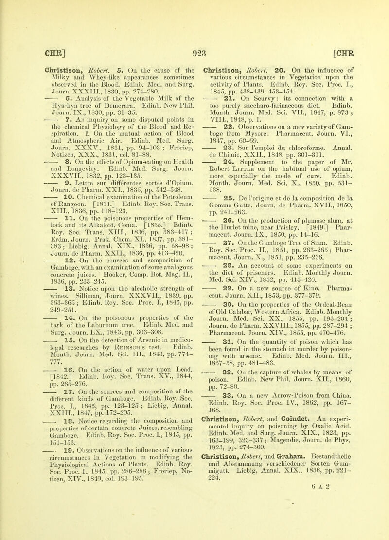 Christison, Robert, 5. On the cause of the Milky and Whey-like appearances sometimes observed in the Blood. Edinb. Med. and Surg. Journ. XXXIII., 1830, pp. 274-280. 6. Analysis of the Vegetable Milk of the Hya-hya tree of Demerara. Edinb. New Phil. Journ. IX., 1830, pp. 31-35. ■ ■ 7. An inquiry on some disputed points in the chemical Physiology of the Blood and Re- spiration. I. On the mutual action of Blood and Atmospheric Air. Edinb. Med. Surg. Journ. XXXV., 1831, pp. 94-103 ; Froriep, Notizen, XXX., 1831. col. 81-88. ■ ■ 8. On the effects of Opium-eating on Health and Longevity. Edinb. Med. Surg. Journ. XXXVII., 1832, pp. 123-135. 9. Lettre sur differentes sortes d'Opium. Journ. de Pharm. XXL, 1835, pp. 542-548. 10. Chemical examination of the Petroleum of Rangoon. [1831.] Edinb. Roy. Soc. Trans. XIII., 1836, pp. 118-123. 11. On the poisonous properties of Hem- lock and its Alkaloid, Conia. [1835.] Edinb. Roy. Soc. Trans. XIII., 1836, pp. 383-417; Erdm. Journ. Prak. Chem. XL, 1837, pp. 381- 383; Liebig, Annal. XIX., 1836, pp. 58-98; Journ. de Pharm. XXII., 1836, pp. 413-420. 12. On the sources and composition of Gamboge, with an examination of some analogous concrete juices. Hooker, Comp. Bot. Mag. II., 1836, pp. 233-245. i 13. Notice upon the alcoholic strength of wines. Silliman, Journ. XXXVII., 1839, pp. 363-365; Edinb. Roy. Soc. Proc. I., 1845, pp. 249-251. 14. On the poisonous properties of the bark of the Laburnum tree. Edinb. Med. and Surg. Journ. LX., 1843, pp. 303-308. . 15. On the detection of Arsenic in medico- legal researches by Reinsch's test. Edinb. Month. Journ. Med. Sci. III., 1843, pp. 774- 777. 16. On the action of water upon Lead. [1842.] Edinb. Roy. Soc. Trans. XV, 1844, pp. 265-276. 17. On the sources and composition of the different kinds of Gamboge. Edinb. Roy. Soc. Proc. I., 1845, pp. 123-125; Liebig, Annal. XXIII., 1847, pp. 172-205. ■ 18. Notice regarding the composition and properties of certain concrete Juices, resembling Gamboge. Edinb. Roy. Soc. Proc. I., 1845, pp. 151-153. 19. Observations on the influence of various circumstances in Vegetation in modifying the Physiological Actions of Plants. Edinb. Roy. Soc. Proc. I., 1845, pp. 286-288 ; Froriep, No- tizen, XIV, 1840, col. 193-195. Christison, Robert. 20. On the influence of Tarious circumstances in Vegetation upon the activity of Plants. Edinb. Roy. Soc. Proc. I., 1845, pp. 438-439, 453-454. i 21. On Scurvy: its connection with a too purely saccharo-farinaceous diet. Edinb. Month. Journ. Med. Sci. VII., 1847, p. 873 ; VIII., 1848, p. 1. 22. Observations on a new variety of Gam- boge from Mysore. Pharmaceut. Journ. VI., 1847, pp. 60-69. 23. Sur l'emploi du chloroforme. Annal. de Chimie, XXII., 1848, pp. 301-311. 24. Supplement to the paper of Mr. Robert Little on the habitual use of opium, more especially the mode of cure. Edinb. Month. Journ. Med. Sci. X., 1850, pp. 531- 538. ——- 25. De l'origine et de la composition de la Gomme Gutte. Journ. de Pharm. XVII., 1850, pp. 241-263. 26. On the production of plumose alum, at the Hurlet mine, near Paisley. [1849.] Phar- maceut. Journ. IX., 1850, pp. 14-16. ■ 27. On the Gamboge Tree of Siam. Edinb. Roy. Soc. Proc. II., 1851, pp. 263-265; Phar- maceut. Journ. X., 1851, pp. 235-236. ■ 28. An account of some experiments on the diet of prisoners. Edinb. Monthly Journ. Med. Sci. XIV., 1852, pp. 415-426. 29. On a new source of Kino. Pharma- ceut. Journ. XII., 1853, pp. 377-379. ■ 30. On the properties of the Ordeal-Bean of Old Calabar, Western Africa. Edinb. Monthly Journ. Med. Sci. XX., 1855, pp. 193-204 ; Journ. de Pharm. XXVIIL, 1855, pp. 287-294 ; Pharmaceut. Journ. XIV, 1855, pp. 470-476. 31. On the quantity of poison which has been found in the stomach in murder by poison- ing with arsenic. Edinb. Med. Journ. III., 1857-58, pp. 481-483. . 32. On the capture of whales by means of poison. Edinb. New Phil. Journ. XII., 1860, pp. 72-80. 33. On a new Arrow-Poison from China. Edinb. Roy. Soc. Proc. IV., 1862, pp. 167- 168. Christison, Robert, and Coindet. An experi- mental inquiry on poisoning by Oxalic Acid. Edinb. Med. and Surg. Journ. XIX., 1823, pp. 163-199, 323-337; Magendie, Journ. de Phys. 1823, pp. 274-300. Christison, Robert, und Graham. Bestandtheile und Abstammung verschiedener Sorten Gum- migutt. Liebig, Annal. XIX., 1836, pp. 221- 224. 6 a 2