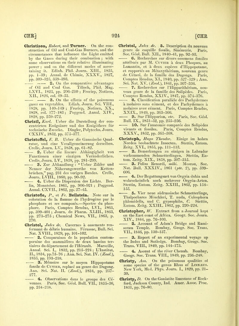 struction of Oil and Coal-Gas Burners, and the by the Gases during their combustion ; with some observations on their relative illuminating power ; and on the different modes of ascer- taining it. Edinb. Phil. Journ. XIII., 1825, pp. 1-39; Annal. de Chimie, XXXV., 1827, pp. 309-325, 359-393. of Oil and Coal Gas. Tilloch, Phil. Mag. LXVL, 1825, pp. 206-210 ; Froriep, Notizen, 3. On the effects of the poisonous gases on vegetables. Edinb. Journ. Sci. VIII., 1828, pp. 140-149 ; Froriep, Notizen, XX., 1828, col. 177-183; Poggend. Annal. XIV., Christ!, Karl. Ueber die Darstellung der con- centrirten Essigsiiure und des Essigiithers fin* lechnische Zwecke. Dingier, Polytechn. Journ. Christcffel, E. B. Ueber die Gaussische Quad- ratur, und eine Verallgemeinerung derselben. Crelle, Journ. LV., 1858, pp. 61-82. 2. Ueber die lineare Abhiingigheit von Functionen einer einzigen Veranderlichen. Crelle, Journ. LV., 1858, pp. 281-299. 3. Zur Abhandlung : Ueber Ziihler und Nenner der Naherungswerthe von Ketten- briichen, pag. 231 des vorigen Bandes. Crelle, Journ. LVIIL, 1860, pp. 90-92. ■ 4. Ueber die Dispersion des Lichts. Ber- lin, Monatsber. 1861, pp. 906-921 ; Poggend. Annal. CXVIL, 1862, pp. 27-45. Christofle, P., et Ft. Beilstein. Note sur la coloration de la flamme de l'hydrogene par le phosphore et ses composes.—Spectre du phos- phore. Paris, Comptes Rendus, LVL, 1863, pp. 399-401 ; Journ. de Pharm. XLIII., 1863, pp. 273-275 ; Chemical News, VII., 1863, p. 270. Christol, Jules de. Cavernes a, ossements ren- fermant de debris humains. Ferussac, Bull. Sci. Nat. XVIIL, 1829, pp. 101-102. ' 2. Comparaison de la population contem- poraine des inammiferes de deux bassins ter- tiaires du departement de l'Herault. Marseille, Annal. Sci. I., 1832, pp. 215-224 ; L'Institut, IL, 1834, pp.75-76 ; Ann. Sci. Nat. IV. (Zool.), 1835, pp. 193-238. ■ 3. Memoire sur le moyen Hippopotame fossile de Cuvier, replace au genre des Dugong. 277. 4. Observations dans le groupe des Ce- vennes. Paris, Soc. Geol. Bull. VII., 1835-36, pp. 254-258. genre de coquille fossile, Sinemurie. Paris, 6. Recherches sur divers ossemens fossiles attribues par M. Cuvier a deux Phoques, au Lamantin, et a deux espe.ces d'Hippopotame, et rapportes au Metaxytherium, nouveau genre de Cetace, de la famille des Dugongs. Paris, Comptes Rend us, XI., 1840, pp. 527-529 ; Ann. 7. Recherches sur PHipparitherium, nou- veau genre de la famille des Solipedes. Paris, ——■ 8. Classification parallele des Pachydermes a molaires sans cement, et des Pachydermes a, molaires avec cement. Paris, Comptes Rendus, XXIX., 1849, pp. 363-366. Bull. IX., 1851-52, pp. 255-256. 10. Sur l'anatomie comparee des Solipedes vivants et fossiles. Paris, Comptes Rendus, Chris to ph, Hugo Theodor. Einige im hohen Norden beobachtete Insecten. Stettin, Entom. Zeitg. XVI., 1855, pp. 111-113. 2. Bemerkungen zu einigen in Labrador vorkommenden Schmetterlingen. Stettin, En- tom. Zeitg. XIX., 1858, pp. 307-315. —— 3. Pelias Renardi, mihi. Moscou, Soc. Nat. Bull. XXXIV., 1861 {pte. 2), pp. 599- 606. 4. Der Begattungsact von Orgyia dubia und wahrscheinlich noch mehrerer Orgyia-Arten. Stettin, Entom. Zeitg. XXIII., 1862, pp. 154- 155. 5. Vier neue siidrussische Schmetterlinge, Thalpochares Moschleri, T. nuda, Coleophora phlomidella, und C. gypsophilas, C. Stettin, Entom. Zeitg. XXIIL, 1862, pp. 220-224. Christopher, TV. Extract from a Journal kept on the East coast of Africa. Geogr. Soc. Journ. XIV., 1844, pp. 76-103. . 2. Account of Adam's Bridge and Rami- serani Temple. Bombay, Geogr. Soc. Trans. VII., 1846, pp. 130-137. 3. Report of an experimental voyage up the Indus and Sutledge. Bombay, Geogr. Soc. Trans. VIII., 1849, pp. 144-173. 4. Ascent of the river Chenab. Bombay, Geogr. Soc. Trans. VIII., 1849, pp. 236-248. Christy, Asa. On the poisonous qualities of some species of the genus Rhus of Linn/eus. New York, Med. Phys. Journ. I., 1829, pp. 21- 30. Christy, D. On the Goniatite limestone of Rock- ford, Jackson County, Ind. Amer. Assoc. Proc. 1851, pp. 76-80.