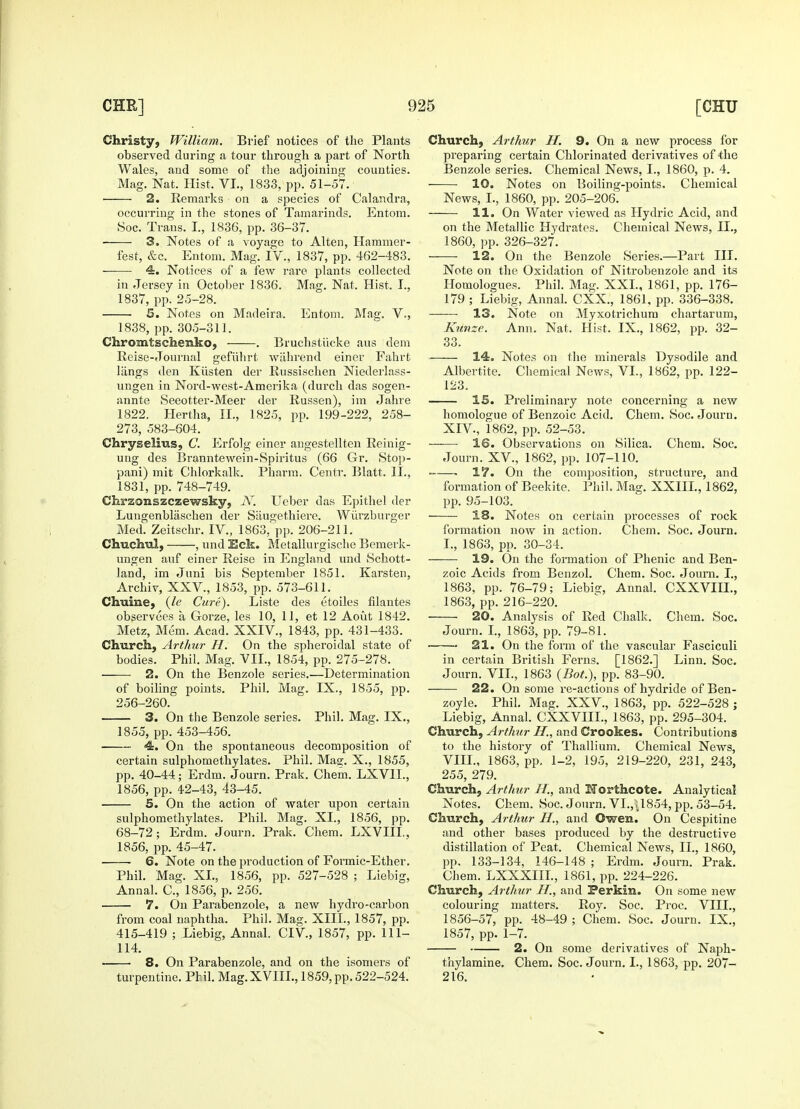 Christy, William. Brief notices of the Plants observed during a tour through a part of North Wales, and some of the adjoining counties. Mag. Nat. Hist, VI., 1833, pp. 51-57. 2. Remarks on a species of Calandra, occurring in the stones of Tamarinds. Entom. Soc. Trans. I., 1836, pp. 36-37. 3. Notes of a voyage to Alten, Hammer- fest, &c. Entom. Mag. IV., 1837, pp. 462-483. — 4. Notices of a few rare plants collected in Jersey in October 1836. Mag. Nat, Hist. I., 1837, pp. 25-28. 5. Notes on Madeira. Entom. Mag. V., 1838, pp. 305-311. Chromtschexiko, . Bruchstiicke aus dem Reise-Journal gefuhrt wahrend einer Fahrt langs den Kiisten der Russischen Niederlass- ungen in Nord-west-Amerika (durch das sogen- annte Seeotter-Meer der Russen), im Jahre 1822. Hertha, II., 1825, pp. 199-222, 258- 273, 583-604. Chryselius, C. Erfolg einer angestellten Reinig- ung des Branntewein-Spiritus (66 Gr. Stop- pani) mit Chlorkalk. Pharm. Centr. Blatt, II., 1831, pp. 748-749. Chrzonszczewsky, N. Ueber das Epithel der Lungenblaschen der Siiugethiere. Wurzburger Med. Zeitschr. IV., 1863, pp. 206-211. Chuchul, , und Eck. Metallurgische Bemerk- ungen auf einer Reise in England und Schott- land, im Juni bis September 1851. Karsten, Archiv, XXV, 1853, pp. 573-611. Chuine, (Je Cure). Liste des etoiles filantes observees a Gorze, les 10, 11, et 12 Aout 1842. Metz, Mem. Acad. XXIV, 1843, pp. 431-433. Church, Arthur H. On the spheroidal state of bodies. Phil. Mag. VIL, 1854, pp. 275-278. 2. On the Benzole series.—Determination of boiling points. Phil. Mag. IX., 1855, pp. 256-260. 3. On the Benzole series. Phil. Mag. IX., 1855, pp. 453-456. 4. On the spontaneous decomposition of certain sulphomethylates. Phil. Ma?. X., 1855, pp. 40-44; Erdm. Journ. Prak. Chem. LXVIL, 1856, pp. 42-43, 43-45. 5. On the action of water upon certain sulphomethylates. Phil. Mag. XI., 1856, pp. 68-72; Erdm. Journ. Prak. Chem. LXVIIL, 1856, pp. 45-47. — 6. Note on the production of Formic-Ether. Phil. Mag. XI., 1856, pp. 527-528 ; Liebig, Annal. O, 1856, p. 256. 7. On Parabenzole, a new hydro-carbon from coal naphtha. Phil. Mag. XIII., 1857, pp. 415-419 ; Liebig, Annal. CIV, 1857, pp. 111- 114. — 8. On Parabenzole, and on the isomers of turpentine. Phil. Mag.XVIIL, 1859, pp. 522-524. Church, Arthur If. 9. On a new process for preparing certain Chlorinated derivatives of the Benzole series. Chemical News, I., 1860, p. 4. 10. Notes on Boiling-points. Chemical News, I., 1860, pp. 205-206. 11. On Water viewed as Hydric Acid, and on the Metallic Hydrates. Chemical News, II., 1860, pp. 326-327. 12. On the Benzole Series.—Part III. Note on the Oxidation of Nitrobenzole and its Homologues. Phil. Mag. XXL, 1861, pp. 176- 179 ; Liebig, Annal. CXX., 1861, pp. 336-338. 13. Note on Myxotrichum chartarum, Kunze. Ann. Nat, Hist. IX., 1862, pp. 32- 33, 14. Notes on the minerals Dysodile and Albertite. Chemical News, VI., 1862, pp. 122- 123. 15. Preliminary note concerning a new homologue of Benzoic Acid. Chem. Soc. Journ. XIV, 1862, pp. 52-53. 16. Observations on Silica. Chem. Soc. Journ. XV, 1862, pp. 107-110. ■ 17. On the composition, structure, and formation of Beekite. Phil. Mag. XXIIL, 1862, pp. 95-103. 18. Notes on certain processes of rock formation now in action. Chem. Soc. Journ. I., 1863, pp. 30-34. 19. On the formation of Phenic and Ben- zoic Acids from Benzol. Chem. Soc. Journ. I., 1863, pp. 76-79; Liebisr, Annal. CXXVIIL, 1863, pp. 216-220. 20. Analysis of Red Chalk. Chem. Soc. Journ. I., 1863, pp. 79-81. 21. On the form of the vascular Fasciculi in certain British Ferns. [1862.] Linn. Soc. Jonrn. VIL, 1863 (Bot.), pp. 83-90. 22. On some re-actions of hydride of Ben- zoyle. Phil. Mag. XXV., 1863, pp. 522-528 ; Liebig, Annal. CXXVIIL, 1863, pp. 295-304. Church, Arthur H., and Crookes. Contributions to the history of Thallium. Chemical News, VIII., 1863, pp, 1-2, 195, 219-220, 231, 243, 255, 279. Church, Arthur If., and Uorthcote. Analytical Notes. Chem. Soc. Journ. VI.,\1854, pp. 53-54. Church, Arthur H., and Owen. On Cespitine and other bases produced by the destructive distillation of Peat. Chemical News, II., 1860, pp. 133-134, 146-148 ; Erdm. Journ. Prak. Chem. LXXXIIL, 1861, pp. 224-226. Church, Arthur H., and Perkin. On some new colouring matters. Roy. Soc. Proc. VIII., 1856-57, pp. 48-49 ; Chem. Soc. Journ. IX., 1857, pp. 1-7. 2. On some derivatives of Naph- thylamine. Chem. Soc. Journ. I., 1863, pp. 207- 216.