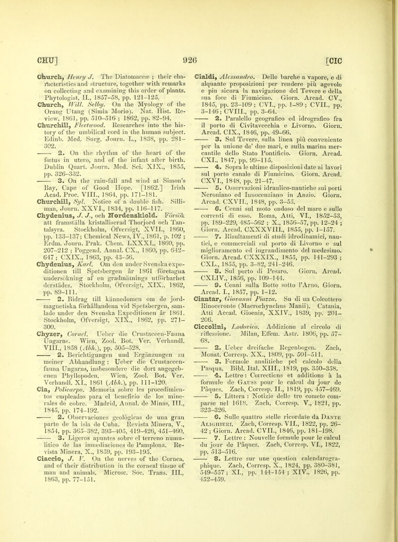 Church, Henry J. The Diatornaceas ; their cha- racteristics and structure, together with remarks on collecting and examining this order of plants. Phytologist, II, 1857-58, pp. 121-125. Church, Will. Selbxj. On the Myology of the Orang Utang (Simia Morio). Nat. Hist. Re- view, 1861, pp. 510-516 ; 1862, pp.82-94. Churchill, Fleetwood. Researches into the his- tory of the umbilical cord in the human subject. Edinb. Med. Surg. Journ. L., 1838, pp. 281- 302. 2. On the rhythm of the heart of the foetus in utero, and of the infant after birth. Dublin Quart. Journ. Med. Sci. XIX., 1855, pp. 326-332. 3. On the rain-fall and wind at Simon's Eay, Cape of Good Hope. [1862.] Irish Acad. Proc. VIII., 1864, pp. 171-181. Churchill, Syl. Notice of a double fish. Silli- man, Journ. XXVI., 1834, pp. 116-117. Chydenius, J. J., och Nordenskiold. Forsok att framstalla kristalliserad Thorjord och Tan- talsyra. Stockholm, Ofversigt, XVIL, 1860, pp. 133-137; Chemical News, IV, 1861, p. 102 ; Erdm. Journ. Prak. Chem. LXXXI., 1860, pp. 207-212 ; Poggend. Annal. CX., 1860, pp. 642- 647 ; CXIX., 1863, pp. 43-56. Chydenius, Karl. Om den under Svenska expe- ditionen till Spetsbergen ar 1861 foretagna undersbkning af en gradmatnings utfoirbarhet derstiides. Stockholm, Ofversigt, XIX., 1862, pp. 89-111. 2. Bidrag till kiinnedomen om de jord- magnetiska forhallandena vid Spetsbergen, sam- lade under den Svenska Expeditionen ar 1861. Stockholm, Ofversigt, XIX., 1862, pp. 271- 300. Chyzer, Cornel. Ueber die Crustaceeii-Fauna Ungarns. Wien, Zool. Bot. Ver. Verhandl. VIII., 1858 (Abh.), pp. 505-528. 2. Berichtigungen und Erganzungen zu meiner Abhandlung : Ueber die Crustaceen- fauna Ungarns, insbesondere die dort angegeb- enen Phyllopoden. Wien, Zool. Bot. Ver. Verhandl. XL, 1861 (Abh.), pp. 111-120. Cia, Policarpo. Memoria sobre les procedimien- tos empleados para el beneficio de los mine- rales de cobre. Madrid, Annal. de Minas, III., 1845, pp.174-192. 2. Observaciones geologicas de una gran parte de la isla de Cuba. Revista Minera, V., 1854, pp.365-382, 393-405, 419-426, 451-460. 3. Ligeros apuntes sobre el terreno numu- litico de las inmediaciones de Pamplona. Re- vista Minera, X., 1859, pp. 193-195. Ciaccio, J. V. On the nerves of the Cornea, and of their distribution in the corneal tissue of man and animals. Microse. Soc. Trans. III., 1863, pp. 77-151. Cialdi, Alcssandro. Delle barche a vapore, e di alquante proposizioni per rendere piu agevole e piu sicura la navigazione del Tevere e della sua foce di Fiumicino. Giorn. Arcad. CV., 1845, pp. 23-109 ; CVI., pp. 1-89 ; CVIL, pp. 3-146; CVIII., pp. 3-64. 2. Paralello geografico ed idrografico fra il porto di Civitavecchia e Livorno. Giorn. Arcad. CIX., 1846, pp. 49-66. 3. Sul Tevere, sulla linea piu conveniente per la unione de' due mari, e sulla marina mer- cantile dello Stato Pontificio. Giorn. Arcad. CXI., 1847, pp. 99-115. 4. Sopra le ultime disposizioni date ai lavori sul porto canale di Fiumicino. Giorn. Arcad. CXVL, 1848, pp. 21-47. S. Osservazioni idraulico-nautiche sui porti Neroniano ed Innocenziano in Anzio. Giorn. Arcad. CXVIL, 1848, pp. 3-55. ■ 6. Cenni sul moto ondoso del mare e sulle correnti di esso. Roma, Atti, VI., 1852-53, pp. 189-229, 485-562 ; X., 1856-57, pp. 12-24 ; Giorn. Arcad. CXXXVIII., 1855, pp. 1-157. 7. Risultamenti di studi idrodinamici, nau- tici, e commerciali sul porto di Livorno e sul miglioramento ed ingrandimento del medesimo. Giorn. Arcad. CXXXLX, 1855, pp. 141-293 ; CXL., 1855, pp. 3-82, 241-246. 8. Sul porto di Pesaro. Gioru. Arcad. CXLIV, 1856, pp. 109-144. 9. Cenni sulla Botte sotto l'Arno, Giorn. Arcad. I., 1857, pp. 1-12. Ciantar, Giovanni Piazza. Su di un Colcottero Rinoceronte (Macrorhynchus Manii). Catania, Atti Accad. Gioenia, XXIV, 1839, pp. 201- 206. Ciccolini, Lodovico. Addizione al circolo di riflessione. Milan, Elfem. Astr. 1806, pp. 57- 68. 2. Ueber dreifache Regenbogen. Zach, Monat. Corresp. XX., 1809, pp. 501-511. 3. Formole analitiche pel calcolo della Pasqua. Bibl. Ital. XIII., 1819, pp. 350-358. 4:. Lettre: Coirections et additions a la formulo do Gauss pour le calcul du jour de Paques. Zach, Corresp. IL, 1819, pp. 457-469. 5. Littera : Notizie delle tre comete coin- parse nel 1618. Zach, Corresp. V, 1821, pp. 323-326. 6. Sulle quattro stelle ricordate da Dante Aligiiieri. Zach, Corresp. VII., 1822, pp. 26- 42; Giorn. Arcad. CVIL, 1846, pp. 181-198. 7. Lettre : Nouvelle formule pour le calcul du jour de Paques. Zach, Corresp. VI., 1822, pp. 513-516. 8. Lettre sur une question calendarogra- phique. Zach, Corresp. X., 1824, pp. 380-381, 549-557; XL, pp. 144-154; XIV, 1826, pp. 452-459.