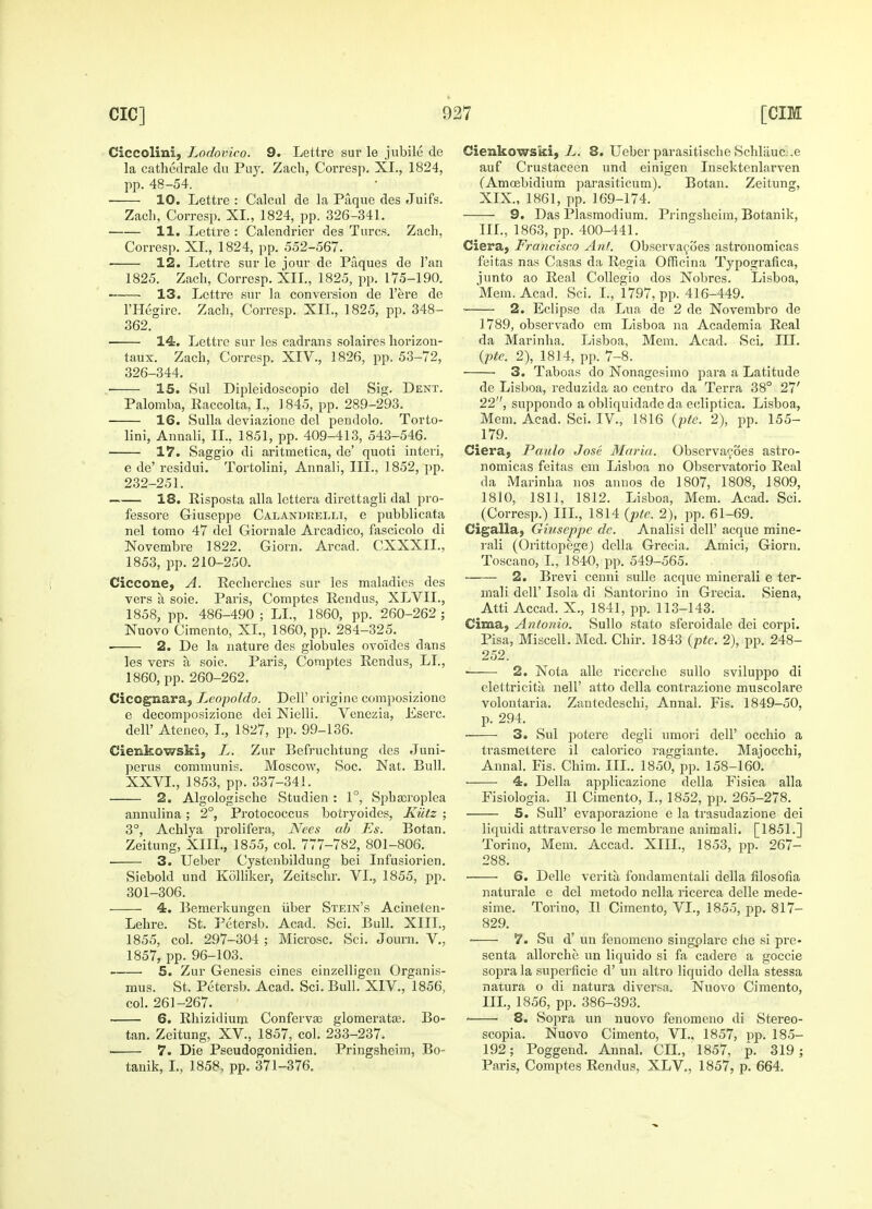 Ciccolini, Lodovico. 9. Lettre sur le jubile de la cathedrale du Puy. Zach, Corresp. XI., 1824, pp. 48-54. 10. Lettre : Calcul de la Paque des Juifs. Zach, Corresp. XL, 1824, pp. 326-341. 11. Lettre : Calendrier des Tares. Zach, Corresp. XL, 1824, pp. 552-567. ■ 12. Lettre sur le jour de Paques de 1'an 1825. Zach, Corresp. XII., 1825, pp. 175-190. 13. Lettre sur la conversion de l'ere de l'Hegire. Zach, Corresp. XII., 1825, pp. 348- 362. 14. Lettre sur les cadrans solaires horizon- taux. Zach, Corresp. XIV., 1826, pp. 53-72, 326-344. ■ 15. Sul Dipleidoscopio del Sig. Dent. Palomba, Raccolta, L, 1845, pp. 289-293. 16. Sulla deviazione del pendolo. Torto- lini, Annali, II., 1851, pp. 409-413, 543-546. 17. Saggio di aritmetica, de' quoti interi, e de' residui. Tortolini, Annali, III., 1852, pp. 232-251. 18. Risposta alia lettera direttagli dal pro- fessore G-iuseppe Calandrelli, e pubblicata nel tomo 47 del Giornale Arcadico, fascicolo di Novembre 1822. Giorn. Arcad. CXXXIL, 1853, pp. 210-250. Ciccone, A. Recherches sur les maladies des vers a soie. Paris, Comptes Rendus, XLVIL, 1858, pp. 486-490 ; LI., 1860, pp. 260-262 ; Nuovo Cimento, XL, 1860, pp. 284-325. 2. De la nature des globules ovoides dans les vers a soie. Paris, Comptes Rendus, LI., 1860, pp. 260-262. Cicognara, Leopoldo. Dell' origine composizionc e decomposizione dei Nielli. Venezia, Eserc. dell' Ateneo, I., 1827, pp. 99-136. Cienkowski, L. Zur Befruchtung des Juni- perus communis. Moscow, Soc. Nat. Bull. XXVI., 1853, pp. 337-341. 2. Algologische Studien : 1°, Sphaoroplea annulina; 2°, Protococcus botryoidcs, Kiltz ; 3°, Achlya prolifera, Nees ab Es. Botan. Zeitung, XIIL, 1855, col. 777-782, 801-806. 3. Ueber Cystenbildung bei Infusiorien. Siebold und Kolliker, Zeitschr. VI., 1855, pp. 301-306. 4. Bemerkungen iiber Stein's Acineten- Lehre. St. Petersb. Acad. Sci. Bull. XIIL, 1855, col. 297-304 ; Microsc. Sci. Journ. V., 1857, pp. 96-103. 5. Zur Genesis eines einzelligen Organis- mus. St. Petersb. Acad. Sci. Bull. XIV., 1856, col. 261-267. 6. Rhizidium Confervas glomeratas. Bo- tan. Zeitung, XV, 1857, col. 233-237. 7. Die Pseudogonidien. Pringsheim, Bo- tanik, I., 1858, pp. 371-376. Cienkowski, L. 8. Ueber parasitische Schliiuc-.e auf Crustaceen und einigen Insektenlarven fAmoebidium parasiticum). Botan. Zeitung, XIX., 1861, pp. 169-174. 9. Das Plasmodium. Pringsheim, Botanik, III., 1863, pp. 400-441. Ciera, Francisco Ant. Observacoes astronomicas feitas nas Casas da Regia Officina Typografica, junto ao Real Collegio dos Nobres. Lisboa, Mem. Acad. Sci. L, 1797, pp. 416-449. • 2. Eclipse da Lua de 2 de Novembro de 1789, observado em Lisboa na Academia Real da Marinha. Lisboa, Mem. Acad. Sci. LU. (ptc. 2), 1814, pp. 7-8. 3. Taboas do Nonagesimo para a Latitude de Lisboa, reduzida ao centro da Terra 38° 27' 22, suppondo a obliquidade da ecliptica. Lisboa, Mem. Acad. Sci. IV, 1816 (pte. 2), pp. 155- 179. Ciera, Paulo Jose Maria. Observacoes astro- nomicas feitas em Lisboa no Observatorio Real da Marinha nos annos de 1807, 1808, 1809, 1810, 1811, 1812. Lisboa, Mem. Acad. Sci. (Corresp.) III., 1814 (ptc. 2), pp. 61-69. Cigalla, Giuseppe de. Analisi dell' acque mine- rail (Orittopegej della Grecia. Amici, Giorn. Toscano, I., 1840, pp. 549-565. 2. Brevi cenni sulle acque minerali e ter- mali dell' Isola di Santorino in Grecia. Siena, Atti Accad. X., 1841, pp. 113-143. Cirna, Antonio. Sullo stato sferoidale dei corpi. Pisa, Miscell. Med. Chir. 1843 (pte. 2), pp. 248- 252. ■ 2. Nota alle ricerche sullo sviluppo di elettricita nell' atto della contrazione muscolare volontaria. Zantcdeschi, Annal. Fis. 1849-50, p. 294. ■ 3. Sul jiotere degli umori dell' occhio a trasmettere il calorico raggiante. Majocchi, Annal. Fis. Chim. III.. 1850, pp. 158-160. ■ 4. Delia applicazione della Fisica alia Fisiologia. II Cimento, I., 1852, pp. 265-278. 5. Sull' evaporazione e la trasudazione dei liquidi attraverso le membrane animali. [1851.] Torino, Mem. Accad. XIIL, 1853, pp. 267- 288. ■ S. Delle verita fondamentali della filosofia naturale e del metodo nella ricerca delle mede- sime. Torino, II Cimento, VI., 1855, pp. 817- 829. ■ 7. Su d' un fenomeno singplare die si pre- senta allorche un liquido si fa cadere a goccie sopra la superficie d' un altro liquido della stessa natura o di natura diversa. Nuovo Cimento, III., 1856, pp. 386-393. 8. Sopra un nuovo fenomeno di Stereo- scopia. Nuovo Cimento, VL, 1857, pp. 185- 192; Poggend. Annal. CIL, 1857, p. 319; Paris, Comptes Rendus, XLV., 1857, p. 664.