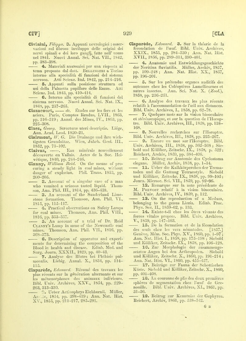 Civlnrni, Filippo. 3. Appunti nevrologici : osser- vazioni sal fibroso inviluppo delle origini dei nervi spinali e dei loro ganglj, f'atte nell' uomo nel 1841. Naovi Annal. Sci. Nat. VII., 1842, pp. 383-398. 4. Materiali anatomici per una risposta al tema proposto dal dott. Bellingeei a Torino intorno alia specialita di funzioni del sisteiiaa nervoso. Atti Scienz. Ital. 1842, pp. 214-216. 5. Appunti sulla posizione struttura ed usi della Palmetta pupillare delle Razze. Atti Scienz. Ital. 1843, pp. 410-414. 6. Intorno alia specialita di funzioni del sistema nervoso. Nuovi Annal. Sci. Nat. IX., 1848, pp. 257-265. Cizanccmrt, de. Etudes sur les fers et les aciers. Paris, Comptes Rendus, LVII., 1863, pp. 316-319; Annal. des Mines, IV., 1863, pp. 225-308. Claes, Georg. Structure uteri descriptio. Liege, Ann. Acad. Leod. 1820-21. Clairmont, W, G. Die Drainage und ihre wich- tigsten Grundsatze. Wien, Jahrb. Geol. III., 1852, pp. 73-102. GlaivaSj . Eau minerale nouvellement decouverte en Vallais. Actes de la Soc. Hel- vetique, 1840, pp. 244-246. €laimy, William Reid. On the means of pro- curing a steady light in coal mines, without danger of explosion. Phil. Trans. 1813, pp. 200-205. 2. Account of a singular case of a man who vomited a urinous tasted liquid. Thom- son, Ann. Phil. III., 1814, pp. 436-438. 3. An account of the Sunderland Lime- stone formation. Thomson, Ann, Phil. VI., 1815, pp. 115-117. 4. Practical observations on Safety Lamps for coal mines. Thomson, Ann. Phil. VIII., 1816, pp. 353-357. 5* An account of a trial of Dr. Reid Clanny's Lamp in some of the Newcastle coal mines. Thomson, Ann. Phil. VII., 1816, pp. 368-373. 6. Description of apparatus and experi- ments for determining the composition of the Blood in health and disease. Edinb. Med. and Surg. Journ. XXX1L, 1829, pp. 40-43. ■ 7. Analyse des Blutes bei Phthisis pul- monale. Liebig. Annal. X., 1834, pp. 114— 115. Claparede, Edouard. Resume des travaux les plus recents sur la generation alternante et sur les metamorphoses des animaux inferieurs. Bibl. Univ. Archives, XXV., 1854, pp. 229- 263, 313-330. 2. Ueber Actinophrys Eichhornii. Midler, Ar.-'..iv, 1854, pp. 398-419 ; Ann. Nat. Hist. XV, 1855, pp. 211-217, 285-291. Claparede, Edotiard. 3. Sur la theorie de la fecondation de l'ceuf. Bibl. Univ. Archives, XXIX.. 1855, pp. 284-330 ; Ann. Nat. Hist. XVII., 1856, pp. 289-311, 390-401. 4. Anatomie und Entwicklungsgeschichte der Neritina fluviatilis. Midler, Arehiv, 1857, pp. 109-248 ; Ann. Nat. Hist. XX., 1857, pp. 196-201. 5. Sur les pretendus organes auditifs des antennes chez les Coleopteres Lamellicornes et autres insectes. Ann. Sci. Nat. X. (Zool.), 1858, pp. 236-251. 6. Analyse des travaux les plus recents relatifs a l'accommodation de 1'oeil aux distances. Bibl. Univ. Archives, I., 1858, pp. 62-78. 7. Quelques mots sur la vision biuoculaire et stereoscopique, et sur la question de l'Horop- tre. Bibl. Univ. Archives, III., 1858, pp. 138- 168. 8. Nouvelles recherches sur lTIoroptre. Bibl. Univ. Archives, III., 1858, pp. 225-267. 9. Encore un mot sur l'Horoptre. Bibl. Univ. Archives, III., 1858, pp. 362-368 ; Sie- bold und Kolliker, Zeitschr. IX., 1858, p. 522; Reichert, Arehiv, 1859, pp. 384-406. 10. Beitrag zur Anatomie des Cyclostoma elegans. Midler, Arehiv, 1858, pp. 1-34. 11. Ueber die Kalkkorperchen der Trema- toden und die Gattung Tetracotyle. Siebold und Kolliker, Zeitschr. IX., 1858, pp. 99-105; Journ. Microsc. Sci. VII., 1859, pp. 92-96. ■ 12. Remarque sur la note precedente de M. Prevost relatif a ia vision binoculaire. Bibl. Univ. Archives, IV, 1859, p. 112. 13. On the reproduction of a Medusa, belonging to the genus Lizzia. Edinb. Proc, Phys. Soc. II., 1859-62, p. 133. 14. Existe-t-il chez les etres vivants des forces vitales propres. Bibl. Univ. Archives, V., 1859, pp. 147-163. 15. De la formation et de la fecondation des ceufs chez les vers nematodes. [1857.] Geneve, Mem. Soc. Phys. XV., 1860, pp. 1-97; Ann. Nat. Hist. I., 1858, pp. 175-198 ; Siebold und Kolliker, Zeitschr. IX., 1858, pp. 106-128. 1G. Zur Morphologie der zusammenge- setzten Augen bei den Arthropoden. Siebold und Kolliker, Zeitschr. X., 1860, pp. 191-214 ; Ann. Nat, Hist, VI., 1860, pp. 455-457. 17. Beitriige zur Fauna der Schottischen Kiiste. Siebold und Kolliker, Zeitschr. X., 1860, pp. 401-408. 18. La couronne de plis des deux premieres spheres de segmentation chez l'oeuf de Gre- nouille. Bibl. Univ. Archives, XL, 1861, pp. 31-36. 19. Beitrag zur Kenntniss der Gephyrea. Reichert, Arehiv, 1861, pp. 538-542. 6 B