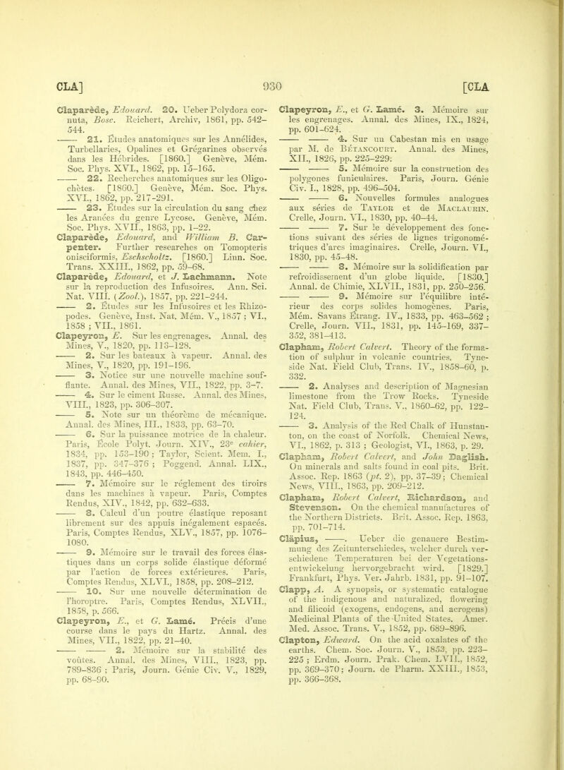 Claparede, Edouard. 20. Ueber Pclydora cor- nula, Bosc. Eeichert, Archiv, 1861, pp. 542- 544. 21. Etudes anatoroiques sur les Annelides, Turbellaries, Opalines et Gregarines observes dans les Hebrides. [I860.] Geneve, Mem. Soc. Phys. XVL, 1862, pp. 15-165. 22. Eecherches anatomiques sur les Oligo- chetes. [I860.] Geueve, Mem. Soc. Phvs. XVL, 1862, pp. 217-291. 23. Etudes sur la circulation du sang chez les Aranees du genre Lycose. Geneve, Mem. Soc. Phys. XVLL, 1863, pp. 1-22. Claparede, Edouard, and William B. Car- penter. Further researches on Tomopteris onisciformis, Eschscholtz. [I860.] Linn. Soc. Trans. XXIIL, 1862, pp. 59-68. Claparede, Edouard, et J. Isaeliniann. Note sur la reproduction des Infusoires. Ann. Sci. Nat. VIII. (Zool.), 1857, pp. 221-244. 2. Etudes sur les Infusoires et les Rhizo- podes. Geneve, Inst. Nat. Mem. V., 1857 ; VI., 1858 ; VII., 1861. Clapeyron, E. Sur les engrenages. Annal. des Mines, V., 1820, pp. 113-128. 2. Sur les bateaux a, vapeur. Annal. des Mines, V., 1820, pp. 191-196. ■ 3. Notice sur une nouvelle machine souf- flante. Annal. des Mines, VII., 1822, pp. 3-7. 4. Sur le ciment Russe. Annal. des Mines, VIII., 1823, pp. 306-307. —— 5. Note sur un theoreme de mecanique. Annal. des Mines, III., 1833, pp. 63-70. 6. Sur la puissance motrice de la chaleur. Paris, Ecole Polyt. Journ. XIV., 23e cahier, 1834, pp. 153-190; Taylor, Scient. Mem. I., 1837, pp. 347-376 ; Poggend. Annal. LIX., 1843, pp. 446-450. 7. Memoire sur le reglement des tiroirs dans les machines a vapeur. Paris, Comptes Rendus, XIV, 1842, pp. 632-633. 3. Calcul d'nn poutre elastique reposant librement sur des appuis inegalement espaces. Paris, Comptes Rendus, XLV., 1857, pp. 1076- 1080. 9. Memoire sur le travail des forces elas- tiques dans un corps solide elastique deforme par Taction de forces exterieures. Paris, Comptes Rendus, XLVI., 1858, pp. 208-212. 10. Sur une nouvelle determination de l'horoptre. Paris, Comptes Rendus, XLVIL. 1858, p. 566. Clapeyron, E., et G. Lame. Precis d'une course dans le pays du Hartz. Annal. des Mines, VII., 1822, pp. 21-40. ■ 2. Memoire sur la stabilite des voutes. Annal. des Mines, VIII., 1823, pp. 789-836 ; Paris, Journ. Genie Civ. V., 1829, pp. 68-90. Clapeyron, E., et G. Lame. 3. Memoire sur les engrenages. Annal. des Mines, IX., 1824, pp. 601-624 4. Sur un Cabestan mis en usage par M. de Betancourt. Annal. des Mines, XII., 1826, pp. 225-229: 5. Memoire sur la construction des polygones funiculaires. Paris, Journ. Genie Civ. I., 1828, pp. 496-504. ■ 6. Nouvelles formules analogues aux series de Taylor et de Maclaurin. Crelle, Journ. VI., 1830, pp. 40-44. 7. Sur le developpement des fonc- tions suivant des series de lignes trigonome- triques d'arcs imaginaires. Crelle, Journ. VI., 1830, pp. 45-48. 3. Memoire sur la solidification par refroidissernent d'un globe liquide. [1830.] Annal. de Chimie, XLVIL, 1831, pp. 250-256. 0. Memoire sur l'equilibre inte- rieur des corps solides homogenes. Paris, Mem. Savans Etrang. IV, 1833,^. 463-562 ; Crelle, Journ. VII., 1831, pp. 145-169, 337- 352, 381-413. Clapham, Robert Calvert. Theory of the forma- tion of sulphur in volcanic countries. Tyne- side Nat. Field Club, Trans. IV., 1858-60, p. 332. 2. Analyses and description of Magnesian limestone from the Trow Rocks. Tyneside Nat. Field Club, Trans. V, 1860-62, pp. 122- 124. 3. Analysis of the Red Chalk of Hunstan- ton, on the coast of Norfolk. Chemical News, VI., 1862, p. 313 ; Geologist, VI., 1863, p. 29. Clapham, Robot Calvert, and John Baglish. On minerals and salts found in coal pits. Brit. Assoc. Rep. 1863 (jjL 2), pp. 37-39; Chemical News, VIII., 1863, pp. 209-212. Clapham, Robert Calvert, Hichardson, and Stevenson. On the chemical manufactures of the Northern Districts. Brit. Assoc. Rep. 1863. pp. 701-714. Clapius, . Ueber die genauere Bestim- mung des Zeitunterschiedes, welcher durch ver- schiedene Temperaturen bei der Vegetations- entwickelung hervorgebracht wird. [1829.] Frankfurt, Phys. Ver. Jahrb. 1831, pp. 91-107. Ciapp, A. A synopsis, or systematic catalogue of the indigenous and naturalized, flowering and filicoid (exogens, endogens, and acrogens) Medicinal Plants of the -United States. Amer. Med. Assoc. Trans. V, 1852, pp. 689-896. Clapton, Edward. On the acid oxalates of the earths. Chem. Soc. Journ. V., 1853, pp. 223- 225 ; Erdm. Journ. Prak. Chem. LVIL, 1852, pp. 369-370; Journ. de Pharm. XXIIL, 1853, pp. 366-368.