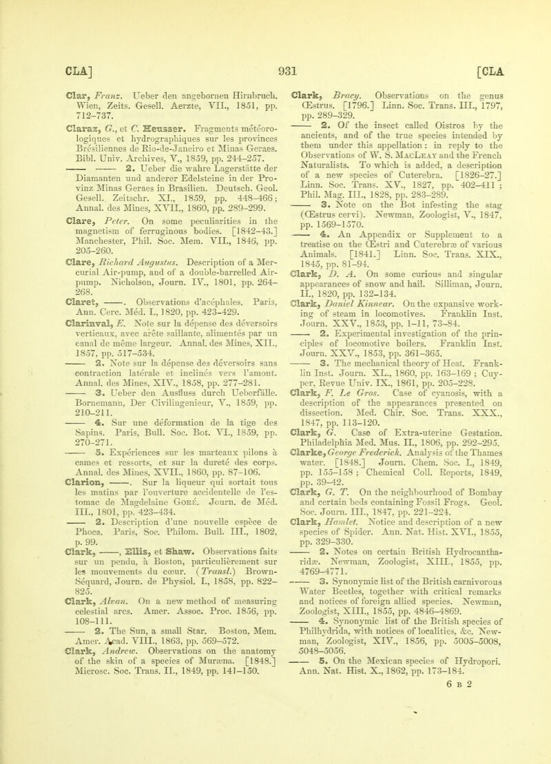 Clar, Franz. Ueber den angebornen Hirubrucli. Wien, Zeits. G-esell. Aerzte, VII., 1851, pp. 712-737. Claraz, G., et C. Hensser. Fragments meteoro- logiques et hydrographiques sur les provinces Bresiliennes de Rio-de-Janeiro et Minas G-eraes. Bibl. Univ. Archives, V., 1859, pp. 244-257. 2. Ueber die wahre Lagerstatte der Dianianten und anderer Edelsteine in der Pro- vinz Minas Geraes in Brasilien. Deutsch. Geol. GeselL Zeitscbr. XI., 1859, pp. 448-466; Annal. des Mines, XVII., 1860, pp. 289-299. Clare, Peter. On some peculiarities in the magnetism of ferruginous bodies. [1842-43.] Manchester, Phil. Soc. Mem. VII., 1846, pp. 205-260. Clare, Richard Augustus. Description of a Mer- curial Air-pump, and of a double-barrelled Air- pump. Nicholson, Journ. IV., 1801, pp. 264- 268. Claret, -. Observations d'acephales. Paris, Ann. Cere. Med. I., 1820, pp. 423-429. Clarinval, E. Note sur la depense des deversoirs verticaux, avec arete saillante, alimentes par un canal de meme largeur. Annal. des Mines, XII., 1857, pp. 517-534. 2, Note sur la depense des deversoirs sans contraction laterale et inclines vers l'amont. Annal. des Mines, XIV., 1858, pp. 277-281. 3. Ueber den Ausfiuss durch Ueberfalle. Bornemann, Der Civilingenieur, V., 1859, pp. 210-211. 4. Sur une deformation de la tige des Sapins. Paris, Bull. Soc. Bot. VI., 1859, pp. 270-271. 5. Experiences sur les marteanx pilons a cames et ressorts, et sur la durete des corps. Annal. des Mines, XVII., 1860, pp. 87-106. Clarion, . Sur la liqueur qui sortait tous les matins par l'ouverture accidentelle de l'es- tomac de Magdelaine Gore. Journ. de Med. III., 1801, pp. 423-434. 2. Description d'une nouvelle espece de Phoca. Paris, Soc. Philom. Bull. III., 1802. p. 99. Clark, , Ellis, et Shaw. Observations faits sur un pendu, a Boston, particulierement sur les mouvements du coeur. (Transl.) Brown- Sequard, Journ. de Physiol. I., 1858, pp. 822- 825. Clark, Alvan. On a new method of measuring- celestial arcs. Amer. Assoc. Proc. 1856, pp. 108-111. 2. The Sun, a small Star. Boston. Mem. Amer. A<;ad. VIII., 1863, pp. 569-572. Clark, Andrcic. Observations on the anatomy of the skin of a species of Mura;na. [1848.] Microsc. Soc. Trans. II, 1849, pp. 141-150. Clark, Bracy. Observations on the genus (Estrus. [1796.] Linn. Soc. Trans. III., 1797, pp. 289-329. 2. Of the insect called Oistros by the ancients, and of the true species intended by them under this appellation: in reply to the Observations of W. S. MacLeat and the French Naturalists. To which is added, a description of a new species of Cuterebra. [1826-27.] Linn. Soc. Trans. XV, 1827, pp. 402-411 ; Phil. Mag. III., 1828, pp. 283-289. 3. Note on the Bot infesting the stag (OEstrus cervi). Newman, Zoologist, V., 1847, pp. 1569-1570. —— 4. An Appendix or Supplement to a treatise on the QCstri and Cuterebra; of various Animals. [1841.] Linn. Soc. Trans. XIX.. 1845, pp. 81-94. Clark, D. A. On some curious and singular appearances of snow and hail. Silliman, Journ. IL, 1820, pp. 132-134. Clark, Daniel Kinnear. On the expansive work- ing of steam in locomotives. Franklin Inst. Journ. XXV., 1853, pp. 1-11, 73-84. 2. Experimental investigation of the prin- ciples of locomotive boilers. Franklin Inst. Journ. XXV., 1853, pp. 361-365. 3. The mechanical theory of Heat. Frank- lin Inst. Journ. XL., 1860, pp. 163-169 ; Cuy- per, Revue Univ. EX., 1861, pp. 205-228. Clark, F. he Gros. Case of cyanosis, with a description of the appearances presented on dissection. Med. Chir. Soc. Trans. XXX., 1847, pp. 113-120. Clark, G. Case of Extra-uterine Gestation. Philadelphia Med. Mus. IL, 1806, pp. 292-295. Clarke, George Frederick. Analysis of the Thames water. [1848.] Journ. Chem. Soc. I., 1849, pp. 155-158 ; Chemical Coll. Reports, 1849, pp. 39-42. Clark, G. T. On the neighbourhood of Bombay and certain beds containing Fossil Frogs. Geol. Soc. Joum. ILT., 1847, pp. 221-224. Clark, Hamlet. Notice and description of a new species of Spider. Ann. Nat. Hist. XVI., 1855, pp. 329-330. 2. Notes on certain British Hydrocantha- rida?. Newman, Zoologist, XHL, 1855, pp. 4769-477L 3. Synonymic list of the British carnivorous Water Beetles, together with critical remarks and notices of foreign allied species. Newman, Zoologist, XIII., 1855, pp. 4846-4869. 4. Synonymic list of the British species of Philhydrida, with notices of localities, &c. New- man, Zoologist, XIV, 1856, pp. 5005-5008, 5048-5056. 5. On the Mexican species of Hydropori. Ann. Nat. Hist. X., 1862, pp. 173-184. 6 b 2