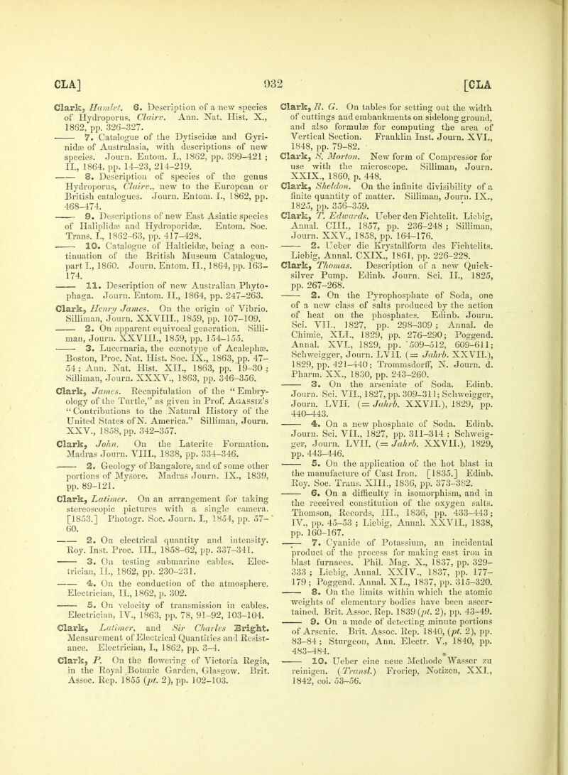 Clark, Hamlet. 6. description of a new species of Hydroporus, Clairv. Ann. Nat. Hist. X., 1862, pp. 326-327. 7. Catalogue of the Dytiscidas and Gyri- nidte of Australasia, Avith descriptions of new species. Journ. Entom. I., 1862, pp. 399-421 ; II., 1864, pp. 14-23, 214-219. 8. Description of species of the genus Hydroporus, Clairv., new to the European or British catalogues. Journ. Entom. I., 1862, pp. 468-474. 9. Descriptions of new East Asiatic species of Haliplidce and Hydroporidas. Entom. Soc. Trans. I., 1862-63, pp. 417-428. — ■ 10. Catalogue of Halticidaj, being a con- tinuation of the British Museum Catalogue, part I, 1860. Journ. Entom. II., 1864, pp. 163- 174. 11. Description of new Australian Phyto- phaga. Journ. Entom. II., 1864, pp. 247-263. Clark, Henry James. On the origin of Vibrio. Silliraan, Journ. XXVIII., 1859, pp. 107-109. 2. On apparent equivocal generation. Silli- man, Journ. XXVIII., 1859, pp. 154-155. 3. Lucernaria, the cosnotype of Acalephce. Boston, Proc. Nat. Hist. Soc. IX., 1863, pp. 47- 54; Ann. Nat. Hist. XII., 1863, pp. 19-30; Silliman, Journ. XXXV., 1863, pp. 346-356. Clark, James. Recapitulation of the Embry- ology of the Turtle, as given in Prof. Agassiz's  Contributions to the Natural History of the United States ofN. America. Silliman, Journ. XXV, 1858, pp. 342-357. Clark, John. On the Laterite Formation. Madras Journ. VIII., 1838, pp. 334-346. 2. Geology of Bangalore, and of some other portions of Mysore. Madras Journ. IX., 1839, pp. 89-121. Clark, Latimer. On an arrangement for taking stereoscopic pictures with a single camera. [1853.] Photogr. Soc. Journ. I., 1854, pp. 57- 60. 2. On electrical quantity and intensity. Eoy. Inst. Proc. Ill, 1858-62, pp. 337-341. 3. On testing submarine cables. Elec- trician, II., 1862, pp. 230-231. 4. On the conduction of the atmosphere. Electrician, II., 1862, p. 302. S. On velocity of transmission in cables. Electrician, IV., 1863, pp. 78, 91-92, 103-104. Clark, Latimer, and Sir Charles Bright. Measurement of Electrical Quantities and Resist- ance. Electrician, I., 1862, pp. 3-4. Clark, P. On the flowering of Victoria Regia, in the Royal Botanic Garden, Glasgow. Brit. Assoc. Rep. 1855 {pt. 2), pp. 102-103. Clark, B. G. On tables for setting out the width of cuttings and embankments on sidelong ground, and also formulas for computing the area of Vertical Section. Franklin Inst. Journ. XVI., 1848, pp. 79-82. ■ Clark, S. Morton. New form of Compressor for use with the microscope. Silliman, Journ. XXIX., 1860, p. 448. Clark, Sheldon. On the infinite divisibility of a finite quantity of matter. Silliman, Journ. IX., 1825, pp. 356-359. Clark, T. Edwards. Ueber den Fichtelit. Liebig, Annal. CUT., 1857, pp. 236-248 ; Silliman, Journ. XXV, 1858, pp. 164-176. 2. Ueber die Krystallform des Fichtelits. Liebig, Annal. CXIX., 1861, pp. 226-228. Clark, Thomas. Description of a new Quick- silver Pump. Edinb. Journ. Sci. II., 1825, pp. 267-268. —— 2. On the Pyrophosphate of Soda, one of a new class of salts produced by the action of heat on the phosphates. Edinb. Journ. Sci. VII., 1827, pp. 298-309 ; Annal. de Chimie, XLL, 1829, pp. 276-290; Poogend. Annal. XVI., 1829, pp. '509-512, 609-611; Schweigger, Journ. LVII. (= Jahrb. XXVIL), 1829, pp. 421-440; Trommsdortf, N. Journ. d. Pharm. XX., 1830, pp. 243-260. 3. On the arseniate of Soda. Edinb. Journ. Sci. VII., 1827, pp. 309-311; Schweiirger, Journ. LVII. (= Jahrb. XXVIL), 1829, pp. 440-443. 4. On a new phosphate of Soda. Edinb. Journ. Sci. VIL, 1827, pp. 311-314 ; Schweig- ger, Journ. LVII. (= Jahrb. XXVIL), 1829, pp. 443-446. 5. On the application of the hot blast in the manufacture of Cast Iron. [1835.] Edinb. Roy. Soc. Trans. XIII., 1836, pp. 373-382. 6. On a difficulty in isomorphism, and in the received constitution of the oxygen salts. Thomson, Records, III., 1836, pp. 433-443; IV., pp. 45-53 ; Liebig, Annal. XXVIL, 1838, pp. 160-167. —;— 7. Cyanide of Potassium, an incidental product of the process for making cast iron in blast furnaces. Phil. Mag. X., 1837, pp. 329- 333 ; Liebig, Annal. XXIV., 1837, pp. 177- 179; Poggend. Annal. XL., 1837, pp. 315-320. 8. On the limits within which the atomic weights of elementary bodies have been ascer- tained. Brit. Assoc. Rep. 1839 {pi. 2), pp. 43-49. 9. On a mode of detecting minute portions of Arsenic. Brit. Assoc. Rep. 1840, {pt. 2), pp. 83-84; Sturgeon, Ann. Electr. V, 1840, pp. 483-484. 10. Ueber eine neue Methode Wasser zu reinigen. {Transl.) Froriep, Notizen, XXI., 1842, col. 53-56.