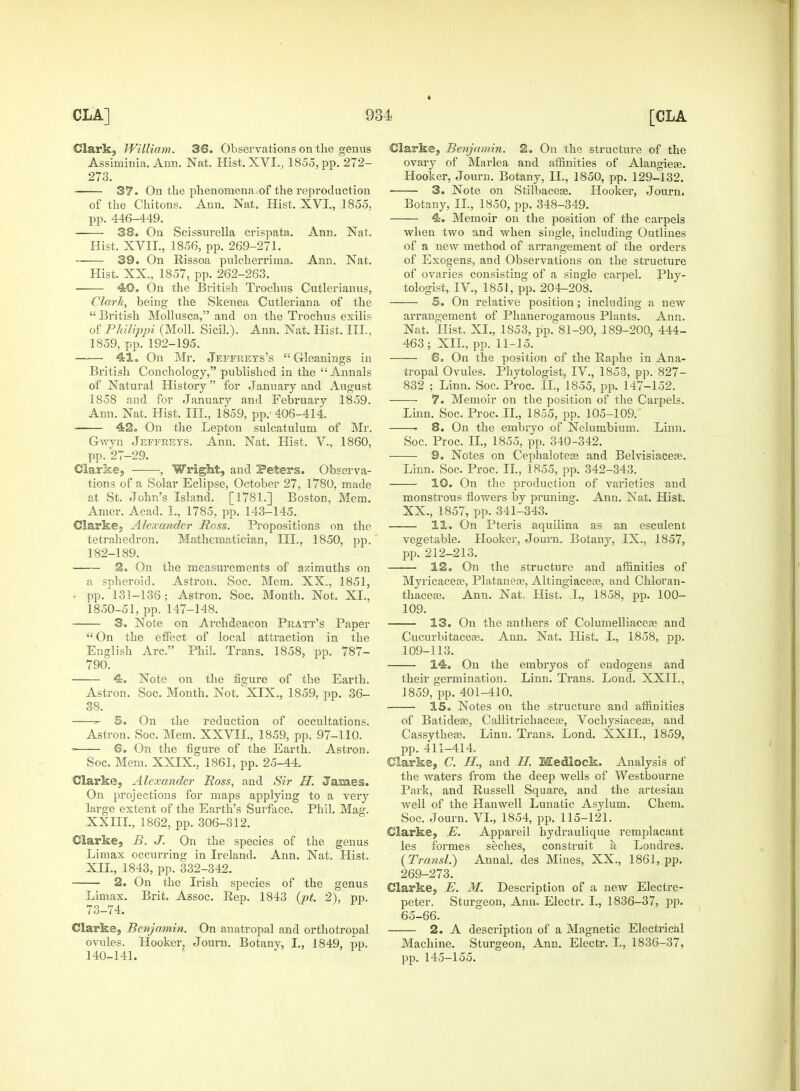 Clark, William. 36. Observations on the genus Assiminia. Ann. Nat. Hist, XVI., 1855, pp. 272- 273. 37. On the phenomena.of the reproduction of the Chitons. Ann. Nat. Hist. XVI., 1855, pp. 446-449. -—— 38. On Scissurella crispata. Ann. Nat. Hist. XVII., 1856, pp. 269-271. 39. On Rissoa pulcherrima, Ann. Nat. Hist. XX., 1857, pp. 262-263. 40. On the British Trochus Cutlerianus, Clark, being the Skenea Cutleriana of the British Mollusca, and on the Trochus exilis of Philippi (Moll. Sicil.). Ann. Nat. Hist. III., 1859, pp. 192-195. —— 41. On Mr. Jeffrets's  Gleanings in British Conchology, published in the Annals of Natural History for January and August 1858 and for January and February 1859. Ann. Nat. Hist. III., 1859, pp.- 406-414. 42. On the Lepton sulcatulum of Mr. Gwyn Jeffreys. Ann. Nat. Hist. V, 1860, pp. 27-29. Clarke, , Wright, and Peters. Observa- tions of a Solar Eclipse, October 27, 1780, made at St. John's Island. [1781.] Boston, Mem. Amer. Acad. I., 1785, pp. 143-145. Clarke, Alexander Ross. Propositions on the tetrahedron. Mathematician, III., 1850, pp. 182-189. 2. On the measurements of azimuths on a snheroid. Astron. Soc. Mem. XX., 1851, • pp.'131-136; Astron. Soc. Month. Not. XI., 1850-51, pp. 147-148. 3. Note on Archdeacon Pratt's Paper On the effect of local attraction in the English Arc. Phil. Trans. 1858, pp. 787- 790. 4. Note on the figure of the Earth. Astron. Soc. Month. Not. XIX., 1859, pp. 36- 38. ^ 5. On the reduction of occultations. Astron. Soc. Mem. XXVII., 1859, pp. 97-110. ■ 6. On the figure of the Earth. Astron. Soc. Mem. XXIX., 1861, pp. 25-44. Clarke, Alexander Ross, and Sir II. Jasmes. On projections for maps applying to a very large extent of the Earth's Surface. Phil. Mag. XXIII., 1862, pp. 306-312. Clarke, B. J. On the species of the genus Limax occurring in Ireland. Ann. Nat. Hist. XII., 1843, pp. 332-342. 2. On the Irish species of the genus Limax. Brit. Assoc. Rep. 1843 (pt. 2), pp. 73-74. Clarke, Benjamin. On anatropal and orthotropal ovules. Hooker, Journ. Botany, I., 1849, pp. 140-141. Clarke, Benjamin. 2. On the structure of the ovary of Marlea and affinities of Alangiese. Hooker, Journ. Botany, II., 1850, pp. 129-132. 3. Note on Stilbacese. Hooker, Journ. Botany, II., 1850, pp. 348-349. 4. Memoir on the position of the carpels when two and when single, including Outlines of a new method of arrangement of the orders of Exogens, and Observations on the structure of ovaries consisting of a single carpel. Phy- tologist, IV, 1851, pp. 204-208. ■ 5. On relative position; including a new arrangement of Phanerogamous Plants. Ann. Nat. Hist, XI., 1853, pp. 81-90, 189-200, 444- 463; XII., pp. 11-15. 6. On the position of the Raphe in Ana- tropal Ovules. Phytologist, IV, 1853, pp. 827- 832 ; Linn. Soc. Proc. II, 1855, pp. 147-152. 7. Memoir on the position of the Carpels. Linn. Soc. Proc. II., 1855, pp. 105-109. . 8. On the embryo of Nelumbium. Linn. Soc. Proc. II., 1855, pp. 340-342. 9. Notes on Cephalotece and Belvisiacere. Linn. Soc. Proc. II., 1855, pp. 342-343. 10. On the production of varieties and monstrous flowers by pruning. Ann. Nat. Hist. XX., 1857, pp. 341-343. 11. On Pteris aquilina as an esculent vegetable. Hooker, Journ. Botany, IX., 1857, pp. 212-213. 12. On the structure and affinities of Myricacea?, Plataneas, Altingiaceaa, and Chloran- thaceaj. Ann. Nat, Hist. I., 1858, pp. 100- 109. 13. On the anthers of Columelliaceas and Cucurbitacea?. Ann. Nat. Hist. I., 1858, pp. 109-113. 14. On the embryos of endogens and their germination. Linn. Trans. Lond. XXII., 1859, pp. 401-410. 15. Notes on the structure and affinities of Batidese, Callitrichacere, Vochysiacese, and Cassythese. Linn. Trans. Lond. XXII., 1859, pp. 411-414. Clarke, C. II, and H. Medlock. Analysis of the waters from the deep wells of Westbourne Park, and Russell Square, and the artesian well of the Hanwell Lunatic Asylum. Chem. Soc. Journ. VI., 1854, pp. 115-121. Clarke, E. Appareil hydraulique remplacant les formes seches, construit a Londres. (Transl.) Annal. des Mines, XX., 1861, pp. 269-273. Clarke, E. M. Description of a new Electre- peter. Sturgeon, Ann. Electr. I., 1836-37, pp. 65-66. 2. A description of a Magnetic Electrical Machine. Sturgeon, Ann. Electr. I., 1836-37, pp. 145-155.