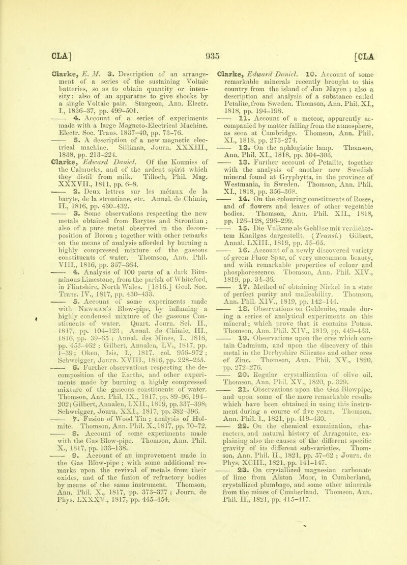 Clarke, E. M. 3. Description of an arrange- ment of a series of the sustaining Voltaic batteries, so as to obtain quantity or inten- sity : also of an apparatus to give shocks by a single Voltaic pair. Sturgeon, Ann. Electr. I. , 1836-37, pp. 499-501. 4. Account of a series of experiments made with a large Magneto-Electrical Machine. Electr. Soc. Trans. 1837-40, pp. 73-76. 5. A description of a new magnetic elec- trical machine. Silliman, Journ. XXXIII., 1838, pp. 213-224. Clarke, Edward Daniel. Of the Koumiss of the Calmucks, and of the ardent spirit which they distil from milk. Tilloch, Phil. Mag. XXXVII., 1811, pp. 6-8. > 2. Deux lettres sur les metaux de la baryte, de la strontiane, etc. Annal. de Chimie, II. , 1816, pp. 430-432. 3. Some observations respecting the new metals obtained from Barytes and Strontian ; also of a pure metal observed in the decom- position of Boron ; together with other remarks on the means of analysis afforded by burning a highly compressed mixture of the gaseous constituents of water. Thomson, Ann. Phil. VIII., 1816, pp. 357-364. 4. Analysis of 100 parts of a dark Bitu- minous Limestone, from the parish of Whiteford, in Flintshire, North Wales. [1816.] Geol. Soc. Trans. IV., 1817, pp. 430-433. ■ 5. Account of some experiments made with Newman's Blow-pipe, by inflaming a highly condensed mixture of the gaseous Con- stituents of water. Quart. Journ. Sci. II., 1817, pp. 104-123; Annal. de Chimie, III., 1816, pp. 39-65 ; Annal. des Mines, I., 1816, pp. 453-462 ; Gilbert, Annalen, LV, 1817, pp. 1-39;' Oken, Isis, I., 1817. col. 956-972; Schweigger, Journ. XVIIL, 1816, pp. 228-255. —— 6. Further observations respecting the de- composition of the Earths, and other experi- ments made by burning a highly compressed mixture of the gaseous constituents of water. Thomson, Ann. Phil. IX., 1817, pp. 89-96, 194- 202; Gilbert, Annalen, LXII., 1819, pp. 337-398; Schweigger, Journ. XXL, 1817, pp. 382-396. 7. Fusion of Wood Tin ; analysis of Hol- mite. Thomson, Ann. Phil. X., 1817, pp. 70-72. 8. Account of some experiments made with the Gas Blow-pipe. Thomson, Ann. Phil. X., 1817, pp. 133-138. ■ 9. Account of an improvement made in the Gas Blow-pipe ; with some additional re- marks upon the revival of metals from their oxides, and of the fusion of refractory bodies by means of the same instrument. Thomson, Ann. Phil. X., 1817, pp. 373-377 ; Journ. de Phys. LXXXV. 1817, pp. 445-454. Clarke, Edward Daniel. 10. Account of some remarkable minerals recently brought to this country from the island of Jan Mayen ; also a description and analysis of a substance called Petalite, from Sweden. Thomson, Ann. Phil, XL, 1818, pp. 194-198. 11. Account of a meteor, apparently ac- companied by matter falling from the atmosphere, as seen at Cambridge. Thomson, Ann. Phil. XL, 1818, pp. 273-274. 12. On the aphlogistic lamp. Thomson. Ann. Phil. XL, 1818, pp. 304-305. 13. Further account of Petalite, together with the analysis of another new Swedish mineral found at Gryphytta, in the province of Westmania, in Sweden. Thomson, Ann. PhiL XL, 1818, pp. 356-368. 14. On the colouring constituents of Roses, and of flowers and leaves of other vegetable bodies. Thomson, Ann. Phil. XII., 1818,. pp. 126-128, 296-299. 15. Die Vulkane als Gebliise mit verdichte- tem Knallgas dargestellt, (Transl.) Gilbert, Annal. LXIIL, 1819, pp. 55-65. IS. Account of a newly discovered variety of green Fluor Spar, of very uncommon beauty, and with remarkable properties of colour and phosphorescence. Thomson, Ann. Phil. XIV., 1819, pp. 34-36. 17. Method of obtaining Nickel in a state of perfect purity and malleability. Thomson, Ann. Phil. XIV., 1819, pp. 142-144. 18. Observations on Gehlenite, made dur- ing a series of analytical experiments on this mineral; which prove that it contains Potass. Thomson, Ann. Phil. XIV., 1819, pp. 449-453. 19. Observations upon the ores which con- tain Cadmium, and upon the discovery of this metal in the Derbyshire Silicates and other ores of Zinc. Thomson, Ann. Phil. XV, 1820, pp. 272-276. 20. Regular crystallization of olive oil. Thomson, Ann. Phil. XV., 1820, p. 329. 21. Observations upon the Gas Blowpipe, and upon some of the more remarkable results which have been obtained in using this instru- ment during a course of five years. Thomson. Ann. Phil. I., 1821, pp. 419-430. 22. On the chemical examination, cha- racters, and natural history of Arragonite, ex- plaining also the causes of the different specific gravity of its different sub-varieties. Thom- son, Ann. Phil. II., 1821, pp. 57-62 ; Journ. de Phys. XCIIL, 1821, pp. 141-147. 23. On crystallized magnesian carbonate of lime from Alston Moor, in Cumberland, crystallized plumbago, and some other minerals from the mines of Cumberland. Thomson, Ann. Phil. II., 1821, pp. 415-417.