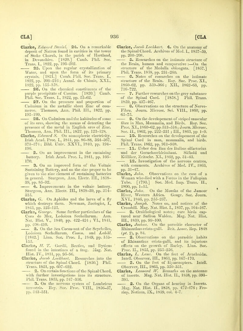 Clarke, Edward Daniel. 24. On a remarkable deposit of Natron found in cavities in the tower of Stoke Church, in the parish of Hartland, in Devonshire. [1820.] Camb. Phil. Soc. Trans. I., 1822, pp. 193-202. 25. Upon the regular crystallization of Water, and upon the form of its primary crystals. [1821.] Camb. Phil. Soc. Trans. I., 1822, pp. 209-216 ; Anna!, de Chimie, XXL, 1822, pp. 155-158.. 26. On the chemical constituents of the purple precipitate of Cassius. [1820.] Camb. Phil. Soc. Trans. I., 1822, pp. 53-62. 27. On the presence and proportion of Cadmium in the metallic sheet Zinc of com- merce. Thomson, Ann. Phil. III., 1822, pp. 195-199. 28. On Cadmium and the habitudes of some of its ores, showing the means of detecting the presence of the metal in English ores of Ziuc. Thomson, Ann. Phil. III., 1822,. pp. 123-128. Clarke, Edward S. On atmospheric electricity. Irish Acad. Proc. I., 1841, pp. 86-88, 364-367, 373-374; Bibl. Univ. XXVI., 1840, pp. 194- 196. 2. On an improvement in the sustaining battery. Irish Acad. Proc. I., 1841, pp. 166- 170. 3. On an improved form of the Voltaic Sustaining Battery, and on the size proper to be given to the zinc element of sustaining batteries in general. Sturgeon, Ann. Electr. III., 1838- 39, pp. 85-92. 4-. Improvements in the voltaic battery. Sturgeon, Ann. Electr. Ill, 1838-39, pp. 314- 315. Clarke, G. On Aphides and the larva of a fly which destroys them. Newman, Zoologist, I., 1843, pp. 123-125. Clarke, George. Some further particulars of the Coco de Mer, Lodoicea Sechellarum. Ann. Nat, Hist. V., 1840, pp. 422-424 ; VI., 1841, pp. 408-410. 2. On the Sea Cocoa-nut of the Seychelles, Lodoicea Sechellarum, Comm. and Labill. [1842.] Linn. Soc. Proc. I., 1849, pp. 153- 155. Clarke, H. T. Gordii, Beetles, and Dyticus found in the intestines of a frog. Mag. Nat. Hist. IV., 1831, pp. 95-96. Clarke, Jacob Lockhart. Researches into the structure of the Spinal Chord. [1850.] Phil. Trans. 1851, pp. 607-622. 2. On certain functions of the Spinal Chord, with further investigations into its structure. Phil. Trans. 1853, pp. 347-356. 3. On the nervous system of Lunibricus terrestris. Roy. Soc. Proc. VIII., 1856-57, pp. 343 -351. Clarke, Jacob I^ochhart. 4. On the anatomy of the Spinal Chord. Archives of Med. I., 1857-59, pp. 200-208. 5. Researches on the intimate structure of the Brain, human and comparative :—On the structure of the Medulla oblongata. [1857.] Phil. Trans. 1858, pp. 231-260. S. Notes of researches on the intimate structure of the Brain. Roy. Soc. Proc. XL, 1860-62, pp. 359-366; XII., 1862-63, pp. 716-722. 7. Further researches on the grey substance of the Spinal Cord. [1858.] Phil. Trans. 1859, pp. 437-467. 8. Observations on the structure of Nerve- Fibre. Journ. Microsc. Sci. VIII., 1860, pp. 65—75. 9. On the developement of striped muscular fibre in Man, Mammalia, and Birds. Roy. Soc. Proc. XL, 1860-62, pp.513-516; Journ. Microsc. Soc. II., 1862, pp. 222-231 ; III., 1863, pp. 1-9. 10. Researches on the developement of the Spinal Cord in man, mammalia, and birds. Phil. Trans. 1862, pp. 911-938. 11. Ueber den Bau des Bulbus olfactorius und der Geruchsschleimhaut. Siebold und Kolliker, Zeitschr. XL, 1862, pp. 31-43. 12. Investigation of the nervous centres, with comments. Archives of Med. IV., 1863, pp. 31-47. Clarke, John. Observations on the case of a Woman who died with a Fcetus in the Fallopian Tube. [1793.] Soc. Med. Imp. Trans. II., 1800, pp. 1-15. Clarke, John. On the Mouths of the Jamoor River, Western Africa. G-eogr. Soc. Journ. XVI., 1846, pp. 255-257. Clarke, Joseph. Notes on, and notices of the Crossbill. Mag. Nat. Hist. I., 1837, pp. 164-167. 2. Ornithological notes; rare birds cap- tured near Saffron Walden. Mag. Nat. Hist. III., 1839, pp. 99-100. Clarke, Joshua. On the parasitic character of Rhinanthus crista-galli. Brit. Assoc. Rep. 1848 (pt. 2), p. 84. 2. Observations on the parasitic habits of Rhinanthus crista-galli, and its injurious effects on the growth of Barley. Linn. Soc. Proc. II., 1855, pp. 255-256. Clarke, L. Lane- On the feet of Arachnids. Intell. Observer, III., 1863, pp. 167-170. 2. On the feet of Hymenoptera. Intell. Observer, III., 1863, pp. 350-351. Clarke, Lco?iard W. Bemarks on the antennaj of insects. Mag. Nat. Hist. II., 1838, pp. 393- 395. 2. On the Organs of hearing in Insects. Mag. Nat. Hist. II., 1838, pp. 472-476 ; Fro- riep, Notizen, IX., 1839, col. 4-7.