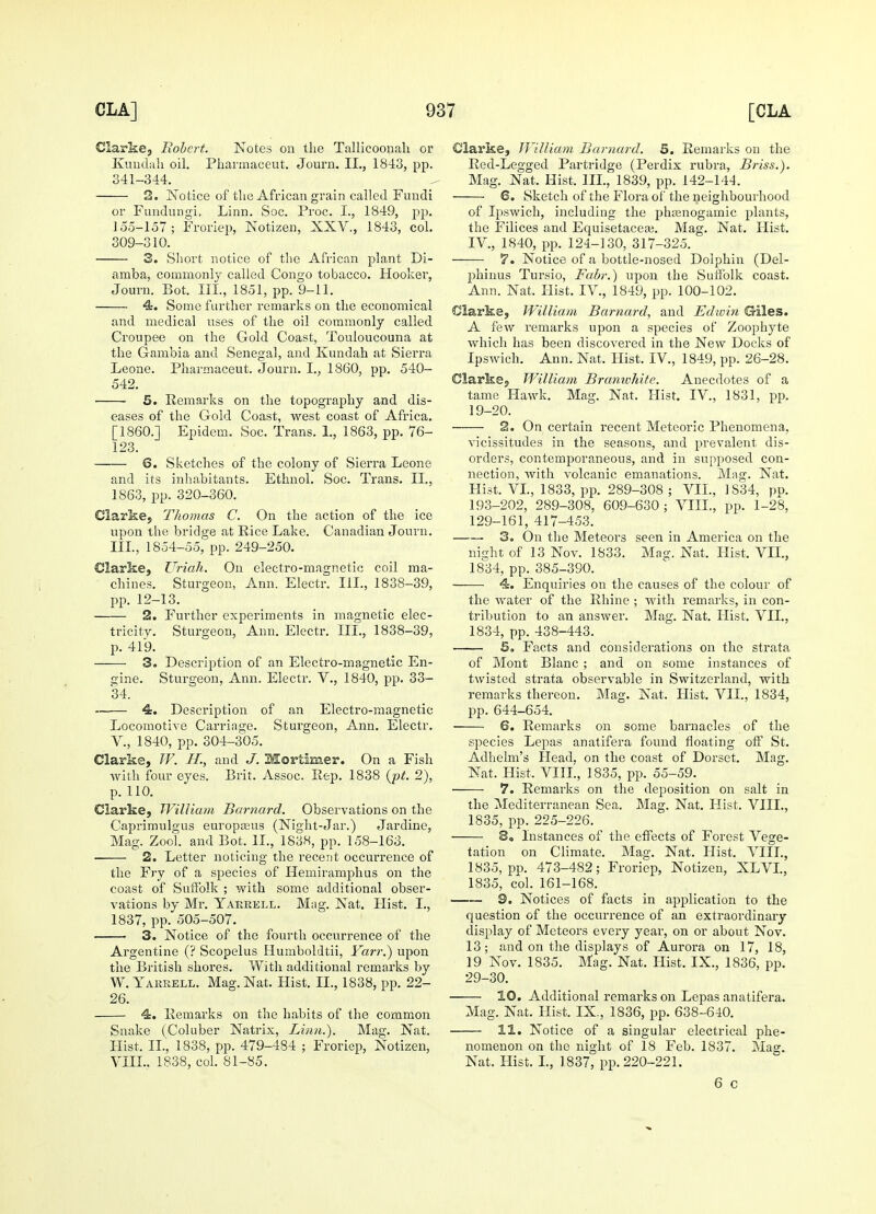 Clarke, Robert. Notes on the Tallicoonah or Kundah oil. Pharmaceut. Journ. II., 1843, pp. 341-344. 2. Notice of the African grain called Fundi or Fundungi, Linn. Soc. Proc. I., 1849, pp. 155-157; Froriep, Notizen, XXV., 1843, col. 309-310. 3. Short notice of the African plant Di- amba, commonly called Congo tobacco. Hooker, Journ. Bot. III., 1851, pp. 9-11. 4. Some further remarks on the economical and medical uses of the oil commonly called Croupee on the Gold Coast, Touloucouna at the Gambia and Senegal, and Kundah at Sierra Leone. Pharmaceut. Journ. I., 1860, pp. 540- 542. 5. Remarks on the topography and dis- eases of the Gold Coast, west coast of Africa. [I860.] Epidem. Soc. Trans. 1., 1863, pp. 76- 123. 6. Sketches of the colony of Sierra Leone and its inhabitants. Ethnol. Soc. Trans. II., 1863, pp. 320-360. Clarke, Thomas C. On the action of the ice upon the bridge at Rice Lake. Canadian Journ. III., 1854-55, pp. 249-250. Clarke, Uriah. On electro-magnetic coil ma- chines. Sturgeon, Ann. Electr. III., 1838-39, pp. 12-13. 2. Further experiments in magnetic elec- tricity. Sturgeon, Ann. Electr. III., 1838-39, p. 419. 3. Description of an Electro-magnetic En- gine. Sturgeon, Ann. Electr. V., 1840, pp. 33- 34. 4. Description of an Electro-magnetic Locomotive Carriage. Sturgeon, Ann. Electr. V., 1840, pp. 304-305. Clarke, W. H., and J. Mortimer. On a Fish with four eyes. Brit. Assoc. Rep. 1838 (pt. 2), p. 110. Clarke, William Barnard. Observations on the Caprimulgus europams (Night-Jar.) Jardine, Mag. Zool. and Bot. II., 1838, pp. 158-163. ■ 2. Letter noticing the recent occurrence of the Fry of a species of Heiniramphus on the coast of Suffolk ; with some additional obser- vations by Mr. Yakrell. Mag. Nat. Hist. I., 1837, pp. 505-507. 3. Notice of the fourth occurrence of the Argentine (? Scopelus Humboldtii, Yarr.~) upon the British shores. With additional remarks by W. Yareell. Mag. Nat. Hist. II., 1838, pp. 22- 26. 4. Remarks on the habits of the common Snake (Coluber Natrix, Linn.). Mag. Nat. Hist. II., 1838, pp. 479-484 ; Froriep, Notizen, VIII.. 1838, col. 81-85. Clarke, William Barnard. 5. Remarks on the Red-Legged Partridge (Perdix rubra, Briss.). Mag. Nat. Hist. III., 1839, pp. 142-144. 6. Sketch of the Flora of the neighbourhood of Ipswich, including the phamogamic plants, the Filices and Equisetacece. Mag. Nat. Hist. IV, 1840, pp. 124-130, 317-325. 7. Notice of a bottle-nosed Dolphin (Del- phinus Tursio, Fabr.) upon the Suffolk coast. Ann. Nat. Hist. IV., 1849, pp. 100-102. Clarke, William Barnard, and Edwin Giles. A few remarks upon a species of Zoophyte which has been discovered in the New Docks of Ipswich. Ann. Nat. Hist. IV., 1849, pp. 26-28. Clarke., William Branwhite. Anecdotes of a tame Hawk. Mag. Nat. Hist. IV, 1831, pp. 19-20. 2. On certain recent Meteoric Phenomena, vicissitudes in the seasons, and prevalent dis- orders, contemporaneous, and in supposed con- nection, with volcanic emanations. Mag. Nat. Hist. VI., 1833, pp. 289-308 ; VII., 1S34, pp. 193-202, 289-308, 609-630 ; VIII., pp. 1-28, 129-161, 417-453. 3. On the Meteors seen in America on the night of 13 Nov. 1833. Mag. Nat. Hist. VII., 1834, pp. 385-390. 4. Enquiries on the causes of the colour of the water of the Rhine; with remarks, in con- tribution to an answer. Mag. Nat. Hist. VII., 1834, pp. 438-443. 5. Facts and considerations on the strata of Mont Blanc ; and on some instances of twisted strata observable in Switzerland, with remarks thereon. Mag. Nat. Hist. VII., 1834, pp. 644-654. 6. Remarks on some barnacles of the species Lepas anatifera found floating off St. Adhelm's Head, on the coast of Dorset. Mag. Nat. Hist. VIII., 1835, pp. 55-59. ■ 7. Remarks on the deposition on salt in the Mediterranean Sea. Mag. Nat. Hist. VIIL, 1835, pp. 225-226. 8, Instances of the effects of Forest Vege- tation on Climate. Mag. Nat. Hist. VIIL, 1835, pp. 473-482; Froriep, Notizen, XLVL, 1835, col. 161-168. 9. Notices of facts in application to the question of the occurrence of an extraordinary display of Meteors every year, on or about Nov. 13; and on the displays of Aurora on 17, 18, 19 Nov. 1835. Mag. Nat. Hist. IX., 1836, pp. 29-30. 10. Additional remarks on Lepas anatifera. Mag. Nat. Hist. IX., 1836, pp. 638-640. 11. Notice of a singular electrical phe- nomenon on the night of 18 Feb. 1837. Mag. Nat. Hist. I., 1837, pp. 220-221. 6 c