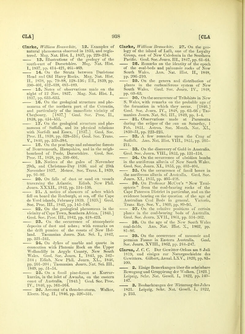 Clarke, William Branwhite. 12. Examples of natural phenomena observed in 1833, and regis- tered. Mag. Nat. Hist. I., 1837, pp. 229-234. 13. Illustrations of the geology of the south-east of Dorsetshire. Mag. Nat. Hist. t, 1837, pp. 414-421, 461-469. 14. On the Strata between Durlstone Head and Old Harry Rocks. Mag. Nat. Hist. II., 1838, pp. 79-88, 128-136; III., 1839, pp. 390-401, 432-438, 483-489. IS. Notes of observations made on the night of 12 Nov. 1837. Mag. Nat. Hist. I., 1837, pp. 633-635. 16. On the geological structure and phe- nomena of the northern part of the Cotentin, and particularly of the immediate vicinity of Cherbourg. [1837.] ' Geol. Soc. Proc. II., 1838, pp. 454-455. 17. On the geological structure and phe- nomena of Suffolk, and its physical relations with Norfolk and Essex. [1837.] Geol. Soc. Proc. II., 1838, pp. 528-534; Geol. Soc. Trans. V., 1840, pp. 359-384. 18. On the peat bogs and submarine forests of Bournemouth, Hampshire, and in the neigh- bourhood of Poole, Dorsetshire. Geol. Soc. Proc. II., 1838, pp. 599-601. 19. Notices of the gales of November 29th, and Christmas-Day 1836, and of 29th November 1837. Meteor. Soc. Trans. I., 1839, pp. 91-92. 20. On falls of dust or sand on vessels traversing the Atlantic. Edinb. New Phil. Journ. XXXII., 1842, pp. 134-136. 21. A notice of showers of ashes which fell on board the Roxburgh, at sea, off the Cape de Verd islands, February 1839. [1839.] Geol. Soc. Proc. III., 1842, pp. 145-146. 22. On the geological phenomena in the vicinity of Cape Town, Southern Africa. [1841.] Geol. Soc. Proc. III., 1842, pp. 418-423. 23. On the occurrence of atmospheric deposits of dust and ashes; with remarks on the drift pumice of the coasts of New Hol- land. Tasmanian Journ. Nat. Sci. L, 1842, pp. 321-341. 24. On dykes of marble and quartz in connection with Plutonic Rock on the Upper Wollondilly in Argyle County, New South Wales. Geol. Soc. Journ. I.. 1845, pp. 342- 344 ; Edinb. New Phil. Journ. XL., 1846, pp. 201-204 ; Tasmanian Journ. Nat, Sci. III., 1849, pp. 51-54. 25. On a fossil pine-forest at Kurrur- kurran, in the inlet of Awaaba, on the eastern coast of Australia. [1843.] Geol. Soc. Proc. IV., 1846, pp. 161-164. 26. Account of a thunder-storm. Walker, Electr. Mag. II., 1846, pp. 326-331. Clarke, William Branichite. 27. On the geo- logy of the island of Lafu, one of the Loyalty Group, east of New Caledonia in the Southern Pacific. Geol. Soc. Journ. III., 1847, pp. 61-64. 28. Remarks on the identity of the epoch of the coal-beds and palaeozoic rocks of New South Wales. Ann. Nat. Hist, II., 1848, pp. 206-210. 29. On the genera and distribution of plants in the carboniferous system of New South Wales. Geol. Soc. Journ. IV., 1848, pp. 60-63. 30. On the occurrence of Trilobites in New S. Wales, with remarks on the probable age of the formation in which they occur. [1846.] Geol. Soc. Journ. IV, 1848, pp. 63-66 ; Tas- manian Journ. Nat, Sci. III., 1849, pp. 1-4. 31. Observations made at Paramatta during the eclipse of the sun on Saturday, 1 Feb. 1851. Astron. Soc. Month. Not. XL, 1850-51, pp. 223-225. 32. A few remarks upon the Crag of Suffolk. Ann. Nat. Hist. VIII., 1851, pp. 205- 211. 33. On the discovery of Gold in Australia. Geol. Soc. Journ. VIII., 1852, pp. 131-134. 34. On the occurrence of obsidian bombs in the auriferous alluvia cf New South Wales. Geol. Soc. Journ. XL, 1855, pp. 403-404. 35. On the occurrence of fossil bones in the auriferous alluvia of Australia. Geol. Soc. Journ. XL, 1855, pp. 405-408. 36. On Professor McCoy's New Treni- opteris from the coal-bearing rocks of the Cape Paterson District in particular, and on the evidence bearing on the question of the age of Australian Coal Beds in general. Victoria, Trans. Roy. Soc. V., 1860, pp. 89-95. 37. On the relative positions of certain plants in the coal-bearing beds of Australia. Geol. Soc. Journ. XVII., 1861, pp. 354-362. 38. On the age of the New South Wales coal-fields. Ann. Nat. Hist. X., 1862, pp. 81-86. 39. On the occurrence of mesozoic and pei'mian Faunas in Eastern Australia. Geol. Soc. Journ. XVIIL, 1862, pp. 244-247. Clarus, J. C. C. Der Gewitter-Orkan am 8 Juli 1819, und einiges zur Naturgesckichte des Gewitters. Gilbert, Annal. LXV., 1820, pp. 83- 100. 2. Einige Bemerkungen liber die scheinbare Bewegung und Gruppirung der Wolken. [1821.] Leipzig, Schr. Nat. Gesell. I., 1822, pp. 140- 147. 3. Beobachtungen der Witterung des Jahrs 1821. Leipzig, Schr. Nat. Gesell. I., 1822, p. 233.