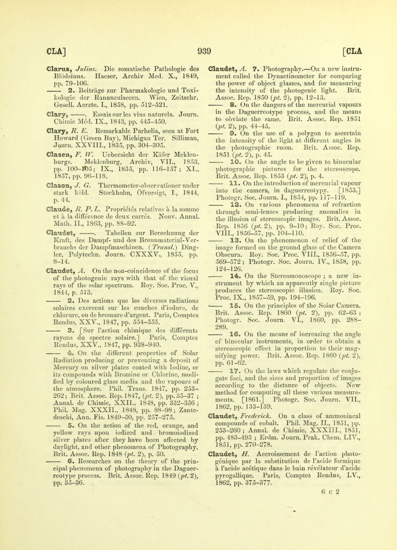 Claras, Julius. Die somatische Pathologie des Blodsinns. Haeser, Archiv Med. X., 1849, pp. 79-106. 2. Beitrage zur Pharmakologie und Toxi- kologie der Ranunculaceen. Wien, Zeitschr. Gesell. Aerzte. I., 1858, pp. 512-521. Clary, . Essais surles vins naturels. Journ. Chimie Med. IX., 1843, pp. 445-450. Clary, R. E. Remarkable Parhelia, seen at Fort Howard (Green Bay), Michigan Ter. Silliman, Journ. XXVIII., 1835, pp. 304-305. Clasen, F. W. Uebersicht der Kafer Meklen- burgs. Meklenburg, Archiv, VII., 1853, pp. 100-105; IX., 1855, pp. 116-157; XI., 1857, pp. 96-118. Clascal, J. G. Thermometer-observationer under stark kold. Stockholm, Ofversigt, I., 1844, p. 44. Claude, R. P. L. Pi-oprietes relatives a la somme et a la difference de deux carres. Nouv. Annal. Math. II., 1863, pp. 88-92. Claudet, . Tabellen zur Berechnung der Kraft, des Datupf- und des Brennmaterial-Ver- brauchs der Dampfmaschinen. (Transl.) Ding- ier, Polytechn. Journ. CXXXV., 1855, pp. 8-14. Claudet, A. On the non-coincidence of the focus of the photogenic rays with that of the visual rays of the solar spectrum. Roy. Soc. Proc. V., 1844, p. 513. 2. Des actions que les diverses radiations solaires exercent sur les couches d'iodure, de chlorure, ou de bromure d'argent. Paris, Comptes Rendus, XXV., 1847, pp. 554-555. 3. [Sur Faction chimique des differents rayons du spectre solaire.] Paris, Comptes Rendus, XXV., 1847, pp. 938-940. 4. On the different properties of Solar Radiation producing or preventing a deposit of Mercury on silver plates coated with Iodine, or its compounds with Bromine or Chlorine, modi- fied by coloured glass media and the vapours of the atmosphere. Phil. Trans. 1847, pp. 253- 262; Brit. Assoc. Rep. 1847, (pt. 2), pp. 35-37 ; Annal. de Chimie, XXII., 1848, pp. 332-356 ; Phil. Mag. XXXII., 1848, pp. 88-98; Zante- deschi, Ann. Fis. 1849-50, pp. 257-275. S. On the action of the red, orange, and yellow rays upon iodized and broraoiodized silver plates after they have been affected by daylight, and other phenomena of Photography. Brit. Assoc. Rep. 1848 (pt. 2), p. 50. 6. Researches on the theory of the prin- cipal phenomena of photography in the Daguer- reotype process. Brit. Assoc. Rep. 1849 (pt. 2), pp. 35-36. Claudet, A. 7. Photography.—On a new instru- ment called the Dynactinometer for comparing the power of object glasses, and for measuring the intensity of the photogenic light. Brit. Assoc. Rep. 1850 (pt. 2), pp. 12-13. ■ 8. On the dangers of the mercurial vapours in the Daguerreotype process, and the means to obviate the same. Brit. Assoc. Rep. 1851 (pt. 2), pp. 44-45. 9. On the use of a polygon to ascertain the intensity of the light at different angles in the photographic room. Brit. Assoc. Rep. 1851 (pt. 2), p. 45. 10. On the angle to be given to binocular photographic pictures for the stereoscope. Brit. Assoc. Rep. 1853 (pt. 2), p. 4. II. On the introduction of mercurial vapour into the camera, in daguerreotypy. [1853.] Photogr. Soc. Journ. I., 1854, pp. 117-119. 12. On various phenomena of refraction through semi-lenses producing anomalies in the illusion of stereoscopic images. Brit. Assoc. Rep. 1856 (pt. 2), pp. 9-10; Roy. Soc. Proc. VIII., 1856-57, pp. 104-110. ■ 13. On the phenomenon of relief of the image formed on the ground glass of the Camera Obscura. Roy. Soc. Proc. VIII., 1856-57, pp. 569-572; Photogr. Soc. Journ. IV., 1858, pp. 124-126. 14. On the Stereomonoscope ; a new in- strument by which an apparently single picture produces the stereoscopic illusion. Roy. Soc. Proc. IX., 1857-59, pp. 194-196. ■ IS. On the principles of the Solar Camera. Brit. Assoc. Rep. 1860 (pt. 2), pp. 62-63 ; Photogr. Soc. Journ. VI, 1860, pp. 288- 289. 16. On the means of increasing the angle of binocular instruments, in order to obtain a stereoscopic effect in proportion to their mag- nifying power. Brit. Assoc. Rep. 1860 (pt. 2), pp. 61-62. 17. On the laws which regulate the conju- gate foci, and the sizes and proportion of images according to the distance of objects. New method for computing all these various measure- ments. [1861.] Photogr. Soc. Journ. VII., 1862, pp. 133-139. Claudet, Frederick. On a class of ammoniacal compounds of cobalt. Phil. Mag. II., 1851, pp. 253-260; Annal. de Chimie, XXXIIL. 1851. pp. 483-493 ; Erdm. Journ. Prak. Chem. LIV., 1851, pp. 270-278. Claudet, IT. Accroissement de Faction photo- genique par la substitution de Facide formique a Facide acetique dans le bain revelateur d'acide pyrogallique. Paris, Comptes Rendus, LV., 1862, pp. 375-377. 6 c 2