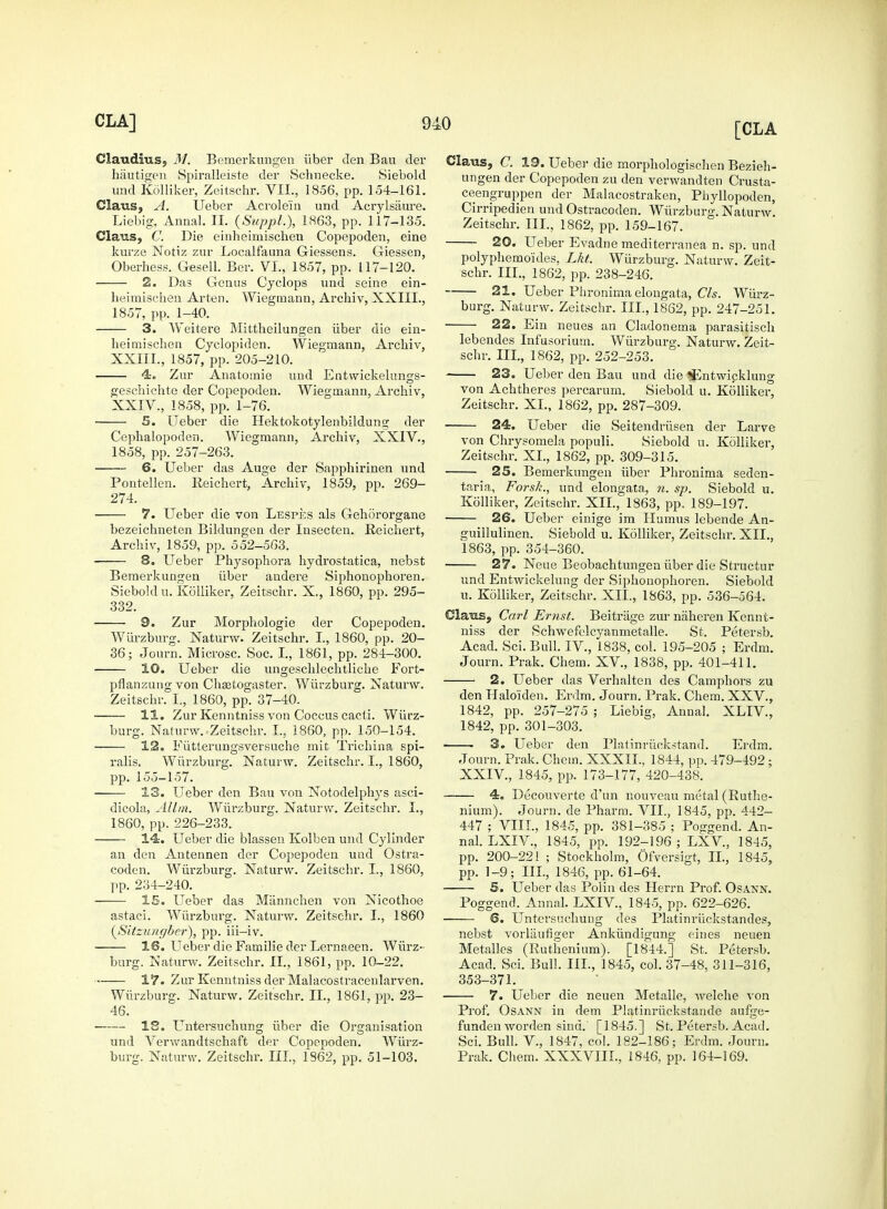 Claudius, M. Bemerkungen iiber Jen Bau der hautigen Spiralleiste der Schnecke. Siebold und Kolliker, Zeitschr. VII., 1856, pp. 154-161. Claus, A. Ueber Acrolein und Acrylsaure. Liebig, Annal. II. {Suppl.), 1863, pp. 117-135. Clans, C. Die einheimischen Copepoden, eine kurze Notiz zur Localfauna Giessens. Giessen, Oberhess. Gesell. Ber. VI., 1857, pp. 117-120. 2. Das Genus Cyclops und seine ein- heimischen Arten. Wiegmann, Archiv, XXIII., 1857, pp. 1-40. 3. Weitere Mittheilungen iiber die ein- heimiscben Cyclojnden. Wiegmann, Archiv, XXIIL, 1857, pp. 205-210. 4. Zur Anatomie und Entwickeltmgs- geschichte der Copepoden. Wiegmann, Archiv, XXIV., 1858, pp. 1-76. 5. Ueber die Hektokotylenbildung der Cephalopoden. Wiegmann, Archiv, XXIV., 1858, pp. 257-263. 6. Ueber das Auge der Sapphirinen und Pontellen. Reichert, Archiv, 1859, pp. 269- 274. 7. Ueber die von Lespes als Gehororgane bezeichneten Bildungen der Insecten. Reichert, Archiv, 1859, pp. 552-563. 8. Ueber Physophora hydrostatica, nebst Bemerkungen iiber andere Siphouophoren. Sieboldu. Kolliker, Zeitschr. X., 1860, pp. 295- 332. 9. Zur Morphologie der Copepoden. Wiirzburg. Naturw. Zeitschr. I., 1860, pp. 20- 36; Journ. Microsc. Soc. I., 1861, pp. 284-300. 10. Ueber die ungeschlechtliche Fort- pflanzung von Chsetogaster. Wiirzburg. Naturw. Zeitschr. I., 1860, pp. 37-40. 11. Zur Kenntniss von Coccus cacti. Wiirz- burg. Naturw.-Zeitschr. I., 1860, pp. 150-154. 12. Fiitterungsversuche mit Trichina spi- ralis. Wiirzburg. Naturw. Zeitschr. I., 1860, pp. 155-157. 13. Ueber den Bau von Notodelphys asci- dicola, Allm. Wiirzburg. Naturw. Zeitschr. I., 1860, pp. 226-233. 14. Ueber die blassen Kolben und Cylinder an den Antennen der Copepoden und Ostra- codcn. Wiirzburg. Naturw. Zeitschr. I., 1860, pp. 234-240. 15. Ueber das Miinnchen von Nicothoe astaci. Wiirzburg. Naturw. Zeitschr. I., 1860 (Sitziciiffber), pp. iii—iv. 16. Ueber die Familie der Lernaeen. Wiirz- burg. Naturw. Zeitschr. II., 1861, pp. 10-22. 17. Zur Kenntniss der Malacostracenlarven. Wiirzburg. Naturw. Zeitschr. II., 1861, pp. 23- 46. IS. Untersuchung iiber die Organisation und Verwandtschaft der Copepoden. Wiirz- burg. Naturw. Zeitschr. III., 1362, pp. 51-103. Claus, C. 19. Ueber die morphologischen Bezieh- ungen der Copepoden zu den verwandten Crusta- ceengruppen der Malacostraken, Phyllopoden, Cirripedien und Ostracoden. Wiirzburg. Naturw. Zeitschr. III., 1862, pp. 159-167. 20. Ueber Evadne mediterranea n. sp. und polyphemoides, Lkt. Wiirzburg. Naturw. Zeit- schr. III., 1862, pp. 238-246. 21. Ueber Phronima elongata, Cls. Wiirz- burg. Naturw. Zeitschr. III., 1862, pp. 247-251. 22. Ein ueues an Cladonema parasitisch lebendes Infusorium. Wiirzburg. Naturw. Zeit- schr. III., 1862, pp. 252-253. 23. Ueber den Bau und die ^Entwicklung von Achtheres percarum. Siebold u. Kolliker, Zeitschr. XL, 1862, pp. 287-309. 24. Ueber die Seitendriisen der Larve von Chrysomela populi. Siebold u. Kolliker, Zeitschr. XL, 1862, pp. 309-315. 25. Bemerkungen iiber Phronima seden- taria, Forsh., und elongata, n. sp. Siebold u. Kolliker, Zeitschr. XII., 1863, pp. 189-197. 26. Ueber einige im Humus lebende An- guillulinen. Siebold u. Kolliker, Zeitschr. XII., 1863, pp. 354-360. 27. Neue Beobachtungen iiber die Structur und Entwickelung der Siphouophoren. Siebold u. Kolliker, Zeitschr. XII., 1863, pp. 536-564. Clans., Carl Ernst. Beitriige zur naheren Kennt- niss der Schwefelcyanmetalle. St. Petersb. Acad. Sci. Bull. IV, 1838, col. 195-205 ; Erdm. Journ. Prak. Chem. XV, 1838, pp. 401-411. 2. Ueber das Verhalten des Camphors zu den Ualoiden. Erdm. Journ. Prak. Chem. XXV., 1842, pp. 257-275 ; Liebig, Annal. XLIV, 1842, pp. 301-303. ■ 3. Ueber den Platinriickstand. Erdm. Journ. Prak. Chem. XXXIL, 1844, pp. 479-492; XXIV, 1845, pp. 173-177, 420-438. 4. Decouverte d'un nouveau metal (Ruthe- nium). Journ. de Pharm. VII., 1845, pp. 442- 447 ; VIII., 1845, pp. 381-385 ; Poggend. An- nal. LXIV, 1845, pp. 192-196 ; LXV, 1845, pp. 200-221 ; Stockholm, Ofversigt, II., 1845, pp. 1-9; III., 1846, pp. 61-64. 5. Ueber das Polin des Herrn Prof. Osann. Poggend. Annal. LXIV, 1845, pp. 622-626. 6. Untersuchung des Platinruckstandes, nebst vorlaufiger Ankiindigung eines neuen Metalles (Ruthenium). [1844.] St. Petersb. Acad. Sci. Bull. III., 1845, col. 37-48, 311-316, 353-371. 7. Ueber die neuen Metalle, welche von Prof. Osann in dem Platinriickstande aufge- funden worden sind.' [1845.] St. Petersb. Acad. Sci. Bull. V., 1847, col. 182-186; Erdm. Journ. Prak. Chem. XXXVIII., 1846, pp. 164-169.