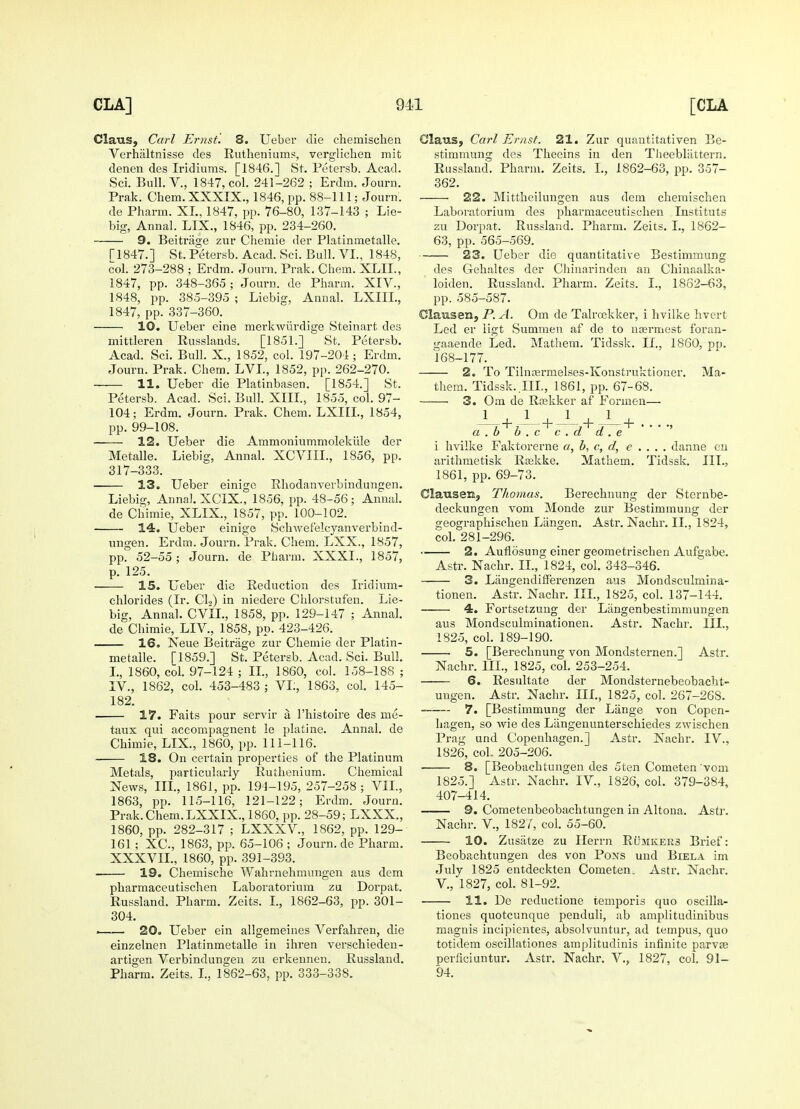Claus, Carl Ernst. 8. Ueber die chemisehen Verhaltnisse des Rutheniums, vergliclien mit denen des Iridiums. [1846.] St. Petersb. Acad. Sci. Bull. V., 1847, col. 241-262 ; Erdra. Journ. Prak. Chem. XXXIX., 1846, pp. 88-111; Journ. de Pharm. XL. 1847, pp. 76-80, 137-143 ; Lie- big, Annal. LIX., 1846, pp. 234-260. 9. Beitrage zur Chemie der Platinmetalle. T1847.] St. Petersb. Acad. Sci. Bull. VI., 1848, col. 273-288 ; Erdm. Journ. Prak. Chem. XLIL, 1847, pp. 348-365; Journ. de Pharm. XIV, 1848, pp. 385-395 ; Liebig, Annal. LXIIL, 1847, pp. 337-360. 10. Ueber eine merkwiirdige Steinart des mittleren Russlands. [1851.] St. Petersb. Acad. Sci. Bull. X., 1852, col. 197-204; Erdm. Journ. Prak. Chem. LVL, 1852, pp. 262-270. 11. Ueber die Platinbasen. [1854.] St. Petersb. Acad. Sci. Bull. XIII., 1855, col. 97- 104; Erdm. Journ. Prak. Chem. LXIIL, 1854, pp. 99-108. 12. Ueber die Ammoniummolekule der Metalle. Liebig, Annal. XCVIIL, 1856, pp. 317-333. 13. Ueber einige Rhodanverbindungen. Liebig, Annal. XCIX., 1856, pp. 48-56; Annal. de Chimie, XLIX., 1857, pp. 100-102. 14. Ueber einige Schwefelcyanverbind- ungen. Erdm. Journ. Prak. Chem. LXX., 1857, pp. 52-55; Journ. de Pharm. XXXI., 1857, p. 125. 15. Ueber die Reduction des Iriclium- chlorides (Ir. Cl2) in niedere Chlorstufen. Lie- big, Annal. CVIL, 1858, pp. 129-147 ; Annal. de Chimie, LIV, 1858, pp. 423-426. . 16. Neue Beitrage zur Chemie der Platin- metalle. [1859.] St. Petersb. Acad. Sci. Bull. I., 1860, col. 97-124 ; II., 1860, col. 158-188 ; IV., 1862, col. 453-483 ; VI;, 1863, col. 145- 182. 17. Faits pour servir a Fhistoire des me- taux qui accompagnent le platine. Annal. de Chimie, LIX., 1860, pp. 111-116. 18. On certain properties of the Platinum Metals, particularly Ruthenium. Chemical News, III., 1861, pp. 194-195, 257-258 ; VII., 1863, pp. 115-116, 121-122; Erdm. Journ. Prak. Chem. LXXIX., 1860, pp. 28-59; LXXX., 1860, pp. 282-317 ; LXXXV, 1862, pp. 129- 161; XC, 1863, pp. 65-106 ; Journ. de Pharm. XXXVII., I860, pp. 391-393. 19. Chemische Wahrnehmungen aus dem pharmaceutischen Laboratorium zu Dorpat. Russland. Pharm. Zeits. I., 1862-63, pp. 301- 304. . 20. Ueber ein allgemeines Verfahren, die einzelnen Platinmetalle in ihren verschieden- artigen Verbindungen zu erkennen. Russland. Pharm. Zeits. L, 1862-63, pp. 333-338. Glaus, Carl Ernst. 21. Zur quautitativen Be- stimmung des Theeins in den TheebHittern. Russland. Pharm. Zeits. L, 1862-63, pp. 357- 362. 22. Mittheilungen aus dem chemisehen Laboratorium des pharmaceutischen Instituts zu Dorpat. Russland. Pharm. Zeits. I., 1862- 63, pp. 565-569. 23. Ueber die quantitative Bestimmung des Gehaltes der Chinarinden an Chinaalka- loiden. Russland. Pharm. Zeits. I., 1862-63, pp. 585-587. Clausen, P. A. Om de Talroekker, i hvilke hvert Led er ligt Summen af de to nasrmest foran- gaaende Led. Mathem. Tidssk. II., 1860, pp. 168-177. 2. To Tilnaermelses-Konstruktioner. Ma- them. Tidssk. Ill, 1861, pp. 67-68. 3. Om de Rsekker af Formen— J_+J- + J- + -i_+ a . b b . c c . d d. e i hvilke Faktorerne a, b, c, d, e . . . . danne en arithmetisk Raskke. Mathem. Tidssk. III., 1861, pp. 69-73. Clausen, Thomas. Berechnung der Sternbe- deckungen vom Monde zur Bestimmung der geographischen Liingen. Astr. Nachr. II., 1824, col. 281-296. 2. Auflosung einer geometrischen Aufgabe. Astr. Nachr. II., 1824, col. 343-346. 3. Langendifferenzen aus Mondsculmina- tionen. Astr. Nachr. III., 1825, col. 137-144. 4. Fortsetzung der Langenbestimmungen aus Mondsculminationen. Astr. Nachr. III., 1825, col. 189-190. 5. [Berechnung von Mondsternen.] Astr. Nachr. III., 1825, col. 253-254. 6. Resultate der Mondsternebeobacht- uugen. Astr. Nachr. III., 1825, col. 267-26S. 7. [Bestimmung der Lange von Copen- hagen, so wie des Langenunterschiedes zwischen Prag und Copenhagen.] Astr. Nachr. IV., 1826, coL 205-206. ■ 8. [Beobachtungen des 5ten Cometen vom 1825.] Astr. Nachr. IV, 1826, col. 379-384, 407-414. 9. Cometenbeobachtungen in Altona. Astr. Nachr. V, 1827, col. 55-60. 10. Zusatze zu Herrn Rumkers Brief: Beobachtungen des von Pons und Biela im July 1825 entdeckten Cometen, Astr. Nachr. V, 1827, col. 81-92. 11. De reductione temporis quo oscilla- tiones quotcunque penduli, ab amplitudinibus magnis incipientes, absolvuntur, ad tempus, quo totidem oscillationes amplitudinis infinite parvas perficiuntur. Astr. Nachr. V., 1827, col. 91- 94.