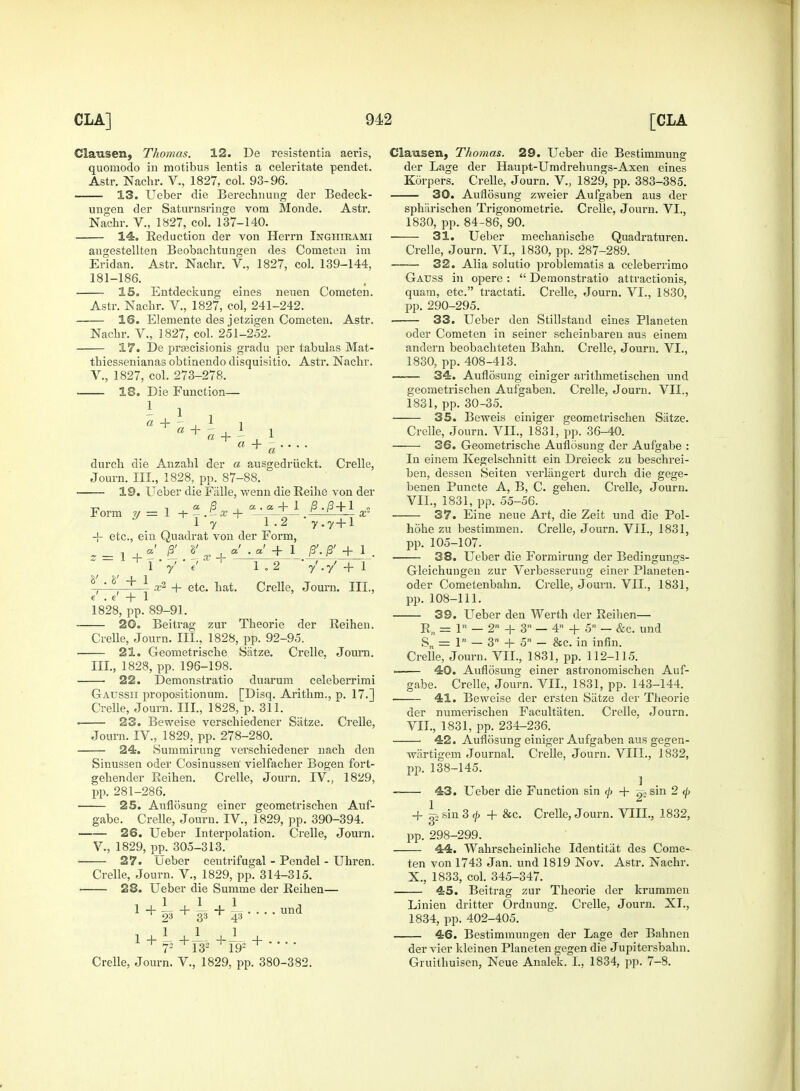 Clausen, Thomas. 12. De resistentia aeris, quomodo in motibus lentis a celeritate pendet. Astr. Nachr. V., 1827, col. 93-96. 13. Ueber die Berechnung der Bedeck- uugen der Saturnsringe vom Monde. Astr. Nachr. V., 1827, col. 137-140. 14. Reduction der von Herrn Inghirami angestellten Beobachtungen des Cometen im Eridan. Astr. Nachr. V., 1827, col. 139-144, 181-186. 15. Entdeckung eines neuen Cometen. Astr. Nachr. V., 1827, col, 241-242. 16. Elemente des jetzigen Cometen. Astr. Nachr. V., 1827, col. 251-252. 17. De prascisionis gradu per tabulas Mat- thiessenianas obtinendo disquisitio. Astr. Nachr. V., 1827, col. 273-278. 18. Die Function— I 1 . l ! a H— . 1 1 a durch die Anzahl der a ausgedriickt. Crelle, Journ. III., 1828, pp. 87-88. 19. Ueber die Fiille, wenn die Reihe von der -o , a B , a .a. + 1 B.B + 1 Form y = 1 + — » + —-—J-— . x* 1 7 1.2 y ,y-\-\ + etc., ein Quadrat von der Form, s = 1 + x ' 1 P'-P + 1 1 y e' 8' . 8' + 1 1.2 y'.y'+l x2 + etc. hat. Crelle, Journ. III., e' . e' + 1 1828, pp. 89-91. — 20. Beitrag zur Theorie der Reihen. Crelle, Journ. TIL, 1828, pp. 92-95. 21. Geometrische Siitze. Crelle, Journ. III., 1828, pp. 196-198. — 22. Demonstratio duarum celeberrimi Gatjssii propositionum. [Disq. Arithm., p. 17.] Crelle, Journ. III., 1828, p. 311. — 23. Beweise verschiedener Siitze. Crelle, Journ. IV., 1829, pp. 278-280. — 24. Summirung verschiedener nach den Sinussen oder Cosinussen' vielfacher Bogen fort- gehender Reihen. Crelle, Journ. IV., 1829, pp. 281-286. 25. Auflosung einer geometrischen Auf- gabe. Crelle, Journ. IV., 1829, pp. 390-394. ■ 26. Ueber Interpolation. Crelle, Journ. V., 1829, pp. 305-313. 27. Ueber centrifugal - Pendel - Uhren. Crelle, Journ. V., 1829, pp. 314-315. 28. Ueber die Summe der Reihen— 1 + P + W + ¥ '' ■ • und Crelle, Journ. V., 1829, pp. 380-382. Clausen, Thomas. 29. Ueber die Bestimmung der Lage der Haupt-Umdrehungs-Axen eines Kdrpers. Crelle, Journ. V., 1829, pp. 383-385. 30. Auflosung zweier Aufgaben aus der sphiirischen Trigonometric. Crelle, Journ. VI., 1830, pp. 84-86, 90. 31. Ueber mechanische Quadraturen. Crelle, Journ. VI., 1830, pp. 287-289. — 32. Alia solutio problematis a celeberrimo Gauss in opere :  Demonstratio attractions, quatn, etc. tractati. Crelle, Jouim. VI., 1830, pp. 290-295. — 33. Ueber den Stillstand eines Planeten oder Cometen in seiner scheinbaren aus einem andern beobachteten Bahn. Crelle, Journ. VI., 1830, pp. 408-413. — 34. Auflosung einiger arithmetischen und geometrischen Aufgaben. Crelle, Journ. VII., 1831, pp. 30-35. 35. Beweis einiger geometrischen Siitze. Crelle, Journ. VII., 1831, pp. 36-40. -—• 36. Geometrische Auflosung der Aufgabe : In einem Kegelschnitt ein Dreieck zu beschrei- ben, dessen Seiten verlangert durch die gege- benen Puncte A, B, C. gehen. Crelle, Journ. VII., 1831, pp. 55-56. — 37. Eine neue Art, die Zeit und die Pol- hohe zu bestimmen. Crelle, Journ. VII., 1831, pp. 105-107. — 38. Ueber die Formirung der Bedingungs- Gleichungen zur Verbesserung einer Planeten- oder Cometenbahn. Crelle, Journ. VII., 1831, pp. 108-111. 39. Ueber den Werth der Reihen— Rn = 1 — 2 + 3n — 4 + 5 — &c. und Sn = 1 - 3 + on - &c. in infin. Crelle, Journ. VII., 1831, pp. 112-115. — 40. Auflosung einer astronomischen Auf- gabe. Crelle, Journ. VII., 1831, pp. 143-144. — 41. Beweise der ersten Siitze der Theorie der numerischen Facultiiten. Crelle, Journ. VII., 1831, pp. 234-236. — 42. Auflosung einiger Aufgaben aus gegen- wartigem Journal. Crelle, Journ. VIII., 1832, pp. 138-145. ] 43. Ueber die Function sin </> + ^ sin 2 </> 1 + g-2 sin 3 cj> + &c. Crelle, Journ. VIII., 1832, pp. 298-299. 44. Wahrscheinliche Identitat des Come- ten von 1743 Jan. und 1819 Nov. Astr. Nachr. X., 1833, col. 345-347. 45. Beitrag zur Theorie der krummen Linien dritter Ordnung. Crelle, Journ. XL, 1834, pp. 402-405. 46. Bestimmungen der Lage der Bahnen der vier kleinen Planeten gegen die Jupitersbahn. Gruithuisen, Neue Analek. I., 1834, pp. 7-8.