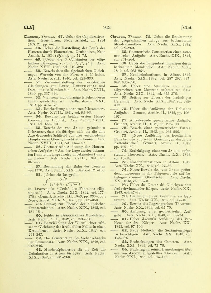 Clausen, Thomas. 47. Ueber die Capillarattrac- tion. Gruithuisen, Neue Analek. I., 1834 (Hft. 2), pp. 5-7. _ 48. Ueber die Darstelluug des Laufs der Planeten durcli Planetarien. Gruithuisen, Neue Analek. L, 1834 {Hft. 4), pp. 71-75. 49. [Ueber die 6 Constanten der ellip- tischen Bewegung c, c', c, f, ft, ft'.'J Astr. Nachr. XVII., 1840, col. 319-320. 50. Beweis dass die algebraisclien Gleich- ungen Wurzeln von der Form a + bi baben. Astr. Nachr. XVII., 1840, col. 325-330. 51. Zusammenstellung der periodischen Gleichungen von Burgs, Burckhardts und Damoiseau's Mondstafeln. Astr. Nachr. XVII., 1840, pp. 337-346. — 52. Vier neue mondformige Fliichen, deren Inhalt quadrirbar ist. Crelle, Journ. XXL, 1840, pp. 375-376. — 53. Beschreibung eines neuen Micrometers. Astr. Nachr. XVIII, 1841, col. 95-96. — 54. Beweise der beiden ersten Haupt- theoreme der Dioptrik. Astr. Nachr. XVIII., 1841, col. 135-140. — 55. Beweis des von Jacobi gefundenen Lehrsatzes, dass ein flussiges sich um die eine Axe drehendes Spharoid von drei verschiedenen Hauptaxeu in Gleichgewicht sein konne. Astr. Nachr. XVIII., 1841, col. 145-150. — 56. Geometrische Auflosung der Hansen- schen Aufgabe :  Aus der Lage zweier bekann- ten Punkte die Lage zweier unbekannten Punkte zu linden. Astr. Nachr. XVIIL, 1841, col. 367-368. — 57. Bestimmung der Bahn des Cometen von 1770. Astr. Nachr. XIX., 1842, col. 121-168. — 58. [Ueber ein Integral— ydy (l/3 + 8) V f~ 1 in Legendre's  Traite des Fonctions ellip- tiques.] Astr. Nachr. XIX, 1842, col. 177- 178 ; Grunert, Archiv, III, 1843, pp. 335-336 ; Nouv. Annal. Math. X., 1851, pp. 362-363. 59. Beitrag zur Theorie der elliptischen Transcendenten. Astr. Nachr. XIX., 1842, col. 181-184. 60. Fehler in Burckhardts Mondstafeln. Astr. Nachr. XIX., 1842, col. 221-226. 61. Entwickelung der Wurzel einer cubi- schen Gleichung des irreduciblen Falles in einen Kettenbruch. Astr. Nachr. XIX., 1842, col. 241-242. — 62. Die Construction des Siebenzehnecks der Lemniscata. Astr. Nachr. XIX., 1842, col. 243-246. — 63. Monds-Ephemeride fiir die Zeit der Culmination in Altona fiir 1842. Astr. Nachr. XIX., 1842, col. 249-260. Clausen, Thomas. 64. Ueber die Bestimmung der geographischen Liinge aus beobachteten Mondsazimuthen. Astr. Nachr. XIX., 1842, col. 259-260. 65. Geometrische Construction einer astro- nomischen Aufgabe. Astr. Nachr. XIX., 1842, col. 261-264. 66. Ueber die Liingenbestimmungen durch beobachtete Mondskohe. Astr. Nachr. XIX., 1842, col. 263-264. 67. Mondculminationen in Altona 1842. Astr. Nachr. XIX., 1842, col. 287-292, 337- 342, 385-390. 68. Ueber eine Ausnahme von einem allgemeinen von Moebius aufgestellten Satz. Astr. Nachr. XIX., 1842, col. 375-376. 69. Beitrag zur Theorie der dreiseitigen Pyramide. Astr. Nachr. XIX., 1842, col. 389- 392. 70. Ueber die Auflosung der Delischen Aufgabe. Grunert, Archiv, II., 1842, pp. 196- 197. 71. Aufzulosende geometrische Aufgabe. Grunert, Archiv, II., 1842, pp. 197-198. 72. Beweis eines geometrischen Satzes. Grunert, Archiv, II., 1842, pp. 262-266. 73. [Neue Auflosung des irreduciblen Falls bei den cubischen Gleichungen durch die Kettenbriiche.] Grunert, Archiv, II., 1842, pp. 446-452. 74. Berichtigung eines von Jacobi aufge- stellten Theorems. Astr. Nachr. XX., 1843, col. 13-16. 75. Mondculminationen in Altona, 1842. Astr. Nachr. XX., 1843, col. 27-32. 76. Neuer Beweis des von Gauss gefun- denen Theorems in der Trigonometrie auf be- liebigen krummen Oberflachen. Astr. Nachr. XX., 1843, col. 33-40. 77. Ueber das Gesetz des Gleichgewichts frei schwimmender Korper. Astr. Nachr. XX., 1843, col. 47-48. 78. Berichtigung des Fernrohrs am Sex- tanten. Astr. Nachr. XX., 1843, col. 47-48. 79. Beweis des Lagrangeschen Theorems. Astr. Nachr. XX., 1843, col. 65-70. 80. Auflosung einer geometrischen Auf- gabe. Astr. Nachr. XX., 1843, col. 69-74. 81. Ueber Jacobi's Auflo'sunn; des Pro- blems der drei Korper. 1843, col. 97-100. 82. Neue Methode, Astr. Nachr. XX., die Sextantenspiegel Astr. Nachr. XX., 1843, col. zu berichtigen. 173-176. — 83. Beobachtungen des Cometen. Astr. Nachr. XXL, 1844, col. 73-76. — 84. Nachtrag zu seinen Bemerkungen iiber ein von Jacobi aufgestelltes Theorem. Astr. Nachr. XXL, 1844, col. 145-148.