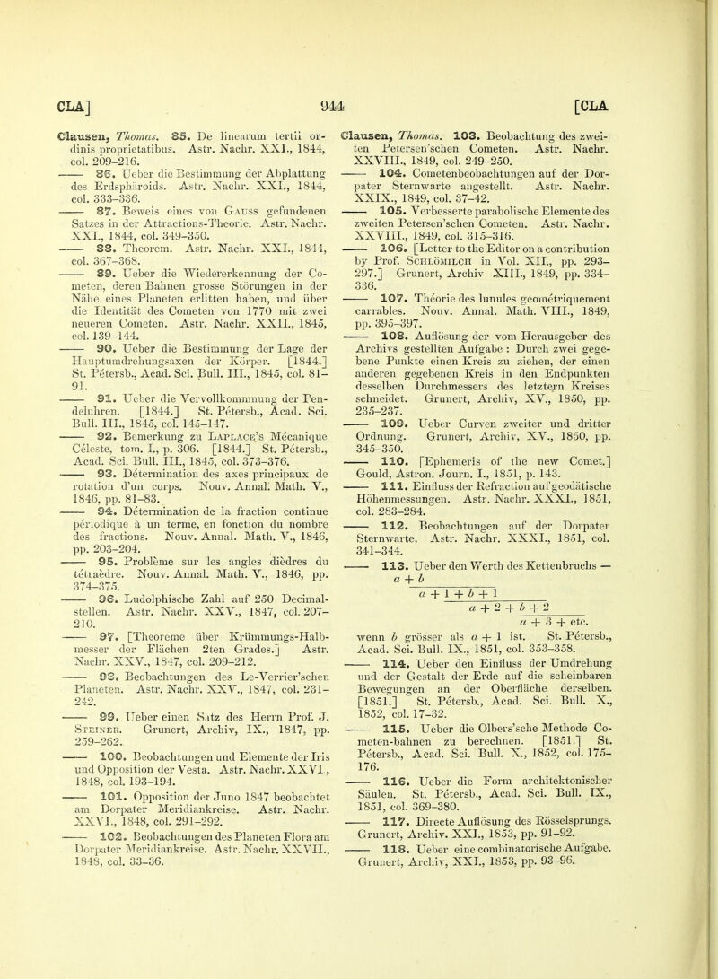 Clausen, Thomas. 85. De lineavum tertii or- dinis proprietatibus. Astr. Nachr. XXI., 1844, col. 209-216. 86. Ueber die Bestimmung der Abplattung des Erdspharoids. Astr. Nachr. XXI., 1844, col. 333-336. 87. Beweis eines von Gauss gefundenen Satzes in der Attractions-Theorie. Astr. Nachr. XXI., 1844, col. 349-350. 38. Theorem. Astr. Nachr. XXI., 1844, col. 367-368. 89. Ueber die Wiedererkennung der Co- meten, deren Bahnen grosse Storungen in der Nahe eines Planeten erlitten haben, und iiber die Identitiit des Cometen von 1770 rait zwei neueren Cometen. Astr. Nachr. XXII., 1845, col. 139-144. 90. Ueber die Bestimmung der Lage der Hauptunidrehungsaxen der Korper. [1844.] St. Petersb., Acad. Sci. Bull. III., 1845, col. 81- 91. 91. Ueber die Vervollkommnung der Pen- deluhren. [1844.] St. Petersb., Acad. Sci. Bull. III., 1845, col. 145-147. 92. Bemerkung zu Laplace's Mecanique Celeste, torn. I, p. 306. [1844.] St. Petersb., Acad. Sci. Bull. III., 1845, col. 373-376. 93. Determination des axes principaux de rotation d'un corps. Nouv. Annal! Math. V., 1846, pp. 81-83. 94. Determination de la fraction continue periodique a un terme, en fonction du nombre des fractious. Nouv. Annal. Math. V., 1846, pp. 203-204. 95. Probleme sur les angles diedres du tetraedre. Nouv. Annal. Math. V., 1846, pp. 374-375. 96. Ludolphische Zahl auf 250 Decimal- stellen. Astr. Nachr. XXV., 1847, col. 207- 210. 97. [Theoreme iiber Kriimmungs-Halb- messer der Flachen 2ten Grades.] Astr. Nachr. XXV., 1847, col. 209-212. S3. Beobachtungen des Le-Verrier'schen Planeten. Astr. Nachr. XXV., 1847, col. 231- 242. 99. Ueber einen Satz des Herrn Prof. J. Steixer. Grunert, Archiv, IX., 1847, pp. 259-262. 100. Beobachtungen und Elemente der Iris und Opposition der Vesta. Astr. Nachr. XXVI, 1848, col. 193-194. 101. Opposition der Juno 1847 beobachtet am Dorpater Meridiankreise. Astr. Nachr. XXVI., 1848, col. 291-292. 102. Beobachtungen des Planeten Flora am Dorpater Meridiankreise. Astr. Nachr. XXVIL, 1848, col. 33-36. Clausen, Thomas. 103. Beobachtung des zwei- ten Petersen'schen Cometen. Astr. Nachr. XXVIII. , 1849, col. 249-250. 104. Cometenbeobachtungen auf der Dor- pater Sternwarte angestellt. Astr. Nachr. XXIX. , 1849, col. 37-42. 105. Verbesserte parabolische Elemente des zweiten Petersen'schen Cometen. Astr. Nachr. XXVIII., 1849, col. 315-316. 106. [Letter to the Editor on a contribution by Prof. Schlomilch in Vol. XII., pp. 293- 297.] Grunert, Archiv XIII., 1849, pp. 334- 336. 107. Theorie des lunules geometriquement carrables. Nouv. Annal. Math. VIII., 1849, pp. 395-397. 108. Auflosung der vom Herausgeber des Archivs gestellten Aufgabe : Durch zwei gege- bene Punkte einen Kreis zu ziehen, der einen anderen gegebenen Kreis in den Endpunkten desselben Durchmessers des letztern Kreises schneidet. Grunert, Archiv, XV., 1850, pp. 235-237. 109. Ueber Curven zweiter und dritter Ordnung. Grunert, Archiv, XV., 1850, pp. 345-350. 110. [Ephemeris of the new Comet.] Gould, Astron. Journ. I., 1851, p. 143. 111. Einfluss der Refraction auf geodiitische Hohenmessungen. Astr. Nachr. XXXI., 1851, col. 283-284. 112. Beobachtungen auf der Dorpater Sternwarte. Astr. Nachr. XXXI., 1851, col. 341-344. 113. Ueber den Werth des Kettenbruchs — a + b a + l + i + 1 a+2+b+2 a + 3 -4- etc. wenn b grosser als a -4- 1 ist. St. Petersb., Acad. Sci. Bull. IX., 1851, col. 353-358. 114. Ueber den Einfluss der Umdrehung und der Gestalt der Erde auf die scheinbaren Bewegungen an der Oberflache derselben. [1851.] St. Petersb., Acad. Sci. Bull. X., 1852, col. 17-32. 115. Ueber die Olbers'sche Methode Co- raeten-bahnen zu berechnen. [1851.] St. Petersb., Acad. Sci. Bull. X., 1852, col. 175- 176. 116. Ueber die Form architektonischer Siiulen. St. Petersb., Acad. Sci. Bull. IX., 1851, col. 369-380. 117. Directe Auflosung des Eosselsprungs. Grunert, Archiv. XXL, 1853, pp. 91-92. 118. Ueber eine combinatorische Aufgabe. Grunert, Archiv, XXL, 1853, pp. 93-96.