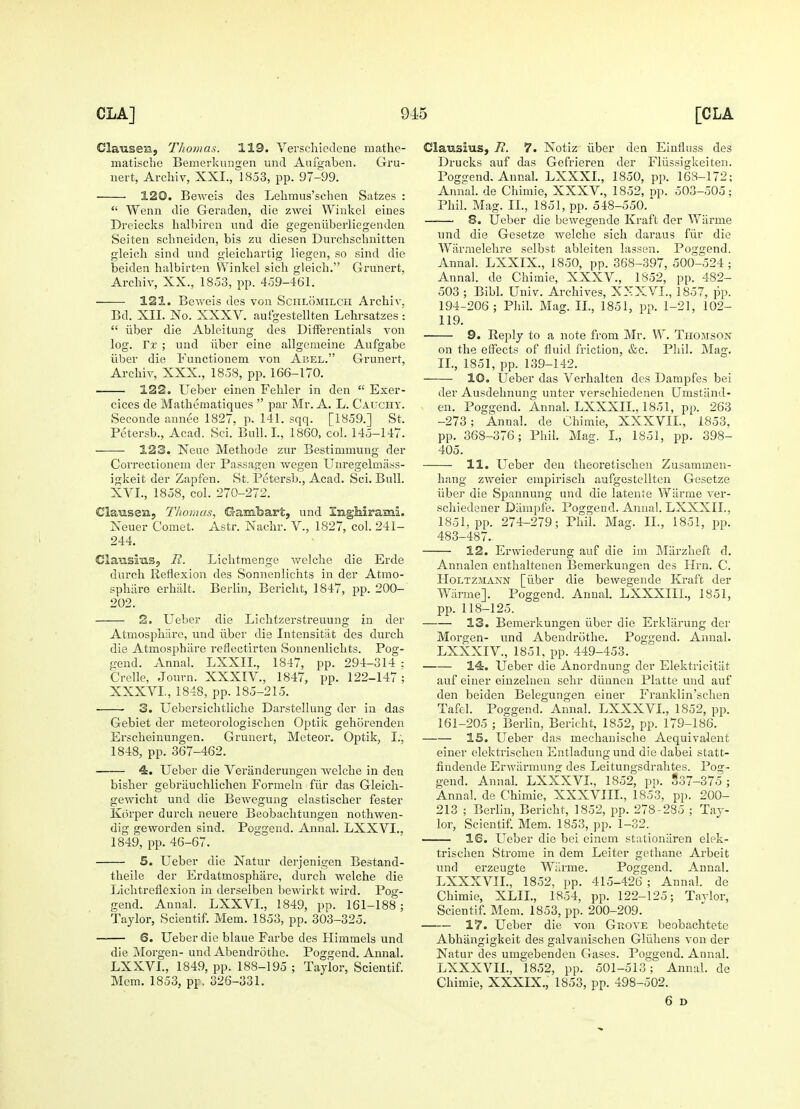 Clausen, Thomas. 119. Verschiedene mathe- matische Bemerkungen unci Aufgaben. Gru- nert, Archiv, XXI., 1853, pp. 97-99. 120. Beweis cles Lehmus'schen Satzes :  Wenn die Geraden, die zwei Winkel eiues Dreiecks halbiren und die gegeniiberliegenden Seiten schneiden, bis zu diesen Durchschnitten gleich sind und gleichartig liegen, so sind die beiden balbirten Winkel sicli gleich. Grunert, Archiv, XX., 1853, pp. 459-461. 121. Beweis des von Schlomilch Archiv, Bd. XII. No. XXXV. aufgestellten Lehrsatzes :  iiber die Ableitung des Differentials von log. Tx ; und iiber eine allgeraeine Aufgabe iiber die Functionem von Abel. Grunert, Archiv, XXX., 1858, pp. 166-170. 122. Ueber einen Fehler in den  Exer- cices de Mathematiques  par Mr. A. L. Cauchy. Seconde annee 1827, p. 141. sqq. [1859.] St. Petersb., Acad. Sci. Bull. I., I860, col. 145-147. 123. Xeue Methode zur Bestimmung der Correctionem der Passagen wegen Unregelmass- igkeit der Zapfen. St. Petersb., Acad. Sci. Bull. XVI., 1858, col. 270-272. Clausen, Thomas, Gambart, und Inghirami. Neuer Comet. Astr. Nachr. V., 1827, col. 241- 244. ClansiuSj R. Lichtmenge welche die Erde durch Reflexion des Sonnenlichts in der Atmo- sphiire erhalt. Berlin, Bericht, 1847, pp. 200- 202. 2. Ueber die Lichtzerstreuung in der Atmospharc, und iiber die Intensitat des durch die Atmosphare renectirten Sonnenlichts. Pog- gend. Annal. LXXIL, 1847, pp. 294-314 : Crelle, Journ. XXXIV., 1847, pp. 122-147; XXXVI., 1848, pp. 185-215. 3. Uebersichtliche Darstellung der in das Gebiet der meteorologischen Optik gehorenden Erscheinungen. Grunert, Meteor. Optik, I., 1848, pp. 367-462. 4. Ueber die Veranderungen welche in den bisher gebriiuchlichen Forraeln fur das Gleich- gewicht und die Bewegung elastischer fester Korper durch neuere Beobachtungen nothwen- dig geworden sind. Poggend. Annal. LXXVI.. 1849, pp. 46-67. 5. Ueber die Natur derjenigen Bestand- theile der Erdatmosphare, durch welche die Lichtreflexion in derselben bewirkt wird. Pog- gend. Annal. LXXVI., 1849, pp. 161-188; Taylor, Scientif. Mem. 1853, pp. 303-325. 6. Ueber die blaue Farbe des Himmels und die Morgen- und Abendrothe. Poggend. Annal. LXXVI., 1849, pp. 188-195 ; Taylor, Scientif. Mem. 1853, pr. 326-331. Clausius, R. 7. Notiz iiber den Einfluss des Drucks auf das Gefrieren der Fliissigkeiten. Poggend. Annal. LXXXL, 1850, pp. 168-172; Annal. de Chimie, XXXV., 1852, op. 503-505; Phil. Mag. II., 1851, pp. 548-550/ —— 8. Ueber die bewegende Kraft der Wiirrne unci die Gesetze welche sich daraus fur die Warnielehre selbst ableiten lassen. Poggend. Annal. LXXIX., 1850, pp. 368-397, 500-524 ; Annal. de Chimie, XXXV., 1852, pp. 482- 503 ; Bibl. Univ. Archives, XXXVI., 1857, pp. 194-206; Phil. Mag. II., 1851, pp. 1-21, 102- 119. 9. Reply to a note from Mr. W. Thomson on the effects of fluid friction, &c. Phil. Mag. II., 1851, pp. 139-142. ■ 10. Ueber das Verhalten des Dampfes bei der Ausdehnung unter verschiedenen Umstand- en. Poggend. Annal. LXXXIL, 1851, pp. 263 -273; Annal. de Chimie, XXXVII., 1853, pp. 368-376; Phil. Mag. I., 1851, pp. 398- 405. 11. Ueber den theoretischen Zusammen- hang zweier empirisch aufgestellten Gesetze iiber die Spannung und die latente Wiirme ver- schiedener Diimpfe. Poggend. Annal. LXXXIL, 1851, pp. 274-279; Phil. Mag. II., 1851, pp. 483-487. 12. Erwieclerung auf die im Miirzheft d. Annalen enthaltenen Bemerkungen des Urn. C. Holtzmann [iiber die bewegende Kraft der Wiirme]. Poggend. Annal. LXXXIIL, 1851, pp. 118-125. 13. Bemerkungen iiber die Erkliirung der Morgen- und Abendrothe. Poggend. Annal. LXXXIV, 1851, pp. 449-453. 14. Ueber die Anordnung der Elektricitat auf einer einzeluen sehr diinnen Platte und auf den beiden Belegungen einer Franklin'schen Tafel. Poggend. Annal. LXXXVL, 1852, pp. 161-205 ; Berlin, Bericht, 1852, pp. 179-186. IS. Ueber das mechanische Aequivalent einer elektrischen Entladungund die dabei statt- findende Erwiirmung des Leitungsdrahtes. Pog- gend. Annal. LXXXVL, 1852, pp. 337-375 ; Annal. de Chimie, XXXVIIL, 1853, pp. 200- 213 ; Berlin, Bericht, 1852, pp. 278-285 ; Tay- lor, Scientif. Mem. 1853, pp. 1-32. 16. Ueber die bei einem stationiiren elpk- trischen Strome in dem Leiter gethane Arbeit und erzengte Wiirme. Poggend. Annal. LXXXVIL, 1852, pp. 415-426 ; Annal. de Chimie, XLIL, 1854, pp. 122-125; Taylor, Scientif. Mem. 1853, pp. 200-209. 17. Ueber die von Grove beobachtete Abhiingigkeit des galvanischen Gliihens von der Natur cles umgebenden Gases. Poggend. Annal. LXXXVIL, 1852, pp. 501-513; Annal. de Chimie, XXXIX., 1853, pp. 498-502. 6 D