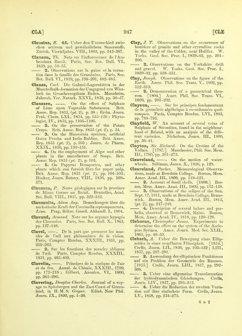 Claiiisius, R. 45. Ueber den Unterschied zwis- chen activem und gewohnlichem Sauerstoffe. Zurich, Vierteljahrs. VIII., 1863, pp. 345-367. Claixson, Th. Note sur l'inflorescence de FAm- brosiana Bassii. Paris, Soc. Bot. Bull. VI., 1859, pp. 54-55. 2. Observations sur la gaiue et la verna- tion dans la famille des Graminees. Paris, Soc. Bot. Bull. VI., 1859, pp. 199-201, 482-485. Clauss, Carl. Die Galmei-Lagerstatten in der Muschelkalk-formation derUmgegend von Wies- locb im Grossherzogtbum Baden. Mannheim, Jahresb. Ver. Naturk. XXVI., 1859, pp. 36-57. Claussen, . On the effect of Sulphate of Lime upon Vegetable Substances. Brit. Assoc. Rep. 1853, (pt. 2), p. 38 ; Erdm. Journ. Prak. Chem. LXL, 1854, pp. 155-156 ; Phyto- logist, IV., 1853, pp. 1105-1106. 2. On the preservation of the Potato Crops. Brit. Assoc. Rep. 1855 (pt. 2), p. 54. 3. On the Hancornia speciosa, artificial Gutta Percha and India Rubber. Brit. Assoc. Rep. 1855 (pt. 2), p. 103 ; Journ. de Pharm. XXIX., 1856, pp. 130-131. 4. On the employment of Alga; and other plants in the manufacture of Soaps. Brit. Assoc. Rep. 1855 (pt. 2), p. 103. 5. On Papyrus Bonapartea, and other plants which can furnish fibre for paper pulp. Brit. Assoc. Rep. 1855 (pt. 2), pp. 104-105; Hooker, Journ. Botany, VIII., 1856, pp. 369- 371. Claussen, P. Notes geologiques sur la province de Minas Geraes au Bresil. Bruxelles, Acad. Sci. Bull. VOL, 1841, pp. 322-342. Clatissnitz, Adam Aug. Bemerkungen iiber die narkotische Kraft der Coccinella septempunctata, Linn. Prag, Bohm. Gesell. Abhandl. I., 1804. Clavaud, Armand. Note sur les organes hypoges des Characees. Paris, Soc. Bot. Bull. X., 1863, pp. 137-148. Clavel, . De la part que prennent les mus- cles de l'oeil aux phenomenes de la vision. Paris, Comptes Rendus. XXXIII., 1851, pp. 259-262. 2. Sur les fonctions des muscles obliques de l'oeil. Paris, Comptes Rendus, XXXIII., 1851, pp. 405-409. Clavelin, . Principes de la statique de l'air et du feu. Annal. de Chimie, XXXIII., 1799, pp. 172-216 ; Gilbert, Annalen, VI., 1800, pp. 263-296. Clavering, Douglas Charles. Journal of a voy- age to Spitzbergen and the East Coast of Green- land, in H.M. S. Griper. Edinb. New Phil. Journ. IX., 1830, pp. 1-30. Clay, J. T. Observations on the occurrence of boulders of granite and other crystalline rocks in the valley of the Calder, near Halifax. W. Yorks. Geol. Soc. Proc. I., 1839-42, pp. 201- 206. 2. Observations on the Yorkshire drift and gravel. W. Yorks. Geol. Soc. Proc. I., 1839-42, pp. 338-351. Clay, Joseph. Observations on the figure of the Earth. Amer. Phil. Soc. Trans. V, 1802, pp. 312-319. ■ 2. Demonstration of a geometrical theo- rem. l1804-] Amer. Phil. Soc. Trans. VI., 1809, pp. 201-202. Clayeux, . Sur les principes fondamentaux de la geometrie algebrique a co-ordonnees quel- conques. Paris, Comptes Rendus, LVL, 1863, pp. 788-793. Clayfield, W. An account of several veins of Sulphate of Strontites, found in the neighbour- hood of Bristol, with an analysis of the diffe- rent varieties. Nicholson, Journ. III., 1800, pp. 36-41. Claytoa, Sir Richard. On the Cretins of the Vallais. [1787.] Manchester, Phil. Soc. Mem. III., 1790, pp. 261-273. Cleaveland, . On the motion of water- wheels. Silliman, Journ. X., 1826, p. 129. Cleaveland, Parker. Meteorological Observa- tions, made at Bowdoin College. Boston, Mem. Amer. Acad. III., 1809, pp. 119-121. 2. Account of fossil shells. [1808.] Bos- ton, Mem. Amer. Acad. III., 1809, pp. 155-158. 3. Observations of the eclipse of the Sun, Sept. 17, 1811, made at Bowdoin College, Bruns- wick. Boston, Mem. Amer. Acad. III., 1815, (pt. 2), pp. 247-248. 4. Description of several haloes and par- helia, observed at Brunswick, Maine. Boston, Mem. Amer. Acad. IV, 1818, pp. 120-128. Cleborne, Christopher James. Experiments to determine the effect on the system of the Ascle- pias Syriaca. Amer. Journ. Med. Sci. XLIL, 1861, pp. 46-50. Clebscli, A. Ueber die Bewegung eines Ellip- soides in einer tropfbaren Fliissigkeit. [1854.] Crelle, Journ. LIL, 1856, pp. 103-132; Lin., 1857, pp. 287-291. 2. Anwendung der elliptischen Funktionen auf ein Problem der Geometrie des Raumes. [1855.] Crelle, Journ. LIIL, 1857, pp. 292- 308. ■ 3. Ueber eine allgemeine Transformation der hydrodynamischen Gleichungen. Crelle, Journ. LIV., 1857, pp. 293-312. 4. Ueber die Reduction der zweiten Varia- tion auf ihre einfachste Form. Crelle, Journ. LV, 1858, pp. 254-273. 6 d 2