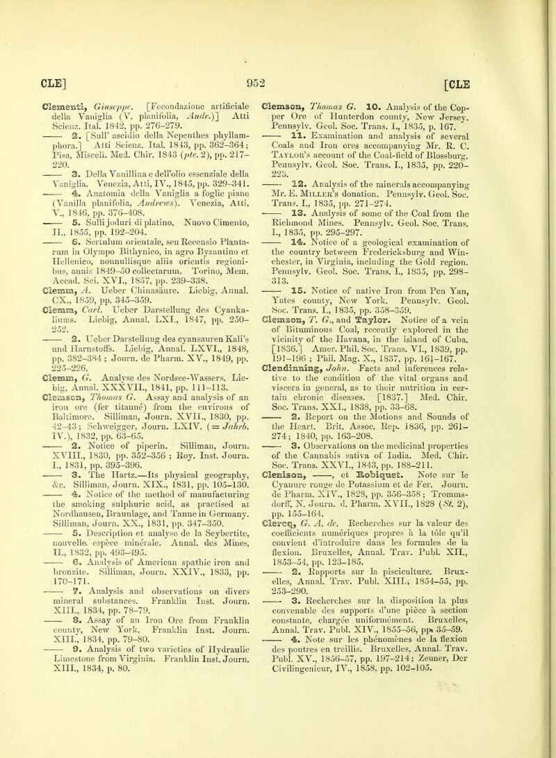 Clementi, Giuseppe. [Fecondaziouo artificiale della Vaniglia (V. planifolia, Andr.)~\ Atti Scienz. Ital. 1842, pp. 276-279. 2. [SulF ascidio della Nepenthes phyllam- phora.] Atti Scienz. Ital. 1843, pp. 362-364; Pisa, Miscell. Med. Chir. 1843 (pte. 2), pp. 217- 220. 3. Della Vanillin a e dell'olio essenziale della Vaniglia. Venezia, Atti, IV., 1845, pp. 329-341. » 4. Anatomia della Vaniglia a foglie piane (Vanilla planifolia, Andrews). Venezia, Atti, V., 1846, pp. 376-408. 5. Sulli joduri diplatino. Nuovo Cimento, II., 1855, pp. 192-204. 6. Sertulurn orientale, sen Recensio Planta- rum in Olympo Bithynico, in agro Byzantino et Hellenico, nonnullisque aliis orientis regioni- bus, annis 1849-50 collectarum. Torino, Mem. Accad. Sci. XVI., 1857, pp. 239-338. Clemm, A. Ueber Chinasaure. Liebig, Annal. CX., 1859, pp. 345-359. demm, Carl. Ueber Darstellung des Cyanka- linms. Liebig, Annal. LXI., 1847, pp. 250- 252. 2. Ueber Darstellung des cyansauren Kali's und Harnstoffs. Liebig, Annal. LXVL, 1848, pp. 382-384 ; Journ. de Pharm. XV, 1849, pp. 225-226. demm, G. Analyse des Nordsee-Wassers. Lie- big, Annal. XXXVIL, 1841, pp. 111-113. demson, Thomas G. Assay and analysis of an iron ore (fer titaune) from the environs of Baltimore. Silliman, Journ. XVIL, 1830, pp. 42-43; Schweigger, Journ. LXIV. (= Jahrb. IV.), 1832, pp. 63-65. 2. Notice of piperin. Silliman, Journ. XVIII., 1830, pp. 352-356 ; Roy. Inst. Journ. I. , 1831, pp. 395-396. ■ 3. The Hartz.—Its physical geography, &c. Silliman, Journ. XIX., 1831, pp. 105-130. 4. Notice of the method of manufacturing the smoking sulphuric acid, as practised at Nordhausen, Braunlage, and Tanne in Germany. Silliman, Journ. XX., 1831, pp. 347-350. 5. Description et analyse de la Seybertite, nouvelle. espece minerale. Annal. des Mines, II. , 1832, pp. 493-495. 6. Analysis of American spathic iron and bronzite. Silliman, Journ. XXIV., 1833, pp. 170-171. ■ 7. Analysis and observations on divers mineral substances. Franklin Inst. Journ. XIII., 1834, pp. 78-79. 8. Assay of an Iron Ore from Franklin county, New York. Franklin Inst. Journ. XIII., 1834, pp. 79-80. 9. Analysis of two varieties of Hydraulic Limestone from Virginia. Franklin Inst. Journ. XIII., 1834, p. 80. demson, Thomas G. 10. Analysis of the Cop- per Ore of Hunterdon county, New Jersey. Pennsylv. Geol. Soc. Trans. I., 1835, p. 167. 11. Examination and analysis of several Coals and Iron ores accompanying Mr. R. C. Taylor's account of the Coal-field of Blossburg. Pennsylv. Geol. Soc. Trans. L, 1835, pp. 220- 223. 12. Analysis of the minerals accompanying- Mr. E. Miller's donation. Pennsylv. Geol. Soc. Trans. I., 1835, pp. 271-274. ■ 13. Analysis of some of the Coal from the Richmond Mines. Pennsylv. Geol. Soc. Trans. I., 1835, pp. 295-297. 14. Notice of a geological examination of the country between Fredericksburg and Win- chester, in Virginia, including the Gold region. Pennsylv. Geol. Soc. Trans. I., 1835, pp. 298- 313. 15. Notice of native Iron from Pen Yan, Yates county, New York. Pennsylv. Geol. Soc. Trans. I., 1835, pp. 358-359. demson, T. G., and Taylor. Notice of a vein of Bituminous Coal, recently explored in the vicinity of the Havana, in the island of Cuba. [1836.] Amer. Phil. Soc. Trans. VI, 1839, pp. 191-196 ; Phil. Mag. X., .1837, pp. 161-167. dendinning, John. Facts and inferences rela- tive to the condition of the vital organs and viscera in general, as to their nutrition in cer- tain chronic diseases. [1837.] Med. Chir. Soc. Trans. XXI., 1838, pp. 33-68. 2. Report on the Motions and Sounds of the Heart. Brit. Assoc. Rep. 1836, pp. 261- 274; 1840, pp. 163-208. 3. Observations on the medicinal properties of the Cannabis sativa of India. Med. Chir. Soc. Trans. XXVI., 1843, pp. 188-211. Clenisom, , et Robiquet. Note sur le Cyanure rouge de Potassium et de Fer. Journ. de Pharm. XIV., 1828, pp. 356-358 ; Tromms- dorfF, N. Journ. d. Pharm. XVIL, 1828 (St. 2), pp. 155-164. dercq, G. A. de. Recherches sur la valeur des coefficients numeriques propres a la tole qu'il convient d'introduire dans les formules de la flexion. Bruxelles, Annal. Trav. Publ. XII., 1853-54, pp. 123-185. 2. Rapports sur la pisciculture. Brux- elles, Annal. Trav. Publ. XIII., 1854-55, pp. 253-290. 3. Recherches sur la disposition la plus convenable des supports d'une piece a section constante, chargee uniformement. Bruxelles, Annal. Trav. Publ. XIV, 1855-56, pp» 35-59. 4. Note sur les phenomenes de la flexion des poutres en treillis. Bruxelles, Annal. Trav. Publ. XV., 1856-57, pp. 197-214; Zeuner, Der Civilingenieur, IV., 1858, pp. 102-105.