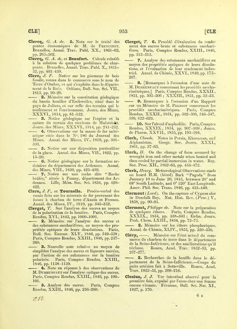 Clercq, G. A. de. 5. Note sur le traite des pentes economiques de M. de Freycinet. Bruxelles, Annal. Trav. Publ. XX., 1861-62, pp. 265-302. Clercq, G. A. de, et Beaufort. Calculs relatifs a la solution de quelques problemes de char- pente. Bruxelles, Annal. Trav. Publ. X., 1851- 52, pp. 403-439. Clere, J. F. Notice sur les gisemens de bois fossile, connu dans le commerce sous le nom de Terre d'Ombre, et qui s'exploite dans le departe- ment de la Roer. Orleans, Bull. Soc. Sci. VII., 1813, pp. 20-29. 2. Memoire sur la constitution geologique du bassin houiller d'Eschweiler, situe dans le pays de Juliers, et sur celle des terrains qui le renferinent et 1'environnent. Journ. des Mines, XXXVI., 1814, pp. 81-152. 3. Notice geologique sur l'espece et la nature du terrain des environs de Maastricht. Journ. des Mines, XXXVI., 1814, pp. 241-252. 4. Observations sur la masse de fer mete- orique citee dans le N°. 186 du Journal des Mines. Annal. des Mines, IV., 1819, pp. 501- 503. 5. Notice sur une disposition particuliere de la glace. Annal. des Mines, VII., 1822, pp. 15-20. 6. Notice geologique sur la formation ar- doisiere du departement des Ardennes. Annal. des Mines, VIII., 1830, pp. 423-439. ■ 7. Notice sur une roche dite  Roche brulee, situee a Fumay, departement des Ar- dennes. Lille, Mem. Soc. Sci. 1834, pp. 420- 422. Clere, J. F., et Tournelle. Proces-verbal des essais faits sur les minerals de fer provenant des fosses a charbon de terre dAnzin et Fresnes. Annal. des Mines, IV., 1819, pp. 345-352. Clerget, T. Sur l'analyse des sucres au moyen de la polarisation de la lumiere. Paris, Comptes Rendus, XVI, 1843, pp. 1000-1001. 2. Memoire. sur l'analyse des sucres et des substances sacchariferes, au moyen des pro- prietes optiques de leurs dissolutions. Paris, Bull. Soc. Encour. XLV., 1846, pp. 549-558 ; Paris, Comptes Rendus, XXIIL, 1846, pp. 257- 260. 3. Nouvelle note relative au moyen de simplifier l'analyse des sucres et liqueurs sucrees, par Taction de ces substances sur la lumiere polarisee. Paris, Comptes Rendus, XXIIL, 1846, pp.1138-1139. 4. Note en reponse a des observations de M. Dubrunfaut sur l'analyse optique des sucres. Paris, Comptes Rendus, XXIIL, 1846, pp. 100- 101. 5. Analyse des sucres. Paris, Comptes Rendus, XXIIL, 1846, pp. 256-260. Clerget, T. 6. Procede d'evaluation du rende- ment des sucres bruts et substances sacchari- feres. Paris, Comptes Rendus, XXIIL, 1846, pp. 513-515. 7. Analyse des substances sacchariferes au moyen des proprietes optiques de leurs dissolu- tions, et revaluation de leur rendement indus- triel. Annal. de Chimie, XXVI., 1849, pp. 175- 207. 8. [Remarques h 1'occasion d'une note de M. Dubrunfaut concernant lesprocedes saccha- rirnetriques.] Paris, Comptes Rendus, XXXII., 1851, pp. 305-306 ; XXXIIL, 1851, pp. 32-33. 9. Remarques a 1'occasion d'uii Rapport sur un Memoire de M. Peligot concernant les procedes saccharimetriques. Paris, Comptes Rendus, XXXII., 1851, pp. 502-503, 546-547, 590, 622-623. 10. Sur l'alcool d'asphodele. Paris, Comptes Rendus, XXXIX., 1854, pp. 907-909 ; Journ. de Pharm. XXVII., 1855, pp. 193-194. Clerk, Claude. Notes in Persia, Khorassan, and Afghanistan. Geogr. Soc. Journ. XXXI., 1861, pp. 37-65. Clerk, H. On the change of form assumed by wrought iron and other metals when heated and then cooled bv partial immersion in water. Roy. Soc. Proc. XII., 1862-63, pp. 453-472. Clerk, Henry. Meteorological Observations made on board ELM. (hired) Bark Pagoda from January 10 to June 20, 1845, between 20° and 68° South Latitude, and 0° 120° East Longitude. Amer. Phil. Soc. Trans. 1846, pp. 433-440. Clermont {Lord). On the capture of Cygnus olor in Dundalk Bay. Nat. Hist. Rev. (Proc.) V., 1858, pp. 90-9i. Clermont, Philippe de. Note sur la preparation de quelques ethers. Paris, Comptes Rendus, XXXIX., 1854, pp. 338-341 ; Erdm. Journ. Prak. Chem. LXIIL, 1854, pp. 72-75. 2. Memoire sur les ethers phosphoriques. Annal. de Chimie, XLIV., 1855, pp. 330-336. Clery, . Memoire sur l'etat actuel du com- merce du charbon de terre dans le departement de la Seine-Inferieure, et des ameliorations qu'il reclame. Rouen, Acad. Trav. - 1852-53, pp. 257-277. ■ 2. Recherches de la houille dans le de- partement de la Seine-Inferieure.—Coupe du puits artesien fait a Sotteville. Rouen, Acad. Trav. 1852-53, pp. 209-216. Clesius, J. J. Ver intestinal observe pour la premiere fois, expulse par l'anus chez une femme encore vivante. Ferussac, Bull. Sci. Nat. XI., 1827, p. 170. 6 E