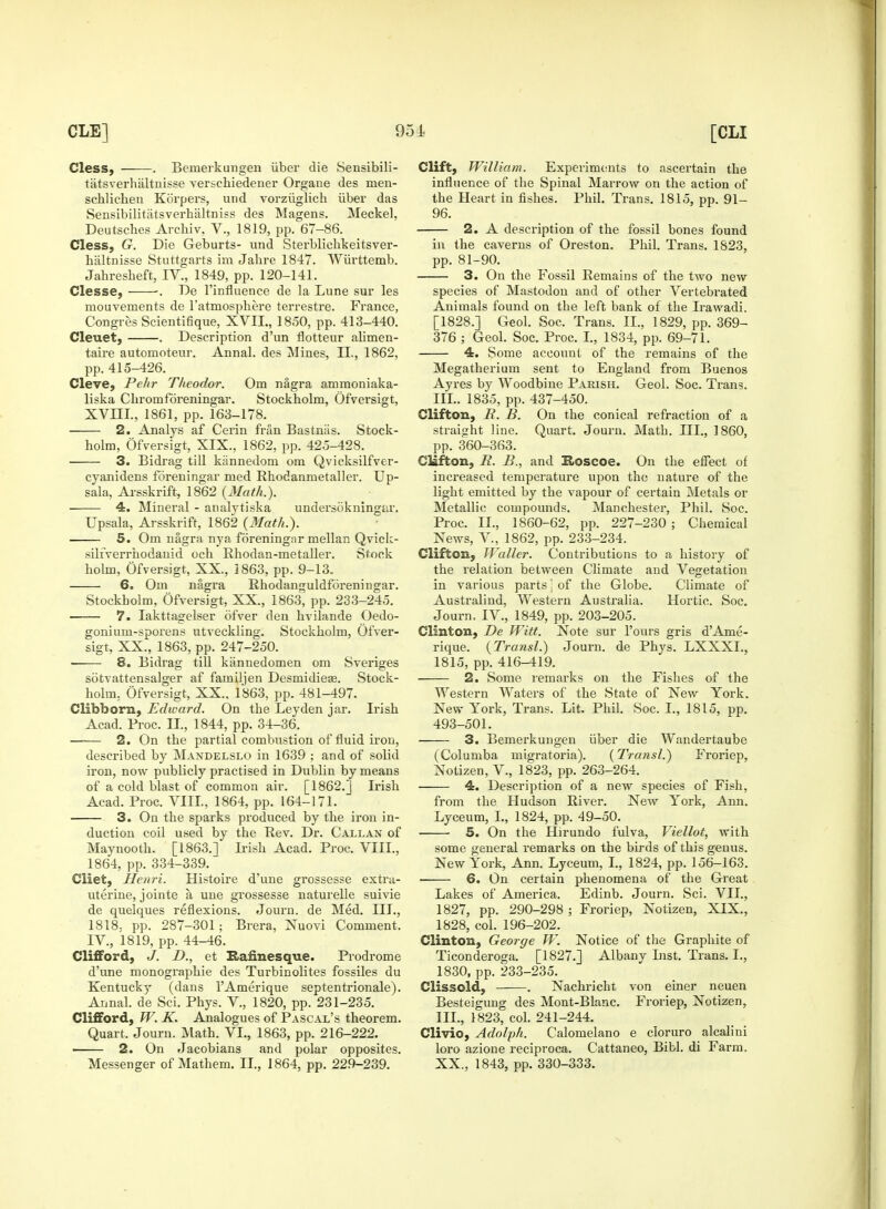 Cless, . Bemerkungen fiber die Sensibili- tatsverhaltnisse versehiedener Organe des nien- schlichen Korpers, und vorziiglich iiber das Sensibilitatsverhaltuiss des Magens. Meckel, Deutsches Archiv, V., 1819, pp. 67-86. Cless, G. Die Geburts- und Sterbliehkeitsver- haltnisse Stuttgarts im Jahre 1847. Wiirttemb. Jahresbeft, IV., 1849, pp. 120-141. Clesse, •. De l'influence de la Lune sur les mouvements de l'atmosphere terrestre. France, Congres Scientifique, XVIL, 1850, pp. 413-440. Cleuet, . Description d'un flotteur alimen- taire automoteur. Annal. des Mines, II., 1862, pp. 415-426. Cleve, Pehr Theodor. Om nagra ammoniaka- liska Chromfdreningar. Stockholm, Ofversigt, XVni., 1861, pp. 163-178. 2. Analys af Cerin frtin Bastniis. Stock- holm, Ofversigt, XIX., 1862, pp. 425-428. 3. Bidrag till kannedom om Qvicksilfver- cyanidens foreningar med Rhodanmetaller. Up- sala, Arsskrift, 1862 {Math.). 4. Mineral - atialytiska undersokningar. Upsala, Arsskrift, 1862 (Math.). 5. Om nagra nya foreningar mellan Qvick- silfverrhodanid och Rhodan-metaller. Stock holm, Ofversigt, XX., 1863, pp. 9-13. 6, Om nagra Rhodanguldforeningar. Stockbolm, Ofversigt, XX, 1863, pp. 233-245. 7. Iakttagelser ofver den hvilande Oedo- gonium-sporens utveckling. Stockholm, Ofver- sigt, XX., 1863, pp. 247-250. 8. Bidrag till kiinnedomen om Sveriges sotvattensalger af familjen Desmidieas. Stock- holm. Ofversigt, XX.. 1863, pp. 481-497. Clibborn, Edward. On the Leyden jar. Irish Acad. Proc. II., 1844, pp. 34-36. —■— 2. On the partial combustion of fluid iron, described by Mandelslo in 1639 ; and of solid iron, now publicly practised in Dublin by means of a cold blast of common air. [1862.] Irish Acad. Proc. VIII., 1864, pp. 164-171. 3. On the sparks produced by the iron in- duction coil used by the Rev. Dr. Callan of Maynooth. [1863.] Irish Acad. Proc. VIII., 1864, pp. 334-339. Cliet, Henri. Histoire d'une grossesse extra- uterine, jointe a une grossesse naturelle suivie de quelques reflexions. Journ. de Med. III., 1818- pp. 287-301; Brera, Nuovi Comment. IV, 1819, pp. 44-46. Clifford, J. D., et Rafmesque. Prodrome d'une monographie des Turbinolites fossiles du Kentucky (dans l'Amerique septentrionale). Annal. de Sci. Phys. V, 1820, pp. 231-235. Clifford, W. K. Analogues of Pascal's theorem. Quart. Journ. Math. VI., 1863, pp. 216-222. 2. On Jacobians and polar opposites. Messenger of Mathem. II., 1864, pp. 229-239. Clift, William. Experiments to ascertain the influence of the Spinal Marrow on the action of the Heart in fishes. Phil. Trans. 1815, pp. 91- 96. 2. A description of the fossil bones found in the caverns of Oreston. Phil. Trans. 1823, pp. 81-90. 3. On the Fossil Remains of the two new species of Mastodon and of other Vertebrated Animals found on the left bank of the Irawadi. [1828.] Geol. Soc. Trans. II., 1829, pp. 369- 376 ; Geol. Soc. Proc. I., 1834, pp. 69-71. 4. Some account of the remains of the Megatherium sent to England from Buenos Ayres by Woodbine Parish. Geol. Soc. Trans. III.. 1835, pp. 437-450. Clifton, B. B. On the conical refraction of a straight line. Quart. Journ. Math. JJL, I860, pp. 360-363. Clifton, B. B., and Hoscoe. On the effect of increased temperature upon the nature of the light emitted by the vapour of certain Metals or Metallic compounds. Manchester, Phil. Soc. Proc. II., 1860-62, pp. 227-230 ; Chemical News, V, 1862, pp. 233-234. Clifton, Waller. Contributions to a history of the relation between Climate and Vegetation in various parts j of the Globe. Climate of Australind, Western Australia. Hortic. Soc. Journ. IV., 1849, pp. 203-205. Clinton, De Witt. Note sur Pours gris d'Ame- rique. (Transl.) Journ. de Phys. LXXXL, 1815, pp. 416-419. 2. Some remarks on the Fishes of the Western Waters of the State of New York. New York, Trans. Lit. Phil. Soc. I., 1815, pp. 493-501. 3. Bemerkungen iiber die Wandertaube (Columba migratoria). (Transl.) Froriep, Notizen, V., 1823, pp. 263-264. 4. Description of a new species of Fish, from the Hudson River. New York, Ann. Lyceum, I., 1824, pp. 49-50. 5. On the Hirundo fulva, Viellot, with some general remarks on the birds of this genus. New York, Ann. Lyceum, I., 1824, pp. 156-163. 6. On certain phenomena of the Great Lakes of America. Edinb. Journ. Sci. VII., 1827, pp. 290-298 ; Froriep, Notizen, XIX., 1828, col. 196-202. Clinton, George W. Notice of the Graphite of Ticonderoga. [1827.] Albany List. Trans. I., 1830, pp. 233-235. Clissold, . Nachricht von einer neuen Besteigung des Mont-Blanc. Froriep, Notizen, III., 1823, col. 241-244. Clivio, Adolf h. Calomelano e cloruro alcalini loro azione reciproca. Cattaneo, Bibl. di Farm. XX., 1843, pp. 330-333.