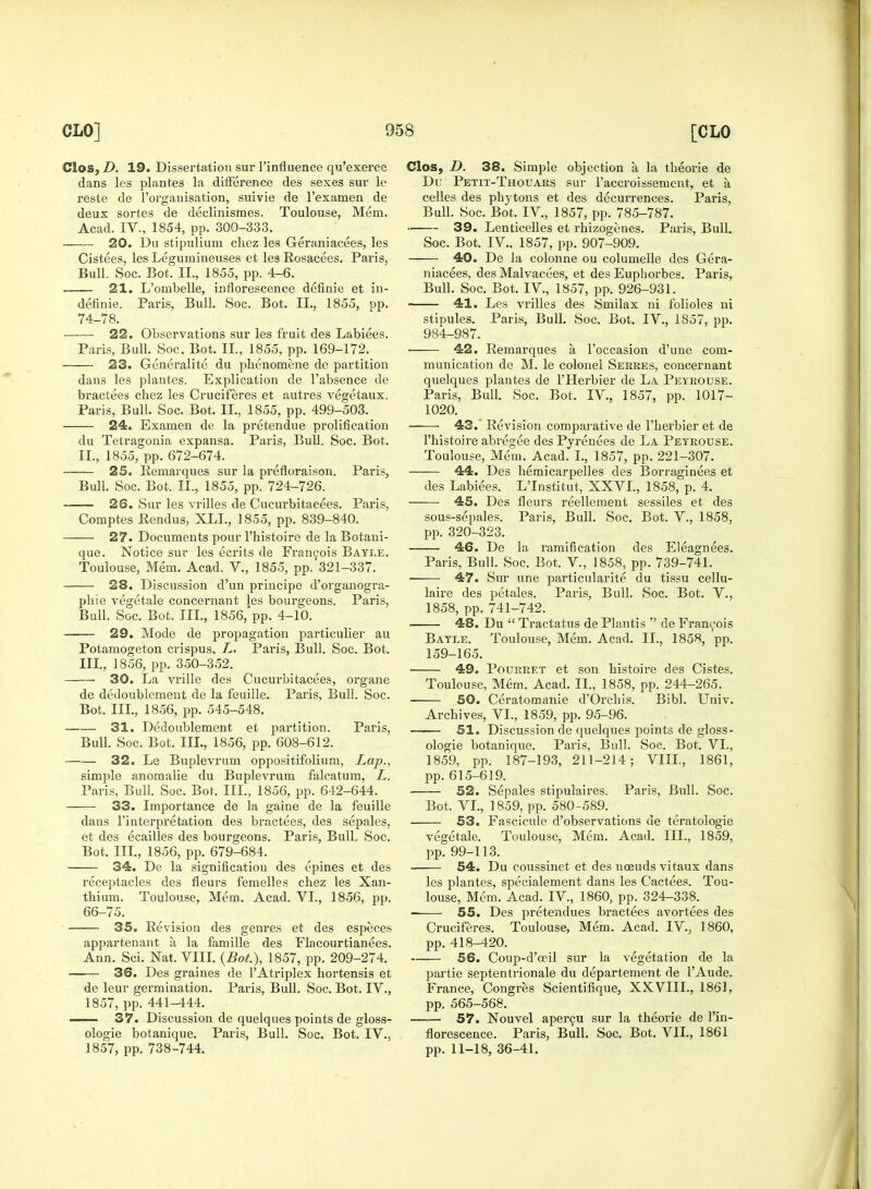 Clos, D. 19. Dissertation sur l'influence qu'exerce dans les plantes la difference des sexes sur le reste de l'organisation, suivie de l'examen de deux sortes de declinismes. Toulouse, Mem. Acad. IV., 1854, pp. 300-333. 20. Du stipulium chez les Geraniacees, les Cistees, les Legumineuses et les Rosacees. Paris, Bull. Soc. Bot. II., 1855, pp. 4-6. 21. L'ombelle, inflorescence definie et in- definie. Paris, Bull. Soc. Bot. II., 1855, pp. 74-78. • 22. Observations sur les fruit des Labiees. Paris, Bull. Soc. Bot. II., 1855, pp. 169-172. 23. Generalite du phenomene de partition dans les plantes. Explication de l'absence de bractees chez les Cruciferes et autres vegetaux. Paris, Bull. Soc. Bot. II., 1855, pp. 499-503. 24. Examen de la pretendue prolification du Tetragonia expansa. Paris, Bull. Soc. Bot. II. , 1855, pp. 672-674. 25. Remarques sur la prefloraison. Paris, Bull. Soc. Bot. II., 1855, pp. 724-726. 26. Sur les vrilles de Cucurbitacees. Paris, Comptes Rendus, XLL, 1855, pp. 839-840. 27. Documents pour l'histoire de la Botani- que. Notice sur les ecrits de Francois Bayue. Toulouse, Mem. Acad. V., 1855, pp. 321-337. 28. Discussion d'un principe d'organogra- phie vegetale concernant les bourgeons. Paris, Bull. Soc. Bot. TIL, 1856,'pp. 4-10. 29. Mode de propagation particulier au Potamogeton crispus, L. Paris, Bull. Soc. Bot. III. , 1856, pp. 350-352. 30. La vrille des Cucurbitacees, organe de dedoublement de la feuille. Paris, Bull. Soc. Bot. Ill, 1856, pp. 545-548. 31. Dedoublement et partition. Paris, Bull. Soc. Bot. III., 1856, pp. 608-612. 32. Le Buplevrum oppositifolium, Lap., simple anomalie du Buplevrum faleatum, L. Paris, Bull. Soc. Bot. III., 1856, pp. 642-644. —— 33. Importance de la gaine de la feuille dans Interpretation des bractees, des sepales, et des ecailles des bourgeons. Paris, Bull. Soc. Bot. III., 1856, pp. 679-684. 34. De la signification des epines et des receptacles des fleurs femelles chez les Xan- thium. Toulouse, Mem. Acad. VI., 1856, pp. 66-75. 35. Revision des genres et des especes appartenant a la famille des Flacourtianees. Ann. Sci. Nat. VIII. {Bot.), 1857, pp. 209-274. —— 36. Des graines de l'Atriplex hortensis et de leur germination. Paris, Bull. Soc. Bot. IV., 1857, pp. 441-444. 37. Discussion de quelques points de gloss- ologie botanique. Paris, Bull. Soc. Bot. IV., 1857, pp. 738-744. Clos, D. 38. Simple objection a, la theorie de Du Petit-Thouars sur l'accroissement, et a celles des phytons et des decurrences. Paris, Bull. Soc. Bot. IV, 1857, pp. 785-787. 39. Lenticelles et rhizogenes. Paris, Bull. Soc. Bot. IV., 1857, pp. 907-909. 40. De la colonne ou columelle des Gera- niacees. des Malvacees, et des Euphorbes. Paris, Bull. Soc. Bot. IV, 1857, pp. 926-931. ■ 41. Les vrilles des Smilax ni folioles ni stipules. Paris, Bull. Soc. Bot. IV., 1857, pp. 984-987. 42. Bemarques a l'occasion d'une com- munication de M. le colonel Serres, concernant quelques plantes de l'Herbier de La Peyrouse. Paris, Bull. Soc. Bot. IV, 1857, pp. 1017- 1020. 43. Revision comparative de l'herbier et de l'histoire abregee des Pyrenees de La Peyrouse. Toulouse, Mem. Acad. I., 1857, pp. 221-307. 44. Des hemicarpelles des Borraginees et des Labiees. LTnstitut, XXVI., 1858, p. 4. 45. Des fleurs reellement sessiles et des sous-sepales. Paris, Bull. Soc. Bot. V., 1858, pp. 320-323. 46. De la ramification des Eleagnees. Paris, Bull. Soc. Bot. V, 1858, pp. 739-741. 47. Sur une particularity du tissu cellu- laire des petales. Pai'is, Bull. Soc. Bot. V., 1858, pp. 741-742. 48. Du  Tractatus de Plantis  de Francois Bayle. Toulouse, Mem. Acad. II., 1858, pp. 159-165. 49. Pourret et son histoire des Cistes. Toulouse, Mem. Acad. II., 1858, pp. 244-265. 50. Ceratomanie d'Orchis. Bibl. Univ. Archives, VI., 1859, pp. 95-96. 51. Discussion de quelques points de gloss- ologie botanique. Paris, Bull. Soc. Bot. VI., 1859, pp. 187-193, 211-214; VIII, 1861, pp. 615-619. 52. Sepales stipulaires. Paris, Bull. Soc. Bot. VI., 1859, pp. 580-589. 53. Fascicule d'observations de teratologie vegetale. Toulouse, Mem. Acad. ILL, 1859, pp. 99-113. 54. Du coussinet et des noeuds vitaux dans les plantes, specialement dans les Cactees. Tou- louse, Mem. Acad. IV, 1860, pp. 324-338. 55. Des pretendues bractees avortees des Cruciferes. Toulouse, Mem. Acad. IV., 1860, pp. 418-420. 56. Coup-d'ocil sur la vegetation de la partie septentrionale du departement de l'Aude. France, Congres Scientifique, XXVIII., 1861, pp. 565-568. 57. Nouvel apercu sur la theorie de ['in- florescence. Paris, Bull. Soc. Bot. VII., 1861 pp. 11-18, 36-41.