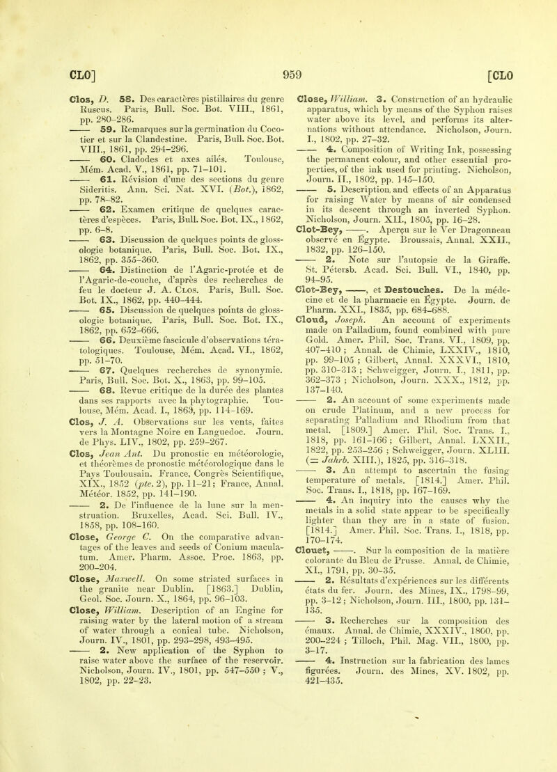 Clos, D. 58. Des caracteres pistillaires du genre Ruscus. Paris, Bull. Soc. Bot. VIII., 1861, pp. 280-286. 59. Remarques sur la germination du Coco- tier et sur la Clandestine. Paris, Bull. Soc. Bot. VIII., 1861, pp. 294-296. ■ 60. Cladodes et axes ailes. Toulouse, Mem. Acad. V., 1861, pp. 71-101. 61. Revision d'une des sections du genre Sideritis. Ann. Sci. Nat. XVI. (Bot.), 1862, pp. 78-82. ■ 62. Exam en critique de quelques carac- teres d'especes. Paris, Bull. Soc. Bot. IX., 1862, pp. 6-8. 63. Discussion de quelques points de gloss- ologie botanique. Paris, Bull. Soc. Bot. IX., 1862, pp. 355-360. ■ 64. Distinction de l'Agaric-protee et de l'Agaric-de-couclie, d'apres des recherches de feu le docteur J. A. Clos. Paris, Bull. Soc. Bot. IX., 1862, pp. 440-444. p 65. Discussion de quelques points de gloss- ologie botanique. Paris, Bull. Soc. Bot. IX., 1862, pp. 652-666. 66. Deuxieme fascicule d'observations tera- tologiques. Toulouse, Mem. Acad. VI., 1862, pp. 51-70. ■ 67. Quelques recherches de synonymie. Paris, Bull. Soc. Bot. X., 1863, pp. 99-105. 68. Revue critique de la duree des plantes dans ses rapports avec la phytographie. Tou- louse, Mem. Acad. I., 1863, pp. 114-169. Clos, J. A. Observations sur les vents, faites vers la Montague Noire en Languedoc. Journ. de Phys. LIV., 1802, pp. 259-267. Clos, Jean Ant. Du pronostic en meteorologie, et theoremes de pronostic meteorologique dans le Pays Toulousain. France, Congres Scientifique, XIX., 1852 (pte.2), pp. 11-21; France, Annal. Meteor. 1852, pp. 141-190. 2. De l'influence de la lune sur la men- struation. Bruxelles, Acad. Sci. Bull. IV., 1858, pp. 108-160. Close, George G. On the comparative advan- tages of the leaves and seeds of Conium macula- turn. Amer. Pharm. Assoc. Proc. 1863, pp. 200-204. Close, Maxivell. On some striated surfaces in the granite near Dublin. [1863.] Dublin, Geol. Soc. Journ. X., 1864, pp. 96-103. Close, William. Description of an Engine for raising water by the lateral motion of a stream of water through, a conical tube. Nicholson, Journ. IV., 1801, pp. 293-298, 493-495. 2. New application of the Syphon to raise water above the surface of the reservoir. Nicholson, Journ. IV., 1801, pp. 547-550 ; V., 1802, pp. 22-23. Close, William. 3. Construction of an hydraulic apparatus, which by means of the Syphon raises water above its level, and performs its alter- nations without attendance. Nicholson, Journ. L, 1802, pp. 27-32. 4. Composition of Writing Ink, possessing the permanent colour, and other essential pro- perties, of the ink used for printing. Nicholson, Journ. II., 1802, pp. 145-150. 5. Description, and effects of an Apparatus for raising Water by means of air condensed in its descent through an inverted Syphon. Nicholson, Journ. XII., 1805, pp. 16-28. Clot-Bey, . Apercu sur le Ver Dragonneau observe en Egypte. Broussais, Annal. XXII.. 1832, pp. 126-150. 2. Note sur l'autopsie de la Giraffe. St. Petersb. Acad. Sci. Bull. VI., 1840, pp. 94-95. Clot-Bey, , et Destouches. De la mede- cine et de la pharmacie en Egypte. Journ. de Pharm. XXL, 1835, pp. 684-688. Cloud, Joseph. An account of experiments made on Palladium, found combined with pure Gold. Amer. Phil. Soc. Trans. VI., 1809, pp. 407-410 ; Annal. de Chimie, LXXIV., 1810, pp. 99-105 ; Gilbert, Annal. XXXVI., 1810, pp. 310-313 ; Schweigger, Journ. I., 1811, pp. 362-373 ; Nicholson, Journ. XXX., 1812, pp. 137-140. 2. An account of some experiments made on crude Platinum, and a new process for separating Palladium and Rhodium from that metal. [1809.] Amer. Phil. Soc. Trans. I., 1818, pp. 161-166; Gilbert, Annal. LXXIL, 1822, pp. 253-256 ; Schweigger, Journ. XLIII. (— Jahrb. XIII.), 1825, pp. 316-318. 3. An attempt to ascertain the fusing temperature of metals. [1814.] Amer. Phil. Soc. Trans. I., 1818, pp. 167-169. 4. An inquiry into the causes why the metals in a solid state appear to be specifically lighter than they are in a state of fusion. [1814.] Amer. Phil. Soc. Trans. I., 1818, pp. 170-174. Clouet, . Sur la composition de la matiere colorante du Bleu de Prusse. Annal. de Chimie, XI, 1791, pp. 30-35. 2. Resultats d'experiences sur les differents etats du fer. Journ. des Mines, IX., 1798-99, pp. 3-12; Nicholson, Journ. III., 1800. pp. 131- 135. 3. Recherches sur la composition des emaux. Annal. de Chimie, XXXIV., 1800, pp. 200-224 ; Tilloch, Phil. Mag. VII., 1800, pp. 3-17. 4. Instruction sur la fabrication des lames figurees. Journ. des Mines, XV. 1802, pp. 421-435.