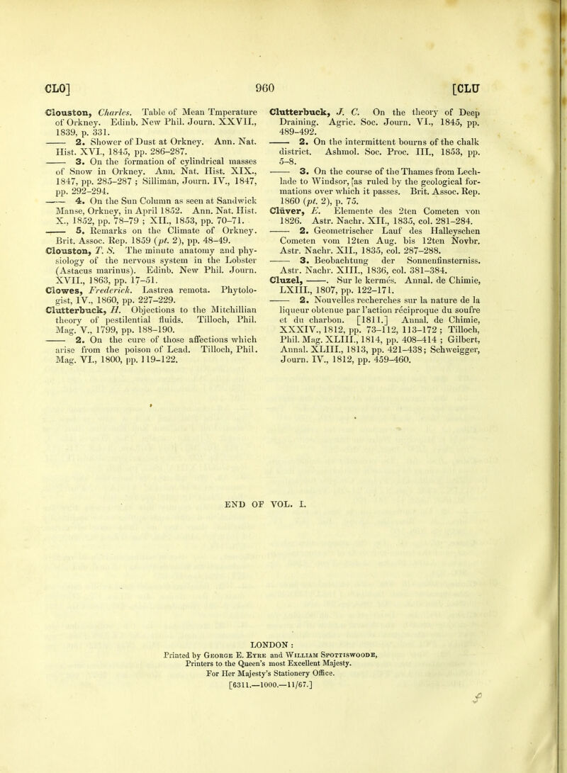 Ciouston, Charles. Table of Mean Txnperature of Orkney. Edinb. New Phil. Journ. XXVII., 1839, p. 331. 2. Shower of Dust at Orkney. Ann. Nat. Hist. XVI., 1845, pp. 286-287. 3. On the formation of cylindrical masses of Snow in Orkney. Ann. Nat. Hist. XIX., 1847, pp. 285-287 ; Silliman. Journ. IV., 1847, pp. 292-294. 4. On the Sun Column as seen at Sandwick Manse, Orkney, in April 1852. Ann. Nat. Hist. X, 1852, pp. 78-79 ; XII, 1853, pp. 70-71. 5. Remarks on the Climate of Orkney. Brit. Assoc. Rep. 1859 {pt. 2), pp. 48-49. Ciouston, T. S. The minute anatomy and phy- siology of the nervous system in the Lobster (Astacus marinus). Edinb. New Phil. Journ. XVII., 1863, pp. 17-51. Clowes, Frederick. Lastrea remota. Phytolo- gist, IV., 1860, pp. 227-229. Chitterbuck, H. Objections to the Mitchillian theory of pestilential fluids. Tilloch, Phil. Mag. V., 1799, pp. 188-190. 2. On the cure of those affections which arise from the poison of Lead. Tilloch, Phil. Mag. VI., 1800, pp. 119-122. Chitterbuck, J. C. On the theory of Deep Draining. Agric. Soc. Journ. VI., 1845, pp. 489-492. 2. On the intermittent bourns of the chalk district. Ashmol. Soc. Proc. III., 1853, pp. 5-8. 3. On the course of the Thames from Lech- lade to Windsor, fas ruled by the geological for- mations over which it passes. Brit. Assoc. Rep. 1860 (pt. 2), p. 75. Cliiver, E. Elemente des 2ten Cometen von 1826. Astr. Nachr. XII., 1835, col. 281-284. 2. Geometrischer Lauf des Halleyschen Cometen vom 12ten Aug. bis 12ten Novbr. Astr. Nachr. XII., 1835, col. 287-288. 3. Beobachtung der Sonnenfinsterniss. Astr. Nachr. XIII., 1836, col. 381-384. Cluzel, . Sur le kermes. Annal. de Chimie, LXIIL, 1807, pp. 122-171. 2. Nouvelles recherches sur la nature de la liqueur obtenue par Faction reciproque du soufre et du charbon. [1811.] Annal. de Chimie, XXXIV., 1812, pp. 73-112,113-172; Tilloch, Phil. Mag. XLIII., 1814, pp. 408-414 ; Gilbert, Annal. XLIII., 1813, pp. 421-438; Schweigger, Journ. IV., 1812, pp. 459-460. » END OF VOL. I. LONDON: Printed by George E. Eyre and William Spottiswoode, Printers to the Queen's most Excellent Majesty. Por Her Majesty's Stationery Office. [6311.—1000.—11/67.]