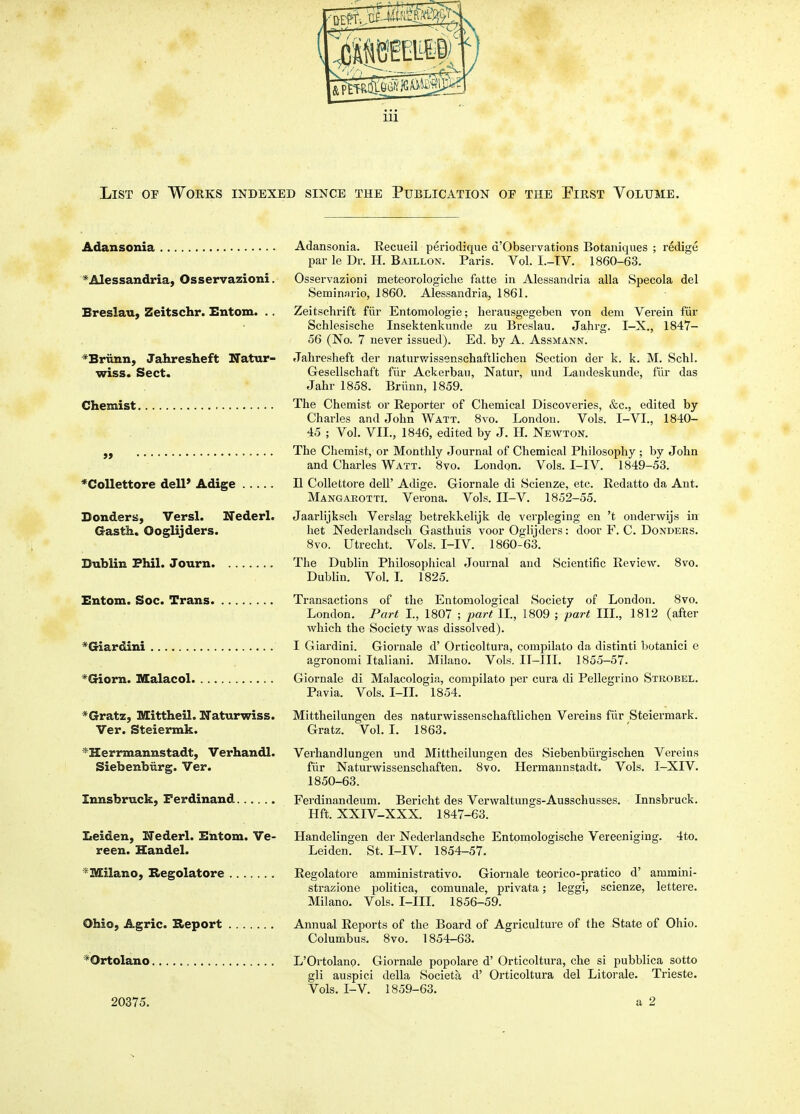 List of Works indexed since the Publication of the Pirst Volume, Adansonia Adansonia. Recueil periodique d'Observations Botaniques ; redige par le Dr. H. Baillon. Paris. Vol. I.-TV. 1860-63. ^'Alessandria, Osservazioni. Osservazioni meteorologiclie fatte in Alessandria alia Specola del Semin.nrio, 1860. Alessandria, 1861. Breslau, Zeitschr. Entom. . . Zeitschrift fiir Entomologie; herausgegeben von dem Verein fiir Schlesische Insektenkunde zu Breslau. Jahrg. I-X., 1847- 56 (No. 7 never issued). Ed. by A. Assmann. *Briinn, Jahresheft Natur- Jahresheft der iiaturwissenschaftlichen Section der k. k. M. Schl. wiss* Sect. Gesellschaft fiir Ackerbau, Natur, und Landeskunde, fiir das Jahr 1858. Briinn, 1859. Chemist The Chemist or Reporter of Chemical Discoveries, &c., edited by Charles and John Watt. 8vo. London. Vols. I-VI., 1840- 45 ; Vol. VII., 1846, edited by J. H. Newton. „ The Chemist, or Monthly Journal of Chemical Philosophy ; by John and Charles Watt. 8vo. London. Vols. I-IV. 1849-53. *Collettore delP Adige II Collettore dell' Adige. Giornale di Scienze, etc. Redatto da Ant. Mangakotti. Verona. Vols. II-V. 1852-55. Bonders, Versl. Nederl. Gasth. Ooglijders. Jaarlijksch Verslag betrekkelijk de verpleging en 't onderwijs in liet Nederlandsch Gasthuis voor Oglijders: door F. C. Donders. 8vo. Utrecht. Vols. I-IV. 1860-63. Dublin Phil. Journ The Dublin Philosophical Journal and Scientific Review. 8vo. Dublin. Vol. L 1825. Entom. Soc. Trans Transactions of the Entomological Society of London. 8vo. London. Part I., 1807 ; part XL, 1809 ; part III., 1812 (after which the Society was dissolved). *Giardini I Giardini. Giornale d' Orticoltura, compilato da distinti botanici e agronomi Italiani. Milano. Vols. IT-IIL 1855-57. *Giorn. Malacol Giornale di Malacologia, compilato per cura di Pellegrino Strobel. Pavia. Vols. I-IL 1854. *Gratz, Mittheil. Naturwiss. Ver. Steiermk. ^Herrmannstadt, Verhandl. Siebenbiirg. Ver. Mittheilungen des naturwissenschaftlichen Vereins fur Steiermark. Gratz. Vol. I. 1863. Verhandlungen fiir Naturwissenschaften. 1850-63. und Mittheilungen des Siebenbiirgischen Vereins 8vo. Hermannstadt. Vols. I-XIV. Innsbruck, Ferdinand Ferdinandeum. Bericht des Verwaltungs-Ausschusses. Innsbruck. Hft. XXIV-XXX. 1847-63. Leiden, Nederl. Entom. Ve- Handelingen der Nederlandsche Entomologische Vereeniging. 4to. reen. Handel. Leiden. St. I-IV. 1854-57. '^Milano, Kegolatore Regolatore amministrativo. Giornale teorico-pratico d' ammini- strazione politica, comunale, privata; leggi, scienze, lettere. Milano. Vols. I-IIL 1856-59. Ohio, Agric. Report Annual Reports of the Board of Agriculture of the State of Ohio. Columbus. 8vo. 1854-63. *Ortolano L'Ortolano. Giornale popolare d' Orticoltura, che si pubblica sotto gli auspici della Societa d' Orticoltura del Litorale. Trieste. Vols. I-V. 1859-63. 20375. a 2