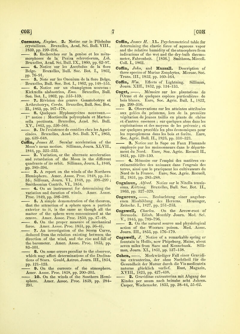 CoemanSj Eughne. 2. Notice sur le Pilobolus crystallinus. Bruxelles, Acad. Sci. Bull. VIII., 1859, pp. 199-216. 3. Recherches sur la genese et les meta- morphoses de la Peziza sclerotiorum, Lib. Bruxelles, Acad. Sci. Bull. IX., 1860, pp. 62-97. ■■ 4. Notice sur les Ascobolus de la Acre Beige. Bruxelles, Bull. Soc. Bot. I., 1862, pp. 76-91. • 5. Note sur les Ononium de la flore Beige. Bruxelles, Bull. Soc. Bot. I, 1862, pp. 148-155. 6. Notice sur un champignon nouveau: Kickxella alabastrina, Ems. Bruxelles, Bidl. Soc. Bot. I., 1862, pp. 255-159. 7. Revision des genres Gonatobotrys et Arthrobotrys, Corda. Bruxelles, Bull. Soc. Bot. II., 1863, pp. 167-178. 8. Quelques Hyphomycetes nouveaux.— l'^ notice : Mortierella polycephala et Marten- sella pectinata. Bruxelles, Acad. Sci. Bull. XV., 1863, pp. 536-544. 9. De I'existence de conidies chez les Agari- cinees. Bruxelles, Acad. Sci. Bull. XV., 1863, pp. 639-648. Coffin, James H. Secular acceleration of the Moon's mean motion. Silliman, Journ. XLVII., 1844, pp. 325-333. 2. Variation, or the alternate acceleration and retardation of the Moon in the different quadrants of its orbit. Silliman, Journ. I., 1846, pp. 389-394. —— 3. A report on the winds of the Northern Hemisphere. Amer. Assoc. Proc. 1848, pp. 34- 35; Silliman, Journ. VI., 1848, pp. 398-399; Smithsonian Contrib. VI., 1854. 4. On an instrument for determining the variation and duration of winds. Amer. Assoc. Proc. 1849, pp. 386-389. 5. A simple demonstration of the theorem, that the attraction of a sphere upon a particle exterior to it, is the same as though all the matter of the sphere were concentrated at the centre. Amer. Assoc. Proc. 1850, pp. 47-48. 6. On the proper measure of mechanical force. Amer. Assoc. Proc. 1851, pp. 36-41. 7. An investigation of the Storm Curve, deduced from the relation existing between the direction of the wind, and the rise and fall of the barometer. Amer. Assoc. Proc. 1853, pp. 83-101. 8. On some errors peculiar to the observer, which may affect determinations of the Declina- tions of Stars. Gould, Astron. Journ. III., 1854, pp. 121-123. 9. On the currents of the atmosphere. Amer. Assoc. Proc. 1858, pp. 200-205. 10. On the winds of the Southern Hemi- sphere. Amer. Assoc. Proc. 1859, pp. 284- 291. Coffin, James H. 11. Psychrometrical table for determining the elastic force of aqueous vapor and the relative humidity of the atmosphere from indications of the wet and the dry-bulb thermo- meter, Fahrenheit. [1856.] Smithson. Miscell. Coll. I., 1862. Coffin, John, and Hassall. Description of three species of Marine Zoophytes. Microsc. Soc. Trans. III., 1852, pp. 160-164. Coffin, Wm. Effects of Lightning. Silliman, Journ. XIII., 1852, pp. 134-135. Coget, ——. Memoire sur les plantations de rOrme et de quelques especes particulieres de bois blancs. Eure, Soc. Agric. Bull. I., 1822, pp. 299-316. 2. Observations sur les atteintes attribuees aux gelees du printems, lors de la premiere vegetation de jeunes taillis en plants de chene et d'autres essences ; sur quelques abus dans les exploitations et des moyens de les prevenir ; et sur quelques precedes les plus economiques pour les repeuplemens dans les bois et forets. Eure, Soc. Agric. BuU. II., 1823, pp. 310-323. 3. Notice sur la Sape ou Faux Flamande employee par les moissonneurs dans le departe- ment du Nord. Eure, Soc. Agric. Recueil II., 1831, pp. 129-130. 4. Memoire sur I'emploi des matieres ex- crementitielles des animaux dans I'engrais des terres, ainsi que le pratiquent les cultivateurs du Nord de la France. Eure, Soc. Agric. Recueil, IL, 1831, pp. 283-288. CogniauK, Alfred. Notice sur le Nitella tenuis- sima, Kutzing. Bruxelles, Bull. Soc. Bot. II., 1863, pp. 327-329. Cogoreux, . Beobachtung einer angebor- enen Missbiklung des Herzens. Heusinger, Zeitschr. L, 1827, pp. 251-253. Cogswell, Charles. On the Arrow-root of Bermuda. Edinb. Monthly Journ. Med. Sci. v., 1845, pp. 789-796. 2. On the natural source and physiological action of the Woorara poison. Med. Assoc. Journ. IIL, 1855, pp. 176-179. Cogswell, J. Notice of a remarkable spring or fountain in HoUis, now Phipsburg, Maine, about seven miles from Saco and Kennebunk. Silli- man, Journ. XL, 1851, pp. 137-138. Cohen, . Merkwiirdiger Fall einer Gravidi- tas extrauterina, der ohne Nachtheil fiir die Gesundheit der Mutter durch die Vis medicatrix naturae gliicklich verlief. Rust, Magazin, XVIIL, 1825, pp. 427^38. _ 2. Graviditas extrauterina mit Abgang des Kindes per anum nach beinahe acht Jahren. Casper, Wochenschr. 1835, pp. 38-44, 55-62.