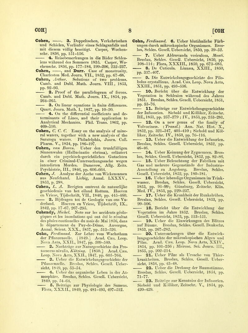 Cohen, . 3. Doppeltsehen, Verkehrtsehen und Hchielen, Vorliiuier eines Schlaganfalls uud mit diesem vollig beseitigt. Casper, Wochen- schr. 1836, pp. 151-156. 4. Reisebemerkungen in die Biider Schles- iens wjihrend des Sommers 1835. Casper, Wo- chenschr. 1836, pp. 177-184, 199-206, 232-237. Cohen, , and Durr. Case of monstrosity. Charleston Med. Journ. VII., 1852, pp. 67-68. Cohen, Arthur. Solutions of two problems. Camb. and Dubl. Math. Journ. VIII., 1853, pp. 92-93. 2. Proof of the parallelogram of forces. Camb. and Dubl. Math. Journ. IX., 1854, pp. 264-265. 3. On linear equations in finite differences. Quart. Journ. Math. I., 1857, pp. 10-20. 4. On the differential coetficients and de- terminants of Lines, and their application to Analytical Mechanics. Phil. Trans. 1862, pp. 469-510. Cohen, C. C. C. Essay on the analysis of mine- ral waters, together with a new analysis of the Saratoga waters. Philadelphia, Journ. Coll. Pharm. V., 1834, pp. 186-197. Cohen, vom Baren. Ueber den trunkfiiUigen Sinnenwahn (Hallucinatio ebriosa), erliiutert durch ein psychisch-gerichtliches Gutachten in einer Criminal-Untersuchungssache wegen intendirten Mordes. Damerow, Allg. Zeits. Psychiatric, III., 1846, pp. 606-664. Cohen, Analyse der Asche von Wickensamen aus Neufchatel. Liebig, Annal. LXXXV., 1853, p. 288. Cohen, L. A. Berigten omtrent de natuurlijke geschiedenis van het eiland Rottum. Hoeven en VriesP, Tijdschrift, VII., 1840, pp. 445-460. 2. Bijdragen tot de Geologic van ons Va- derland, Hoeven en Vriese, Tiidschrift, IX., 1842, pp. 17-67, 267-295. Cohendy, Michel. Note sur les accidents geolo- giques et les inondations qui ont ete le resultat des pluies continuelles du mois de Mai 1856, dans le departement du Puy-de-D6me. Auvergne, Annal. Scient. XXX., 1857, pp. 513-526. Cohn, Ferdinand. Zur Lehre vom Wachsthum der Pflanzenzelle. [ 1849.] Acad. Ca;s. Leop. Nova Acta, XXII., 1847, pp. 509-540. 2. Nachtriige zur Naturgeschichte des Pro- tococcus nivalis, A'«Vz«w(7. [1850.] Acad. Cajs. Leop. Novn Acta.XXII., 1847, pp. 605-764. 3. Ueber die Entwickelungsgoschichte der Pflanzenzelle. Breslau, Sehles. Gesell. Ueber- sicht, 1849, pp. 53-54. 4. Ueber das organische Leben in der At- mospbarc. Breslau, Schles. GeseU. Uebersicht, 1849, pp. 54-64. 5. Beitriige zur Physiologie des Samens. Flora, XXXIL, 1849, pp. 481-493, 497-512. Cohn, Ferdinand. 6. Ueber blutiihnliche Farb- ungen durch mikroskopische Organismen. Bres- lau, Schles. Gesell. Uebersicht, 1850, pp. 39-52. 7. Ueber Aldrovanda vesiculosa, Monti. Breslau, Schles, Gesell. Uebersicht, 1850, pp. 108-114; Flora, XXXIIL, 1850, pp. 673-683, 8. De Cuticula. Linnsea, XXIII., 1850, pp. 337-407. • 9. Die Eiitwickelungsgeschichte des Pilo- bolus crystallinus. Acad. Cass. Leop. Nova Acta, XXIIL, 1851, pp. 493-536. 10. Bericht iiber die Entwicklung der Vegetation in Schlesien wiihrend des Jahres 1851, Breslau, Schles. Gesell. Uebersicht, 1851, pp. 53-76. 11. Beitrage zur Entwickelungsgeschichte der Infusorien. Siebold und Kolliker, Zeitschr. IIL, 1851, pp. 257-279 ; IV., 1853, pp. 253-281. 12. On a new genus of the family of Volvocineas. (Transl.) Ann. Nat. Hist. X., 1852, pp. 321-347, 401-410 ; Siebold und Kol- liker, Zeitschr. IV., 1853, pp. 76-116. 13. Ueber die Entwicklung der Infusorien. Breslau, Schles. Gesell. Uebersicht, 1852, op, 46-46. 14. Ueber Keimung der Zygnemeen. Bres- lau, Schles. Gesell. Uebersicht, 1852, pp. 82-86. ■ 15. Ueber Beleuchtung der Fabriken mit Gas und mehrere Gegenstiinde der Industrie- AiissteHung zu Augsburg. Breslau, Schles. Gesell. Uebersicht, 1852, pp. 180-181. 16. Ueber lebendige Organismen im Trink- wasser. Breslau, Schles. Gesell. Uebersicht, 1853, pp. 91-99; Giinsburg, Zeitschr. Klin. Med. IV., 1853, pp. 229-237. ——• 17. Ueber die Krankheit der Runkelriiben. Breslau. Schles. Gesell, Uebersicht, 1853, pp. 99-106. ■ 18. Bericht iiber die Entwicklung der Vegetation im Jahre 1852. Breslau. Schles. Gesell. Uebersicht, 1853, pp. 113-151.' 19. Ueber die Einwirkungen des Blitzes auf Biiume. Breslau, Schles. Gesell. Denkschr. 1853, pp. 267-282. 20. Untersuchungen iiber die Entwick- lungsgeschichte der mikroskopischen Algen und Pilze. Acad. Cffis. Leop. Nova Acta, XXIV., 1854, pp. 101-256 ; Microsc. Sci. Journ. III., 1855, pp. 202-214. . 21. Ueber Pilze als Ursache von Tliier- kranklieiten. Breslau, Schles. Gesell. Ueber- sicht, 1854, pp. 43-48. 22. Ueber die Drehung der Baumstiimme. Breslau, Schles. Gesell. Uebersicht, 1854, pp. 71-77. 23. Beitriige zur Kenntniss der Infusorien. Siebold und Kolliker, Zeitschr. V., 1854, pp. 420-429.