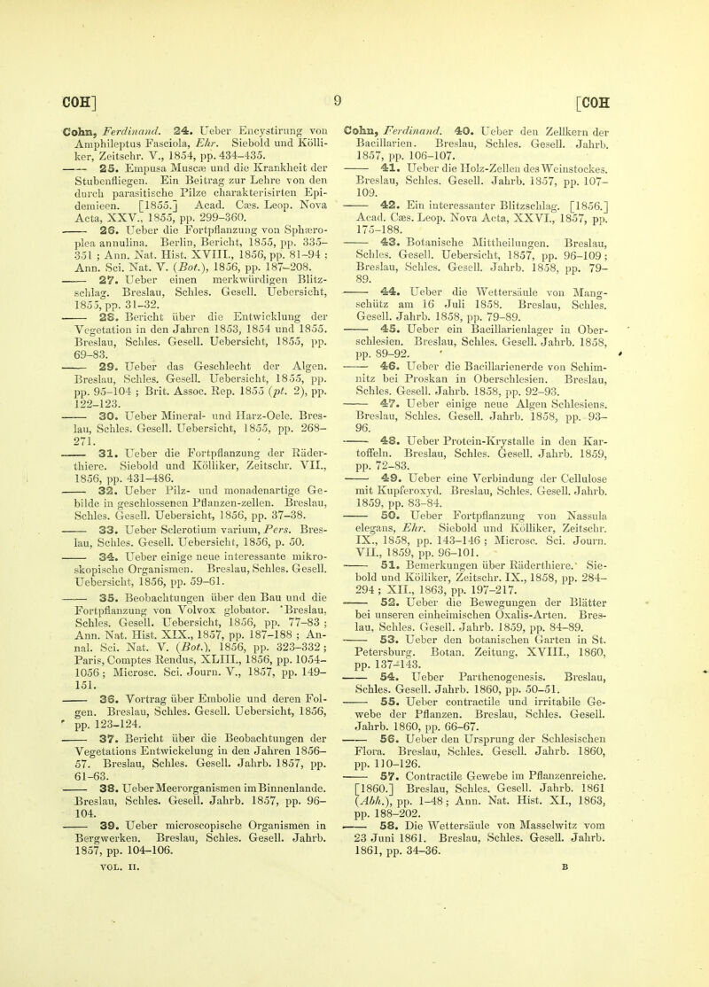 Cohn, Ferdinand. 24. Ueber Encystirung von Amphilejitus Fasciola, Ehr. Siebold und KoUi- ker, Zeitschr. V., 1854, pp. 434-435. 25. Empusa Muscre und die Krankhelt der Stubenfliegen. Ein Beitrag zur Lehre ■vou den durch parasitische Pilze charakterisirten Epi- deraieen. [1855.] Acad. Caas. Leop. Nova Acta, XXV., 1855, pp. 299-360. 26. Ueber die Fortpflanzung von Sphajro- plea annulina. Berlin, Bericht, 1855, pp. 335- .351 ; Ann. Nat. Hist. XVIII., 1856, pp. 81-94 ; Ann. Sci. Nat. V. {Bot.), 1856, pp. 187-208. 27. Ueber einen merkwiirdigen Blitz- sclilag. Breslau, Schles. Gesell. Uebersicht, 1855, pp. 31-32. 28. Bericht iiber die Entwicldung der Vegetation in den Jabren 1853, 1854 und 1855. Breslau, Schles. Gesell. Uebersicht, 1855, pp. 69-83. 29. Ueber das Geschlecht der Algen. Breslau, Schles. Gesell. Uebersicht, 1855, pp. pp. 95-104 ; Brit. Assoc. Rep. 1855 {pt. 2), pp. 122-123. 30. Ueber Mineral- und Harz-Oele. Bres- lau, Schles. Gesell. Uebersicht, 1855, pp. 268- 271. —— 31. Ueber die Fortpflanzung der Riider- thiere. Siebold und Kolliker, Zeitschr. VII., 1856, pp. 431-486. 32. Ueber Pilz- und monadenartige Ge- bilde in geschlossenen Pflanzen-zellen. Breslau, Schles. Gesell. Uebersicht, 1856, pp. 37-38. • 33. Ueber Sclerotium varium, Pers. Bres- lau, Scliles. Gesell. Uebersicht, 1856, p. 50. 34:. Ueber einige neue interessante mikro- skopische Organismen. Breslau, Schles. Gesell. Uebersicht, 1856, pp. 59-61. 35. Beobachtungen iiber deu Bau und die Fortpflanzung von Volvox globator. Breslau, Schles. Gesell, Uebersicht, 1856, pp. 77-83 ; Ann. Nat. Hist. XIX., 1857, pp. 187-188 ; An- nal. Sci. Nat. V. {Bot.\ 1856, pp. 323-332; Paris, Comptes Rendus, XLIII., 1856, pp. 1054- 1056 ; Microsc. Sci. Jouru, V., 1857, pp. 149- 151. 3S. Vortrag iiber Embolic und deren Fol- gen. Breslau, Schles. Gesell. Uebersicht, 1856, ' pp. 123-124. 37. Bericht iiber die Beobachtungen der Vegetations Entwickelung in den Jahren 1856- 57. Breslau, Schles. Gesell. Jahrb. 1857, pp. 61-63. 38. Ueber Meerorganismen imBinnenlande. Breslau, Schles. Gesell. Jahrb. 1857, pp. 96- 104. 39. Ueber microscopische Organismen in Bergwerken. Breslau, Schles. Gesell. Jahrb. 1857, pp. 104-106. VOL. II. Cohsa, Ferdinand. 40. Ueber den Zellkern der Bacillarien. Breslau, Schles. Gesell. Jahi-b. 1857, pp. 106-107. 41. Ueber die Ilolz-Zelleu des Weinstockes. Breslau, Schles. Gesell. Jahrb. 1857, pp. 107- 109. ■ 42. Ein interessauter Blitzschlag. [1856.] Acad. Caes.Leop. Nova Acta, XXVI., 1857, pp. 175-188. 43. Botanische Mittheilungen. Breslau, Schles. Gesell. Uebersicht, 1857, pp. 96-109; Breslau, Schles. Gesell. Jahrb. 1858, pp. 79- 89. 44. Ueber die Wettersaule von Mang- schiitz am 16 Juli 1858. Breslau, Schles. Gesell. Jahrb. 1858, pp. 79-89. 45. Ueber ein Bacillarienlager in Ober- schlesien. Breslau, Schles. Gesell. Jahrb. 1858, pp. 89-92. 46. Ueber die Bacillarienerde von Schim- nitz bei Proskan in Oberschlesien. Breslau, Schles. Gesell. Jahrb. 1858, pp. 92-93. 47. Ueber einige neue Algen Schlesiens. Breslau, Schles. Gesell. Jahrb. 1858, pp. 93- 96. ■ 48. Ueber Protein-Krystalle in den Kar- toffeln. Breslau, Schles. Gesell. Jahrb. 1859, pp. 72-83. 49. Ueber eine Verbindung der Cellulose mit Kupferoxyd. Breslau, Schles. Gesell. Jahrb. 1859, pp. 83-84. SO. Ueber Fortpflanzung von Nassula elegans, Ehr. Siebold und KoUiker, Zeitschr. IX., 1858, pp. 143-146 ; Microsc. Sci. Journ. VII., 1859, pp. 96-101. 51. Bemerkungen liber Riiderthiere.' Sie- bold und Kolliker, Zeitschr. IX., 1858, pp. 284- 294 ; XII., 1863, pp. 197-217. 52. Ueber die Bewegungen der Blatter bei unseren einheimischen Oxalis-Arten. Bres- lau, Schles. Gesell. Jahrb. 1859, pp. 84-89. 53. Ueber den botanischen Garten in St. Petersburg. Botan. Zeitung, XVIII., 1860, pp. 137-143. 54. Ueber Parthenogenesis. Breslau, Schles. Gesell. Jahrb. 1860, pp. 50-51. 55. Ueber contractile und irritabile Ge- webe der Pflanzen. Breslau, Schles. Gesell. Jahrb. 1860, pp. 66-67. 56. Ueber den Ursprung der Schlesischen Flora. Breslau, Schles. Gesell. Jahrb. 1860, pp. 110-126. 57. Contractile Gewebe im Pflanzenreiche. [I860.] Breslau, Schles. Gesell. Jahrb. 1861 {Ahh.), pp. 1-48; Ann. Nat. Hist. XI., 1863, pp. 188-202. . 58. Die Wettersaule von Masselwitz vom 23 Juni 1861. Breslau, Schles. Gesell. Jahrb. 1861, pp. 34-36. B