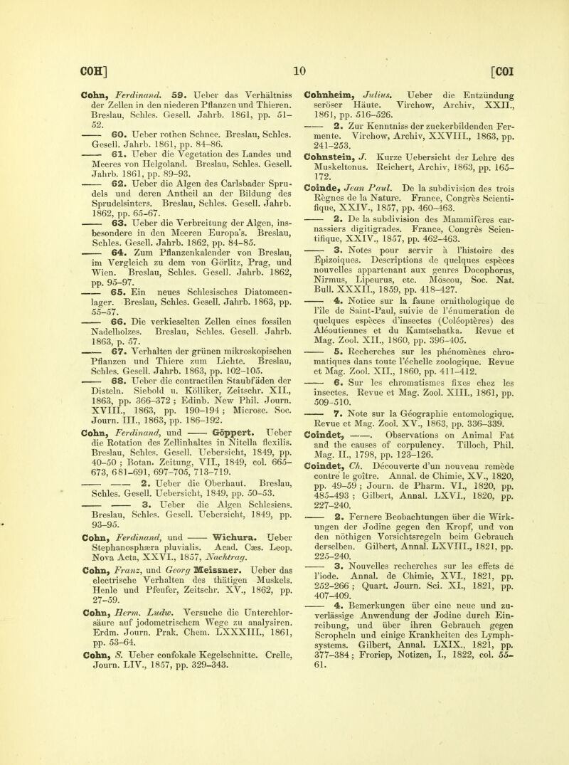 Cohn, Ferdinand. 59. Ueber das Verhaltniss der Zellen in den niederen Pflanzen und Thieren. Breslau, Schles. Gesell. Jahrb. 1861, pp. 51- 52. 60. Ueber rothen Schnee, Breslau, Schles. Gesell. Jahi-b. 1861, pp. 84-86. 61. Ueber die Vegetation des Landes und Meeres von Helgoland. Breslau, vSchles. Gesell. Jahrb. 1861, pp. 89-93. 62. Ueber die Algen des Carlsbader Spru- dels und deren Antheil an der Bildung des Sprudelsinters. Breslau, Schles. Gesell. Jahrb. 1862, pp. 65-67. 63. Ueber die Verbreitung der Algen, ins- besondere in den Meeren Europa's. Breslau, Schles. Gesell. Jahrb. 1862, pp. 84-85. 64. Zum Pflanzenkalender von Breslau, im Vergleich zu dem von Gorlitz, Prag, und Wien. Breslau, Schles. Gesell. Jahrb. 1862, pp. 95-97. 65. Ein neues Schlesisches Diatomeen- lager. Breslau, Schles. Gesell. Jahrb. 1863, pp. 55-57. 66. Die verkieselten Zellen eines fossilen Nadelholzes. Breslau, Schles. Gesell. Jahrb. 1863, p. 57. —.— 67. Verhalten der griinen mikroskopischen Pflanzen und Thiere zum Lichte. Breslau, Schles. Gesell. Jahrb. 1863, pp. 102-105. 68. Ueber die contractilen Staubfaden der Disteln. Siebold u. KoUiker, Zeitschr. XII., 1863, pp. 366-372 ; Edinb. New Phil. Journ. XVIII., 1863, pp. 190-194; Microsc. See. Journ. III., 1863, pp. 186-192. Cohn, Ferdinand, und ■ Goppert. Ueber die Rotation des Zellinhaltes in Nitella flexilis, Breslau, Schles. Gesell. Uebersicht, 1849, pp. 40-50 ; Botan. Zeitung, VII., 1849, col. 665- 673, 681-691, 697-705, 713-719. 2. Ueber die Oberhaut. Breslau, Schles. Gesell. Uebersicht, 1849, pp. 50-53. 3. Ueber die Algen Schlesiens. Breslau, Schles. Gesell. Uebersicht, 1849, pp. 93-95. Cohii) Ferdinand, und Wichura. Ueber Stephanosphsera pluvialis. Acad. Caes. Leop. Nova Acta, XXVI., 1857, Nachtrag. Cohn, Franz, und Georg Meissner. Ueber das electrische Verhalten des thatigen Muskels. Henle und Pfeufer, Zeitschr, XV., 1862, pp, 27-59. Cohn, Herm. Ludw. Versuche die Unterchlor- saure auf jodometrischem Weare zu analysiren. Erdm. Journ. Prak. Chem. LXXXIIL, 1861, pp. 53-64. Cohn, 'S'. Ueber confokale Kegelschnitte. Crelle, Journ. LIV., 1857, pp. 329-343. Cohnheim, Julius. Ueber die Entziindung seroser Haute. Virchow, Archiv, XXII., 1861, pp. 516-526. 2. Zur Kenntniss der zuckerbildenden Fer- mente. Virchow, Archiv, XXVIII., 1863, pp. 241-253. Cohnstein, J. Kurze Uebersicht der Lehre des Muskeltonus. Reichert, Archiv, 1863, pp. 165- 172. Coinde; Jean Paid. De la subdivision des trois Regnes de la Nature. France, Congres Scienti- fique, XXIV., 1857, pp. 460-463. • 2. De la subdivision des Mammiferes car- nassiers digitigrades. France, Congres Scien- tifique, XXIV., 1857, pp. 462-463. 3. Notes pour servir a I'histoire des Epizoiques. Descriptions de quelques especes nouvelles appartenant aux genres Docophorus, Nirmus, Lipeurus, etc. Moscou, Soc. Nat. Bull. XXXIL, 1859, pp. 418-427. 4. Notice sur la faune ornithologique de rile de Saint-Paul, suivie de I'enumeration de quelques especes d'insectes (Coleopteres) des Aleoutiennes et du Kamtschatka. Revue et Mag. Zool. XII., 1860, pp. 396-405. 5. Recherches sur les phenomenes chro- matiques dans toute I'echelle zoologique. Revue et Mag. Zool. XII., 1860, pp. 411-412. 6. Sur les chromatismes fixes chez les insectes. Revue et Mag. Zool. XIIL, 1861, pp. 509-510. 7. Note sur la Geographic entomologique. Revue et Mag. Zool. XV., 1863, pp. 336-339. Coindet, . Observations on Animal Fat and the causes of corpulency. Tilloch, Phil. Mag. II,, 1798, pp. 123-126. Coindet, Ch. Decouverte d'un nouveau remede contre le goitre. Annal. de Chimie, XV., 1820, pp. 49-59 ; Journ. de Pharm. VI., 1820, pp. 485-493 ; Gilbert, Annal. LXVI., 1820, pp. 227-240. 2. Fernere Beobachtungen iiber die Wirk- ungen der Jodine gegen den Kropf, und von den nothigen Vorsichtsregeln beim Gebrauch derselben. Gilbert, Annal. LXVIII., 1821, pp. 225-240. 3. Nouvelles recherches sur les effets de I'iode. Annal. de Chimie, XVI., 1821, pp. 252-266 ; Quart. Journ. Sci. XL, 1821, pp. 407-409. 4. Bemerkungen iiber eine neue und zu- verlassige Anwendung der Jodine durch Ein- reibung, und iiber ihren Gebrauch gegen Scropheln und einige Krankheiten des Lymph- systems. Gilbert, Annal. LXIX., 1821, pp. 377-384; Froriep, Notizen, I., 1822, col. 55- 61.