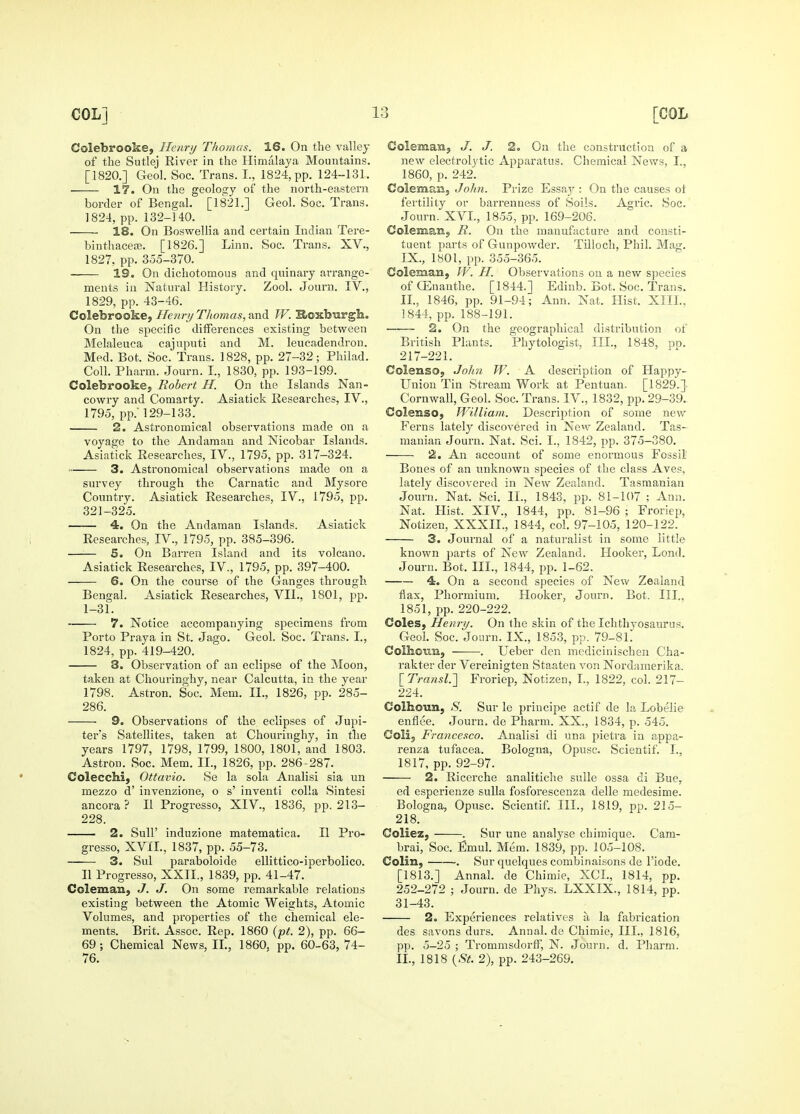 Colebrooke, Iletiry Thomas. 16. On the valley of the Sutlej River in the Himalaya Mountains. [1820.] Geol. See. Trans. I., 1824, pp. 124-131. 17. On the geoloo;y of the north-eastern border of Bengal. [1821.] Geol. Soc. Trans. 1824, pp. 132-140. 18. On Boswellia and certain Indian Tere- binthacea3. [1826.] Linn. Soc. Trans. XV., 1827, pp. 355-370. 19. On dicliotoraous and quinary arrange- ments in Natural History. Zool. Journ. IV., 1829, pp. 43-46. Colebrooke, He7iry Thomas, and W. Hoxburgh. On the specific differences existing between Melaleuca cajnputi and M. leucadendron. Med. Bot. Soc. Trans. 1828, pp. 27-32; Philad. Coll. Pharm. Journ. I., 1830, pp. 193-199. Colebrooke, Robert H. On the Islands Nan- cowry and Comarty. Asiatick Researches, IV., 1795, pp.' 129-133. 2. Astronomical observations made on a voyage to the Andaman and Nicobar Islands. Asiatick Researches, IV., 1795, pp. 317-324. 3. Astronomical observations made on a survey through the Carnatic and Mysore Country. Asiatick Researches, IV., 1795, pp. 321-325. 4. On the Andaman Islands. Asiatick Researches, IV., 1795, pp. 385-396. —— 5. On Barren Island and its volcano. Asiatick Researches, IV., 1795, pp. 397-400. 6. On the course of the Ganges through Bengal. Asiatick Researches, VII., 1801, pp. 1-31. 7. Notice accompanying specimens from Porto Praya in St. Jago. Geol. Soc. Trans. I., 1824, pp. 419-420. 8. Observation of an eclipse of the Moon, taken at Chouringhy, near Calcutta, in the year 1798. Astron. Soc. Mem. II., 1826, pp. 285- 286. 9. Observations of the eclipses of Jupi- ter's Satellites, taken at Chouringhy, in the years 1797, 1798, 1799, 1800, 1801, and 1803. AstroD. Soc. Mem. II., 1826, pp. 286-287. Colecchi, Ottavio. Se la sola Analisi sia un mezzo d' invenzione, o s' inventi colla Sintesi ancora ? II Progresso, XIV., 1836, pp. 213- 228. 2. Suir induzione matematica. II Pro- gresso, XVII., 1837, pp. 55-73. 3. Sul paraboloide ellittico-iperbolico. II Progresso, XXII., 1839, pp. 41-47. Coleman, J. J. On some remarkable relations existing between the Atomic Weights, Atomic Volumes, and properties of the chemical ele- ments. Brit. Assoc. Rep. 1860 {•pt. 2), pp. 66- 69; Chemical News, II., 1860. pp. 60-63, 74- 76. Coleman, J. J. 2, On the construction of a new electrolytic Apparatus. Chemical News, I., 1860, p. 242. Coleman, John. Prize Essaj' : On the causes ol fertility or barrenness of Soils. Agric. Soc. Journ. XVI., 1855, pp. 169-206. Coleman, R. On the manufacture and consti- tuent parts of Gunpowder. Tilioch, Phil. Mag. IX., 1801, pp. 355-365. Coleman, W. H. Observations ou a new species ofGEnanthe. [1844.] Edinb. Bot. Soc. Trans. II., 1846, pp. 91-94; Ann. Nat. Hist. XIII.. 1844, pp. 188-191. ——- 2. On the geographical distribution of British Plants. Phytologist, III., 1848, pn. 217-221. Colenso, Joh7i W. A description of Happy- Uniou Tin Stream Work at Pentuan. [1829.] Cornwall, Geol. Soc. Trans. IV., 1832, pp. 29-39. Colenso, William. Description of some new Ferns lately discovered in New Zealand. Tas- manian Journ. Nat. Sci. I., 1842, pp. 375-380. 2. An account of some enormous Fossil Bones of an unknown species of the class Aves, lately discovered in New Zealand. Tasmanian Journ. Nat. Sci. II., 1843, pp. 81-107 ; Ann. Nat. Hist. XIV., 1844, pp. 81-96 ; Froriep, Notizen, XXXII., 1844, col. 97-105, 120-122. 3. Journal of a naturalist in some little known parts of New Zealand. Hooker, Lond. Journ. Bot. III., 1844, pp. 1-62. 4. On a second species of New Zealand flax, Phormium. Hooker, Journ. Bot. III., 1851, pp. 220-222. Coles, Henri/. On the skin of the Ichthyosaurus. Geol. Soc. Journ. IX., 1853, pp. 79-81. Colhoim, . Ueber den medicinischen Cha- rakter der Vereinigten Staaten von Nordamerika. \_Transl.'] Froriep, Notizen, L, 1822. col. 217- 224. Colhoun, S. Sur le principe actif de la Lobelie enflee. Journ. de Pharm. XX., 1834, p. 545. Colij Francesco. Analisi di una pietra in appa- renza tufacea. Bologna, Opusc. Scientif. I., 1817, pp. 92-97. 2. Riccrche analitiche suUe ossa di Bue, ed esperieuze sulla fosforescenza delle medesime. Bologna, Opusc. Scientif. HI., 1819, pp. 215- 218. Coliez, . Sur une analyse chimique. Cam- brai, Soc. Emul. Mem. 1839, pp. 105-108. Colin, . Sur quelques combinaisons de I'iode. [1813.] Annal. de Chimie, XCL, 1814, pp. 252-272 ; Journ. de Phys. LXXIX., 1814, pp. 31-43. 2. Experiences relatives a la fabrication des Savons durs. Annal.de Chimie, III., 1816, pp. 5-25 ; Trommsdorff, N. Journ. d. Pharm. II., 1818 {St. 2), pp. 243-269.
