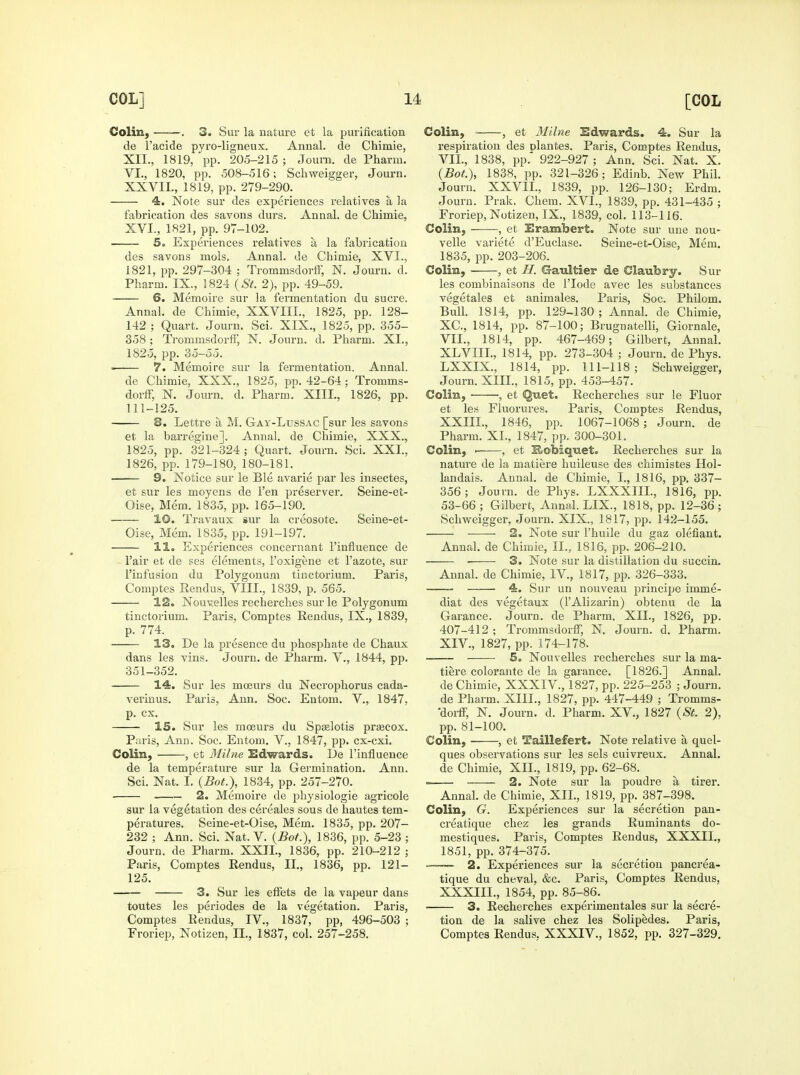 Colin, . 3. Sur la nature et la purification de I'acide pyro-ligneux. Annal. de Chimie, XII., 1819, pp. 205-215 ; Journ. de Pharm. VI., 1820, pp. 508-516; Schweigger, Journ. XXVII., 1819, pp. 279-290. 4. Note sur des experiences relatives a la fabrication des savons durs. Annal. de Chimie, XVI., 1821, pp. 97-102. So Experiences relatives a la fabrication des savons mols. Annal. de Chimie, XVI., 1821, pp. 297-304 ; Trommsdorff, N. Journ. d. Pharm. IX., 1824 {St. 2), pp. 49-59. 6. Memoire sur la fermentation du sucre. Annal. de Chimie, XXVIII., 1825, pp. 128- 142; Quart. Journ. Sci. XIX., 1825, pp. 355- 358 ; TrommsdorlF, N. Journ. d. Pharm. XI., 1825, pp. 35-55. 7. Memoire sur la fermentation. Annal. de Chimie, XXX., 1825, pp. 42-64; Tromms- dorff, N. Journ. d. Pharm. XIII., 1826, pp. 111-125. 8. Lettre a M. Gay-Lussac [sur les savons et la barregine]. Annal. de Chimie, XXX., 1825, pp. 321-324; Quart. Journ. Sci. XXL, 1826, pp. 179-180, 180-181. 9. Notice sur le Ble avarie par les insectes, et sur les moyens de Ten preserver. Seine-et- Oise, Mem. 1835, pp. 165-190. 10. Travaux sur la creosote. Seine-et- Oise, Mem. 1835, pp. 191-197. 11. Experiences concernant I'influence de I'air et de ses elements, I'oxigene et I'azote, sur I'iufusion du Polygonum tinctorium. Paris, Comptes Eendus, VIII., 1839, p. 565. 12. Nouvelles recherches sur le Polygonum tinctorium. Paris. Comptes Reudus, IX., 1839, p. 774. ^ 13. De la presence du phosphate de Chaux dans les vins. Journ. de Pharm. V., 1844, pp. 351-352. • 14. Sur les moeurs du Necrophorus cada- vei'iuus. Paris, Ann. Soc. Entom. V., 1847, p. ex. 15. Sur les moeurs du Spselotis prjBcox. Paris, Ann. Soc. Entom. V., 1847, pp. cx-cxi. Colin, , et 3filne Edwards. De I'influence de la temperature sur la Germination. Ann. Sci. Nat. I. (Bot.), 1834, pp. 257-270. • 2. Memoire de physiologic agricole sur la vegetation des cereales sous de hautes tem- peratures. Seine-et-Oise, Mem. 1835, pp. 207- 232 ; Ann. Sci. Nat. V. {Bot.), 1836, pp. 5-23 ; Journ. de Pharm. XXII., 1836, pp. 210-212 ; Paris, Comptes Eendus, II., 1836, pp. 121- 125. 3. Sur les efFets de la vapeur dans toutes les periodes de la vegetation. Paris, Comptes Rendus, IV., 1837, pp, 496-503 ; Froriep, Notizen, II., 1837, col. 257-258. Colin, ■ , et Milne Edwards. 4. Sur la respiration des plantes. Paris, Comptes Rendus, VII., 1838, pp. 922-927 ; Ann. Sci. Nat. X. {Bot.), 1838, pp. 321-326; Edinb. New Phil. Journ. XXVII., 1839, pp. 126-130; Erdm. Journ. Prak. Chem. XVI., 1839, pp. 431-435 ; Froriep, Notizen, IX., 1839, col. 113-116. Colin, -—et Erambert. Note sur une nou- velle variete d'Euclase. Seine-et-Oise, Mem. 1835, pp. 203-206. Colin, , et H. Gaultier de Claubry. Sur les combinaisons de I'lode avec les substances vegetales et animales. Paris, Soc. Philom. Bull. 1814, pp. 129-130 ; Annal. de Chimie, XC, 1814, pp. 87-100; Brugnatelli, Giornale, VII., 1814, pp. 467-469; Gilbert, Annal. XLVIIL, 1814, pp. 273-304 ; Journ. de Phys. LXXIX., 1814, pp. 111-118; Schweigger, Journ. XIII., 1815, pp. 453-457. Colin, , et ^uet. Recherches sur le Fluor et les Fluorures. Paris, Comptes Rendus, XXIIL, 1846, pp. 1067-1068; Journ. de Pharm. XL, 1847, pp. 300-301. Colin, ' , et Robiquet. Recherches sur la nature de la matiere huileuse des chimistes Hol- landais. Annal. de Chimie, L, 1816, pp. 337- 356; Journ. de Phys. LXXXIIL, 1816, pp. 53-66 ; Gilbert, Annal. LIX., 1818, pp. 12-36; Schweigger, Journ. XIX., 1817, pp. 142-155. 2. Note sur I'huile du gaz defiant. Annal. de Chimie, II., 1816, pp. 206-210. ■ 3. Note sur la distillation du succin. Annal. de Chimie, IV., 1817, pp. 326-333. 4. Sur un nouveau principe imme- diat des vegetaux (I'Alizarin) obtenu de la Garance. Journ. de Pharm. XII., 1826, pp. 407-412; Trommsdorff, N. Journ. d. Pharm. XIV., 1827, pp. 174-178. 5. Nouvelles recherches sur la ma- tiere coloraiite de la garance. [1826.] Annal. de Chimie, XXXIV., 1827, pp. 225-253 ; Journ. de Pharm. XIII., 1827, pp. 447-449 ; Tromms- •doi-ff, N. Journ. d. Pharm. XV., 1827 {St. 2), pp. 81-100. Colin, , et Taillefert. Note relative a quel- ques observations sur les sels cuivreux. Annal. de Chimie, XIL, 1819, pp. 62-68.  2. Note sur la poudre a tirer. Annal. de Chimie, XIL, 1819, pp. 387-398. Colin, G. Experiences sur la secretion pan- creatique chez les grands Ruminants do- mestiques. Paris, Comptes Rendus, XXXIL, 1851, pp. 374-375. 2. Experiences sur la secretion pancrea- tique du cheval, &c. Paris, Comptes Rendus, XXXIIL, 1854, pp. 85-86. 3. Recherches experimentales sur la secre- tion de la salive chez les Solipedes. Paris, Comptes Rendus, XXXIV., 1852, pp. 327-329.