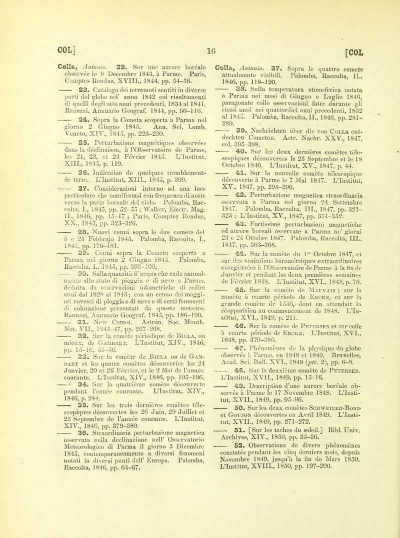Colla; Antonio. 22. Snr vine aurore boreale obser V6e le 8 Decenibre 1843, ii Panne. Paris, Comptes Rendus, XVIII., 1844, pp. 54-56. 23. Catalogo dei teiTemoti sentiti in diverse parti del globo nel' anno 1842 coi risultamenti di quelli degliotto anni precedenti, 1834 al 1841. Ranuzzi, Anuuario Geograf. 1844, pp. 96-116. 24. Sopra la Cometa scoperta a Parma nel giorno 2 Giugno 1845. Ann. Sci. Lomb. Yeneto, XIV., 1845, pp. 225-230. 25. Pertui'bations magnetiques observees dans la decliuaison, a I'Observatoiro de Parme, les 21, 23, et 24 Fevrier 1845. L'Institut, XIII. , 1845, p. 119. 26. Indication de quelques tremblemeuts de terre. L'Institut, XIII., 1845, p. 399. —-— 27. Considerazioni intorno ad una luce particolare cbe manifestasi con frequenza di notte verso la parte boreale del cielo. Palomba, Rac- coita, I., 1845, pp. 52-55 ; Walker, Electr. Mag. II.. 1846, pp. 15-17 ; Paris, Comi>tes Rendus, XX., 1845, pp. 323-326. 28. Nuovi cenni sopra le due comete del 5 e 25 Febbrajo 1845. Palomba, Raccolta, I., 1845, pp.176-181. 29. Cenni sopra la Cometa scoperta a Parma nel giorno 2 Giugno. 1845. Palomba, Raccolta, I, 1845, pp. 393-400. 30. Sulla quantita d' acqua cbe cade annual- mente alio stato di pioggia e di neve a Parma, dedotta da osservazioni udometricbe di sedici anni dal 1828 al 1843; con un cenno dei maggi- ori rovesci di pioggia e di neve e di certi fenomeni di colorazione presentati da queste meteore. Ranuzzi, Aunuario Geograf. 1845, pp. 186-190. 31, New Comet. Astron. Soc. Month. Not. VII., 1845-47, pp. 267-268. 32. Sur la comete periodique de Biela, ou mieux, de Gambart. L'Institut, XIV., 1846, pp. 15-16, 55-56. 33. Sur la comete de Biela ou de Gam- bart et les quatre cometes decouvertes les 24 Janvier, 20 et 26 Fevrier, et le 2 Mai de I'annee courante. L'Institut, XIV., 1846, pp. 195-196. 34. Sur la quatrieme comete decouverte pendant I'annee courante. L'Institut, XIV., 1846, p. 244. 35. Sur les trois dernieres cometes tele- scopiques decouvertes les 26 Juin, 29 Juillet et 23 Septembre de I'annee courante. L'Institut, XIV. , 1846, pp. 379-380. 36. Straordinaria perturbazione magnetica osservata nella declinazione nell' Osservatorio Meteorologico di Parma il giorno 3 Dicembre 1845, contemporaneamente a diversi fenomeni notati in diversi punti dell' Europa. Palomba, Raccolta, 1846, pp. 64-67. Colla, Antonio. 37. Sopra le quattro comete attualmente visibili. Palomba, Raccolta, IL, 1846, pp. 118-120. 38. Sulla temperatura atmosferica notata a Parma nei mesi di Giugno e Luglio 1846, paragonate coUe osservazioni fatte durante gli stessi mesi nei quattordici anni precedenti, 1832 al 1845. Palomba, Raccolta, II., 1846, pp. 281- 289. 39. Nachrichten iiber die von Colla ent- deckten Cometen. Astr. Nachr. XXV., 1847, col. 395-398. 40. Sur les deux dernieres cometes tele- scopiques decouvertes le 23 Septembre et le 18 Octobre 1846. L'Institut, XV., 1847, p. 44. 41. Sur la nouvelle comete telescopique decouverte a Parme le 7 Mai 1847. L'Institut, XV., 1847, pp. 295-296. 42. Perturbazione magnetica straordinaria osservata a Parma nel giorno 24 Settembre 1847. Palomba, Raccolta, IIL, 1847, pp. 321- 323 ; L'Institut, XV., 1847, pp. 351-352. ■ 43. Fortissime perturbazioni magnetiche ed aurore boreali osservate a Parma ne' giorni 23 e 24 Ottobre 1847. Palomba, Raccolta, IIL, 1847, pp. 363-368. 44. Sur la comete du P^' Octobre 1847, et sur des variations barometriques extraordinaires enregistrees a I'Observatoire de Parme a la finde Janvier et pendant les deux premiei'es semaines de Fevrier 1848. L'Institut, XVL, 1848, p. 76. 45. Sur la comete de Matjvais ; sur la comete a courte periode de Encke, et sur la grande comete de 1556, dont on attendait la reapparition au commencement de 1848. L'In- stitut, XVI., 1848, p. 211. —— 46. Sur la comete de Petersen et sur celle a courte periode de Encke. L'Institut, XVL, 1848, pp. 379-380. 47. Pbenoraenes de la physique du globe observes a Parme, en 1848 et 1849. Bruxelles, Acad. Sci. Bull. XVL, 1849 {pte. 2), pp. 6-8. 48, Sur la deuxieme comete de Petersen. L'Institut, XVIL, 1849, pp. 15-16. 49. Description d'une aurore boreale ob- servee a Parme le 17 Novembre 1848. L'Insti- tut, XVIL, 1849, pp. 95-96. 50. Sur les deux cometes Schweizer-Bond et Goujon decouvertes en Avril 1849. L'Insti- tut, XVIL, 1849, pp. 271-272. 51. [Sur les taclies du soleil.] Bibl. Univ. Archives, XIV., 1850, pp. 35-36. 52. Observations de divers phenomenes constates pendant les cinq derniers mois, depuis Novembre 1849, jusqu'a la fin de Mars 1850. L'Institut, XVIIL, 1850, pp. 197-200.