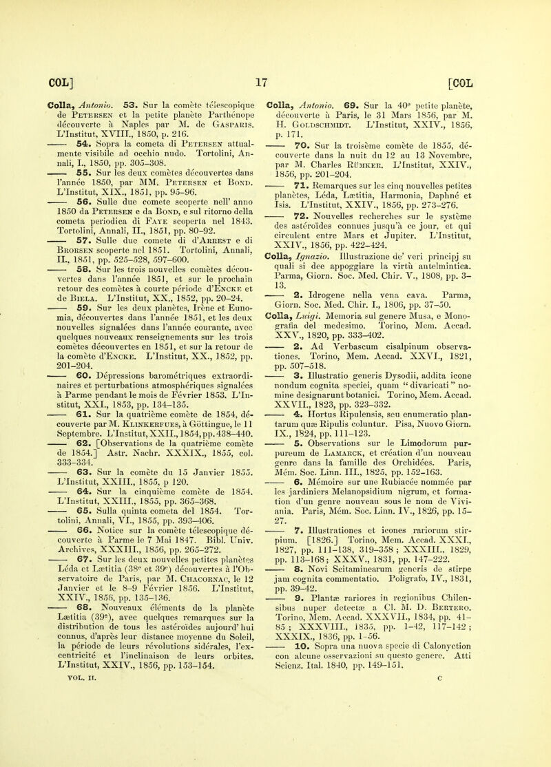 Colla, Antonio. 53. Sur la comete telescopique de Petersen ct la petite planete Parthenope decouverte ti Naples par M. de Gaspaeis. L'liistitut, XVIIT., 1850, p. 216. 54:. Sopra la cometa di Petersen attual- mente visibile ad occliio nudo. Tortolini, An- nali, I., 1850, pp. 305-308. 55. Sur les deux cometes decouvertes dans I'annee 1850, par MM. Petersen et Bond. L'Institut, XIX., 1851, pp. 95-96. 56. Sulle due comete scoperte nell' anno 1850 da Petersen e da Bond, e sul ritorno della cometa periodica di Faye scoperta nel 1843. Tortolini, Annali, II., 1851, pp. 80-92. 57. Sulle due comete di d'ARKESX e di Brorsen scoperte nel 1851. Tortolini, Annali, II., 1851, pp. 525-528, 597-600. 68. Sur les trois nouvelles cometes decou- vertes dans I'annee 1851, et sur le prochain retour des cometes a courte periode d'ENCKE et de BiELA. L'Institut, XX., 1852, pp. 20-24. 59. Sur les deux planetes, Irene et Euno- mia, decouvertes dans I'annee 1851, et les deux nouvelles signalees dans I'annee courante, avec quelques nouveaux rensei^nements sur les trois cometes decouvertes en 1851, et sur la retour de la comete d'ENCKE. L'Institut, XX., 1852, pp. 201-204. • 60. Depressions barometriques extraordi- naires et perturbations atraospheriques signalees a Parme pendant le mois de Fevrier 1853. L'In- stitut, XXL, 1853, pp. 134-135. 61. Sur la quatrieme comete de 1854, de- couverte par M. Klinkerfues, a Gottingue, le 11 Septembre. L'Institut, XXII., 1854, pp. 438-440. 62. [Observations de la quatrieme comete de 1854.] Astr. Nachr. XXXIX., 1855, col. 333-334. 63. Sur la comete du 15 Janvier 1855. L'Institut, XXIIL, 1855, p 120. 64. Sur la cinquieme comete de 1854. L'Institut, XXIIL, 1855, pp. 365-368. 65. Sulla quinta cometa del 1854. Tor- tolini, Annali, VL, 1855, pp. 393-406. 66. Notice sur la comete telescopique de- couverte a Parme le 7 Mai 1847. Bibl. Univ. Archives, XXXIIL, 1856, pp. 265-272. 67. Sur les deux nouvelles petites planetes Leda et Laatitia (38« et 39'^) decouvertes a I'Ob- servatoire de Paris, j)ar M. Chacornac, le 12 Janvier et le 8-9 Fevrier 1856. L'Institut, XXIV., 1856, pp. 135-136. • 68. Nouveaux elements de la planete Lffititia (39*), avec quelques remarques sur la distribution de tous les asteroides aujourd' liui connus, d'apres leur distance moyenne du Soleil, la periode de leurs revolutions siderales, I'ex- centricite et I'inclinaison de leurs orbites. L'Institut, XXIV., 1856, pp. 153-154. VOL. II. Colia, Anto7iio. 69. Sur la 40'' petite planete, decouvei-te a Paris, le 31 Mars 1856, par M. H. GoLDSCHMiDT. L'Institut, XXIV., 1856, p. 171. 70. Sur la troiseme comete de 1855, de- couverte dans la nuit du 12 an 13 Novembre, par M. Charles ROmker. L'Institut, XXIV., 1856, pp. 201-204. • 71. Remarques sur les cinq nouvelles petites planetes, Leda, Lcetitia, Harmonia, Daphne et Isis. L'Institut, XXIV., 1856, pp. 273-276. 72. Nouvelles recherches sur le systeme des asteroides connues jusqu'a ce jour, et qui circulent entre Mars et Jupiter. L'Institut, XXIV. , 1856, pp. 422-424. Colla, Ignazio. Illustrazione de' veri principj su quali si dee appoggiare la virtu antelmintica. Parma, Giorn. Soc, Med. Chir. V., 1808, pp. 3- 13. • 2. Idrogene nella vena cava. Parma, Giorn. Soc. Med. Chir. I., 1806, pp. 37-50. Colla, Luigi. Memoria sul genere Musa, e Mono- graiia del medesimo. Torino, Mem. Accad. XXV. , 1820, pp. 333-402. 2. Ad Verbascum cisalpinum observa- tiones. Torino, Mem. Accad. XXVI., 1821, pp. 507-518. 3. lUustratio generis Dysodii, addita icone nondum cognita speciei, quam  divaricati no- mine designarunt botanici. Torino, Mem. Accad. XXVIL, 1823, pp. 323-332. ■ 4. Hortus Ripulensis, seu enumeratio plan- tarum qu£e Ripulis coluntur. Pisa, Nuovo Giorn. IX,, 1824, pp. 111-123. • 5. Observations sur le Limodorum pur- pureum de Lamarck, et creation d'un nouveau genre dans la famille des Orchidees. Paris, Mem. Soc. Linn. IIL, 1825, pp. 152-163. 6. Memoire sur une Rubiacee nommee par les jardiniers Melanopsidium nigrum, et foiTna- tion d'un genre nouveau sous le nom de Vivi- ania. Paris, Mem. Soc. Linn. IV., 1826, pp. 15- 27. 7. Illustrationes et icones rariorum stir- pium. [1826.] Torino, Mem. Accad. XXXL, 1827, pp. 111-138, 319-358; XXXIIL, 1829, pp. 113-168; XXXV., 1831, pp. 147-222. 8. Novi Scitaminearum generis de stirpe jam cognita commentatio. Poligrafo, IV., 1831, pp. 39-42. 9. Plant£e rariores in regionibus Chilen- sibus nuper detectas a CI. M. D. Bertero. Torino, Mem. Accad. XXXVII., 1834, pp. 41- 85; XXXVIIL, 1835, pp. 1-42, 117-142; XXXIX., 1836, pp. 1-56. 10. Sopra una nuova specie di Calonyction con alcune osservazioni su questo genere. Atti Scienz. Ital. 1840, pp. 149-151. c